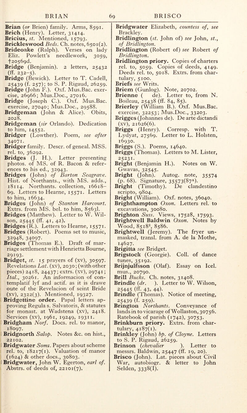 Brian {or Brien) family. Arms, 8591. Brich (Henry). Letter, 31414. Bricius, st. Mentioned, 15793. Brickleswood Beds. Ch. notes, 6501(2). Bridecake (Ralph). Verses on lady Eliz. Powlett’s needlework, 3059, t20569d. Bridge (Benjamin). 2 letters, 25432 (ff. 232-5). Bridge (Bewick). Letter to T. Cadell, 25439 (f. 257); to S. P. Rigaud, 26259. Bridge (John F.). Oxf. Mus.Bac. exer- cise, 26966; Mus.Doc., 27016. Bridge (Joseph C.). Oxf. Mus.Bac. exercise, 27040; Mus.Doc., 29588. Bridgeman (John & Alice). Obits, 2028. Bridgeman {sir Orlando). Dedication to him, 14552. Bridger (Lowther). Poem, see after 34071. Bridger family. Descr. of geneal. MSS. rel. to, 36292. : Bridges (J. H.). Letter presenting photos, of MS. of R. Bacon & refer- ences to his ed., 32943. : Bridges (John) of Barton Seagrave. Hist, of Northants., with MS. adds., 18114. Northants. collection, 16618- 69. Letters to Hearne, 15571. Letters to him, 16634. ! Bridges (John) of Stanton Harcourt. Extrs. from MS. bel. to him, 8563I. ! Bridges (Matthew). Letter to W. Wil- son, 25445 (ff. 41, 42). Bridges (R.). Letters to Hearne, 15571. ( Bridges (Robert). Poems set to music, 32948, 34097. * Bridges (Thomas E.). Draft of mar- riage settlement with Henrietta Bourne, 29193. J Bridget, st. 15 prayers of (xv), 30597. Revelations Lat. (xv), 2030; (with other pieces) 2418, 24437; extrs. (xv), 29741; Ital.y 30261. An informacion of con- templatif lyf and actif. as it is drawe I oute of the Revelacion of seint Bride I (xv), 2322(3). Mentioned, 19327. 1 Bridgettine order. Papal letters ap- [ proving Regula s. Salvatoris, & statutes f for monast. at Wadstena (xv), 2418. Services (xv), 1961, 19249, 19311. ! Bridgham Norf. Docs. rel. to manor, 18097. ‘ Bridgnorth Salop. Notes &c. on hist., 22102. ■ Bridgwater Soms. Papers about scheme rel. to, 18217(1). Valuation of manor I (1624) & other docs., 30803. II Bridgwater, John W. Egerton, earl of. Abstrs. of deeds of, 22101(7). Bridgwater Elizabeth, countess of, see Brackley. Bridlington {st. John of) see John, st., of Bridlington. Bridlington (Robert of) see Robert of Bridlington. Bridlington priory. Copies of charters rel. to, 5059. Copies of deeds, 4149. Deeds rel. to, 5018. Extrs. from char- tulary, 5100. Briefs see Writs. Briem (Gunlog). Note, 20702. Brienne ( de). Letter to, from N. Boileau, 25438 (ff. 84, 85). Brierley (William B.). Oxf. Mus.Bac. exercise, 32253; Mus.Doc., 33203. Brigges (Johannes de). De arte dictandi (xv), 21626(6). Briggs (Henry). Corresp. with T. Lydyat, 27569. Letter to L. Holsten, 16930. Briggs (S.). Poems, 14640. Briggs (Thomas). Letters to M. Lister, 25231. Bright (Benjamin H.). Notes on W. Gwavas, 32545. Bright (John). Autog. note, 35574 (p. 68). Signature, 35573(87^). Bright (Timothy). De clandestino scripto, 9804. Bright (William). Oxf. notes, 36040. Brighthampton Oxon. Letters rel. to excavations, 30080. Brighton Suss. Views, 17528, 17593. Brightwell Baldwin Oxon. Notes by Wood, 8518^, 8586. Brightwell (Jeremy). The fryer un- masked, transl. from A. de la Mothe, 14627. Brigitta see Bridget. Brigstock (Georgie). Coll, of dance tunes, 35192. Brijnjulfsson (Olaf). Essay on Icel. mus., 20790. Brill Bucks. Ch. notes, 31408. Brindle {dr. ). Letter to W. Wilson, 25445 (ff. 43, 44). Brindle (Thomas). Notice of meeting, 25439 (f. 259). Brington Northants. Conveyance of lands in to vicarage of Wollaston, 30756. Ratebook of parish (1742), 30753. Brinkburn priory. Extrs. from char- tulary, 4187(1). Brinkley (John) bp. of Cloyne. Letters to S. P. Rigaud, 26259. Brinson {chevalier ). Letter to messrs. Baldwin, 25447 (ff. 19, 20). Brisco (John). Lat. pieces about Civil War, autobiogr. & letter to John Selden, 3338(1).