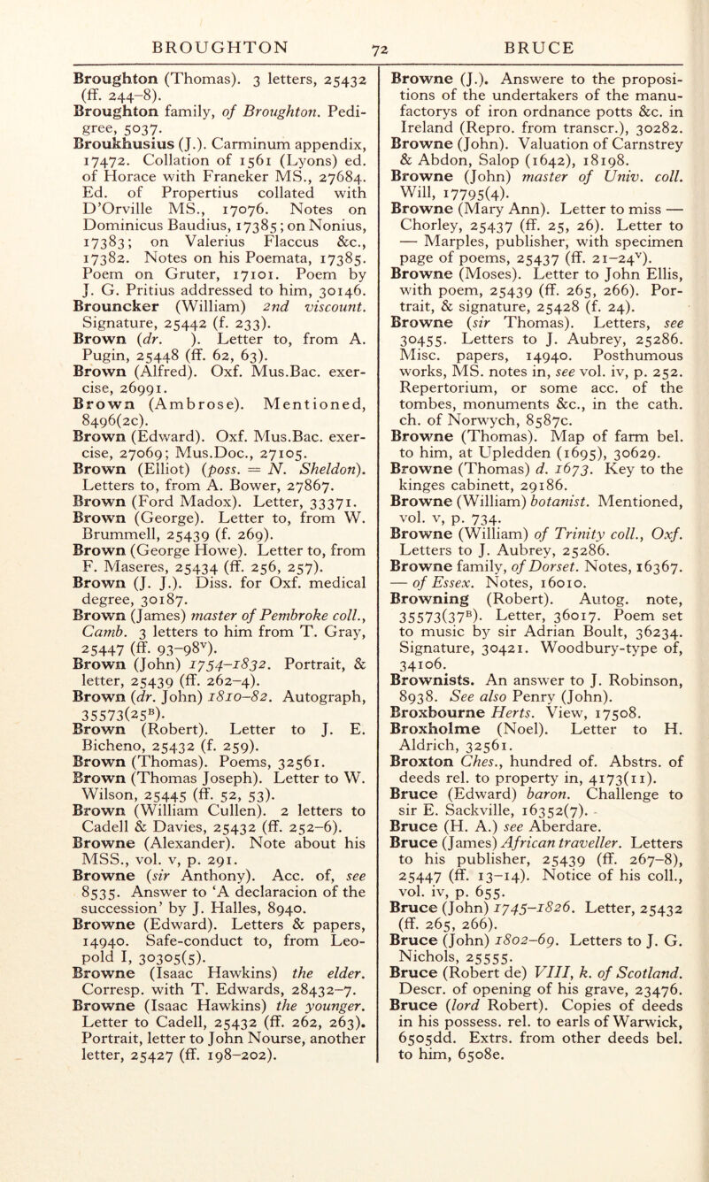 Broughton (Thomas). 3 letters, 25432 (ff. 244-8). Broughton family, of Broughton. Pedi- gree, 5037. Broukhusius (J.). Carminum appendix, 17472. Collation of 1561 (Lyons) ed. of Horace with Franeker MS., 27684. Ed. of Propertius collated with D’Orville MS., 17076. Notes on Dominicus Baudius, 17385; on Nonius, 17383; on Valerius Flaccus &c., 17382. Notes on his Poemata, 17385. Poem on Gruter, 17101. Poem by J. G. Pritius addressed to him, 30146. Brouncker (William) 2nd viscount. Signature, 25442 (f. 233). Brown {dr. ). Letter to, from A. Pugin, 25448 (ff. 62, 63). Brown (Alfred). Oxf. Mus.Bac. exer- cise, 26991. Brown (Ambrose). Mentioned, 8496(20). Brown (Edward). Oxf. Mus.Bac. exer- cise, 27069; Mus.Doc., 27105. Brown (Elliot) (poss. = N. Sheldon). Letters to, from A. Bower, 27867. Brown (Ford Madox). Letter, 33371. Brown (George). Letter to, from W. Brummell, 25439 (f. 269). Brown (George Howe). Letter to, from F. Maseres, 25434 (ff. 256, 257). Brown (J. J.). Diss. for Oxf. medical degree, 30187. Brown (James) master of Pembroke coll.y Camb. 3 letters to him from T. Gray, 25447 (ff. 93-98'^)* Brown (John) i'/54-i832. Portrait, & letter, 25439 (ff. 262-4). Brown {dr. John) 1810-82. Autograph, 35573(25®)- Brown (Robert). Letter to J. E. Bicheno, 25432 (f. 259). Brown (Thomas). Poems, 32561. Brown (Thomas Joseph). Letter to W. Wilson, 25445 (ff. 52, 53). Brown (William Cullen). 2 letters to Cadell & Davies, 25432 (ff. 252-6). Browne (Alexander). Note about his MSS., vol. V, p. 291. Browne {sir Anthony). Acc. of, see 8535. Answer to‘A declaracion of the succession’ by J. Halles, 8940. Browne (Edward). Letters & papers, 14940. Safe-conduct to, from Leo- pold I, 30305(5)- Browne (Isaac Hawkins) the elder. Corresp. with T. Edwards, 28432-7. Browne (Isaac Hawkins) the younger. Letter to Cadell, 25432 (ff. 262, 263), Portrait, letter to John Nourse, another letter, 25427 (ff. 198-202). Browne (J.). Answere to the proposi- tions of the undertakers of the manu- factorys of iron ordnance potts &c. in Ireland (Repro. from transcr.), 30282. Browne (John). Valuation of Carnstrey & Abdon, Salop (1642), 18198. Browne (John) master of IJniv. coll. Will, 17795(4). Browne (Mary Ann). Letter to miss — Chorley, ZSAZI (ff- 25, 26). Letter to — Marples, publisher, with specimen page of poems, 25437 (ff. 21-24''). Browne (Moses). Letter to John Ellis, with poem, 25439 (ff. 265, 266). Por- trait, & signature, 25428 (f. 24). Browne {sir Thomas). Letters, see 30455. Letters to J. Aubrey, 25286. Misc. papers, 14940. Posthumous works, MS. notes in, see vol. iv, p. 252. Repertorium, or some acc. of the tombes, monuments &c., in the cath. ch. of Norwych, 8587c. Browne (Thomas). Map of farm bel. to him, at Upledden (1695), 30629. Browne (Thomas) d. ibyg. Key to the kinges cabinett, 29186. Browne (William) botanist. Mentioned, vol. V, p. 734. Browne (William) of Trinity coll., Oxf. Letters to J. Aubrey, 25286. Browne family, of Dorset. Notes, 16367. — of Essex. Notes, 16010. Browning (Robert). Autog. note, 35573(37®)- Letter, 36017. Poem set to music by sir Adrian Boult, 36234. Signature, 30421. Woodbury-type of, 34106.^ Brownists. An answer to J. Robinson, 8938. See also Penry (John). Broxbourne Herts. View, 17508. Broxholme (Noel). Letter to H. Aldrich, 32561. Broxton Ches., hundred of. Abstrs. of deeds rel. to property in, 4173(11). Bruce (Edward) baron. Challenge to sir E. Sackville, 16352(7). - Bruce (H. A.) see Aberdare. Bruce (James) African traveller. Letters to his publisher, 25439 (ff- 267-8), 25447 (ff. 13-14). Notice of his coll., vol. iv, p. 655. Bruce (John) 1^45-1826. Letter, 25432 (ff. 265, 266). Bruce (John) i8o2-6g. Letters to J. G. Nichols, 25555. Bruce (Robert de) VIII, k. of Scotland. Descr. of opening of his grave, 23476. Bruce {lord Robert). Copies of deeds in his possess, rel. to earls of Warwick, 6505dd. Extrs. from other deeds bel. to him, 65080.