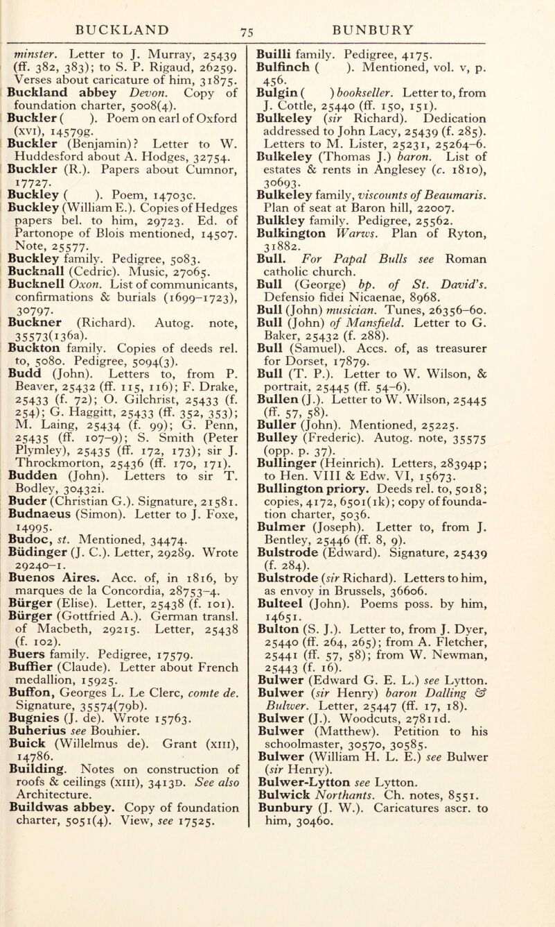 minster. Letter to J. Murray, 25439 (ff. 382, 383); to S. P. Rigaud, 26259. Verses about caricature of him, 31875. Buckland abbey Devon. Copy of foundation charter, 5008(4). Buckler ( ). Poem on earl of Oxford (xvi), i4579g.. Buckler (Benjamin) ? Letter to W. Huddesford about A. Hodges, 32754. Buckler (R.). Papers about Cumnor, 17727. Buckley ( ). Poem, 14703c. Buckley (William E.). Copies of Hedges papers bel. to him, 29723. Ed. of Partonope of Blois mentioned, 14507. Note, 25577. Buckley family. Pedigree, 5083. Bucknall (Cedric). Music, 27065. Bucknell Oxon. List of communicants, confirmations & burials (1699-1723), 30797. Buckner (Richard). Autog. note, 35573(1363). Buckton family. Copies of deeds rel. to, 5080. Pedigree, 5094(3). Budd (John). Letters to, from P. Beaver, 25432 (ff. 115, 116); F. Drake, 25433 (f. 72); O. Gilchrist, 25433 (f. 254); G. Haggitt, 25433 (ff. 352, 353); M. Laing, 25434 (f. 99); .G. Penn, 25435 (ff. 107-9); S. Smith (Peter Plymley), 25435 (ff. 172, 173); sir J. Throckmorton, 25436 (ff. 170, 171). Budden (John). Letters to sir T. Bodley, 30432i. Buder (Christian G.). Signature, 21581. Budnaeus (Simon). Letter to J. Foxe, 14995. Budoc, St. Mentioned, 34474. Biidinger (J. C.). Letter, 29289. Wrote 29240-1. Buenos Aires. Acc. of, in 1816, by marques de la Concordia, 28753-4. Burger (Elise). Letter, 25438 (f. loi). Burger (Gottfried A.). German transl. of Macbeth, 29215. Letter, 25438 (f. 102). Buers family. Pedigree, 17579. Buffier (Claude). Letter about French medallion, 15925. BufFon, Georges L. Le Clerc, comte de. Signature, 35574(79b). Bugnies (J. de). Vv^rote 15763. Buherius see Bouhier. Buick (Willelmus de). Grant (xiii), 14786. Building. Notes on construction of roofs & ceilings (xiii), 34130. See also Architecture. Buildwas abbey. Copy of foundation charter, 5051(4). View, see 17525. Builli family. Pedigree, 4175. Bulfinch ( ). Mentioned, vol. v, p. 456.^ Bulgin ( ) bookseller. Letter to, from J. Cottle, 25440 (ff. 150, 151). Bulkeley {sir Richard). Dedication addressed to John Lacy, 25439 (f. 285). Letters to M. Lister, 25231, 25264-6. Bulkeley (Thomas J.) baron. List of estates & rents in Anglesey {c. 1810), 30693. Bulkeley family, viscounts of Beaumaris. Plan of seat at Baron hill, 22007. Bulkley family. Pedigree, 25562. Bulkington Warws. Plan of Ryton, 31882. Bull. For Papal Bulls see Roman catholic church. Bull (George) bp. of St. David’s. Defensio fidei Nicaenae, 8968. Bull (John) musician. Tunes, 26356-60. Bull (John) of Mansfield. Letter to G. Baker, 25432 (f. 288). Bull (Samuel). Accs. of, as treasurer for Dorset, 17879. Bull (T. P.). Letter to W. Wilson, & portrait, 25445 (ff- 54-6). Bullen (J.). Letter to W. Wilson, 25445 (ff. 57, 58^ Buller (John). Mentioned, 25225. Bulley (Frederic). Autog. note, 35575 (opp. p. 37). Bullinger (Heinrich). Letters, 28394P; to Hen. VHI & Edw. VI, 15673. Bullington priory. Deeds rel. to, 5018; copies, 4172, 650i(ik); copy of founda- tion charter, 5036. Bulmer (Joseph). Letter to, from J. Bentley, 25446 (ff. 8, 9). Bulstrode (Edward). Signature, 25439 (f. 284). Bulstrode {sir Richard). Letters to him, as envoy in Brussels, 36606. Bulteel (John). Poems poss. by him, 14651. Bulton (S. J.). Letter to, from J. Dyer, 25440 (ff. 264, 265); from A. Fletcher, 25441 (ff. 57, 58); from W. Newman, 25443 (f- 16). Bulwer (Edward G. E. L.) see Lytton. Bulwer {sir Henry) baron Dalling & Bulwer. Letter, 25447 (ff. 17, 18). Bulwer (J.). Woodcuts, 2781 id. Bulwer (Matthew). Petition to his schoolmaster, 30570, 30585. Bulwer (William H. L. E .) see Bulwer {sir Henry). Bulwer-Lytton see Lytton. Bulwick Northants. Ch. notes, 8551. Bunbury (J. W.). Caricatures ascr. to him, 30460.