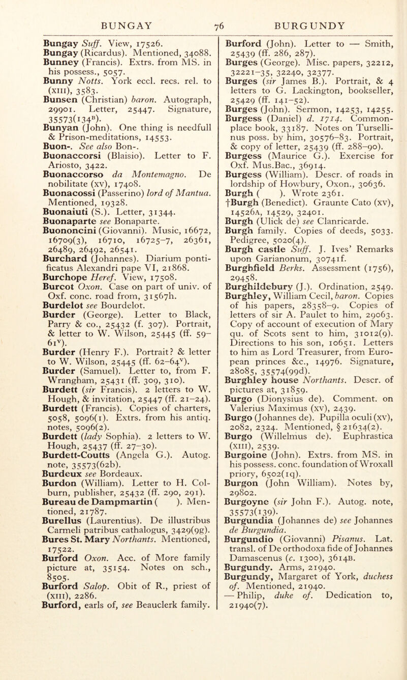 Bungay Suff. View, 17526. Bungay (Ricardus). Mentioned, 34088. Bunney (Francis). Extrs. from MS. in his possess., 5057. Bunny Notts. York eccl. recs. rel. to (xiii), 3583. Bunsen (Christian) haron. Autograph, 29901. Letter, 25447. Signature, 35573(134®)- Bunyan (John). One thing is needfull & Prison-meditations, 14553. Buon-. Sec also Bon-. Buonaccorsi (Blaisio). Letter to F. Ariosto, 3422. Buonaccorso da Montemagno. De nobilitate (xv), 17408. Buonacossi (Passerino) lord of Mantua. Mentioned, 19328. Buonaiuti (S.). Letter, 31344. Buonaparte see Bonaparte. Buononcini (Giovanni). Music, 16672, 16709(3), 16710, 16725-7, 26361, 26489, 26492, 26541. Burchard (Johannes). Diarium ponti- ficatus Alexandri pape VI, 21868. Burchope Heref. View, 17508. Burcot Oxon. Case on part of univ. of Oxf. cone, road from, 3156711. Burdelot see Bourdelot. Burder (George). Letter to Black, Parry & co., 25432 (f. 307). Portrait, & letter to W. Wilson, 25445 (ff- 59~ 6U). Burder (Henry F.). Portrait? & letter to W. Wilson, 25445 (ff. 62-64''). Burder (Samuel). Letter to, from F. Wrangham, 25431 (ff. 309, 310). Burdett {sir Francis). 2 letters to W. Hough, & invitation, 25447 (ff. 21-24). Burdett (Francis). Copies of charters, 5058, 5096(1). Extrs. from his antiq. notes, 5096(2). Burdett {lady Sophia). 2 letters to W. Hough, 25437 (ff. 27-30). Burdett-Coutts (Angela G.). Autog. note, 35573(626). Burdeux see Bordeaux. Burdon (William). Letter to H. Col- burn, publisher, 25432 (ff. 290, 291). Bureau de Dampmartin ( ). Men- tioned, 21787. Burellus (Laurentius). De illustribus Carmeli patribus cathalogus, 3429(9g). Bures St. Mary Northants. Mentioned, 17522. Burford Oxon. Acc. of More family picture at, 35154. Notes on sch., 8505- Burford Salop. Obit of R., priest of (xiii), 2286. Burford, earls of, see Beauclerk family. Burford (John). Letter to — Smith, 25439 (ff- 286, 287). _ Burges (George). Misc. papers, 32212, 32221-35, 32240, 32377. Burges {sir James B.). Portrait, & 4 letters to G. Lackington, bookseller, 25429 (ff. 141-52). Burges (John). Sermon, 14253, 14255. Burgess (Daniel) d. 1714. Common- place book, 33187. Notes on Turselli- nus poss. by him, 30576-83. Portrait, & copy of letter, 25439 (ff. 288-90). Burgess (Maurice G.). Exercise for Oxf. Mus.Bac., 36914. Burgess (William). Descr. of roads in lordship of Howbury, Oxon., 30636. Burgh ( ). Wrote 2361. fBurgh (Benedict). Graunte Cato (xv), 14526A, 14529, 32401. Burgh (Ulick de) see Clanricarde. Burgh family. Copies of deeds, 5033. Pedigree, 5020(4). Burgh castle Stiff. J. Ives’ Remarks upon Garianonum, 30741!. Burghfield Berks. Assessment {1756), 29458. Burghildebury (J.). Ordination, 2549. Burghley, William Cecil, baron. Copies of his papers, 28358-9. Copies of letters of sir A. Paulet to him, 29063. Copy of account of execution of Mary qu. of Scots sent to him, 31012(9). Directions to his son, 10651. Letters to him as Lord Treasurer, from Euro- pean princes &c., 14976. Signature, 28085, 35574(99d). Burghley house Northants. Descr. of pictures at, 31859. Burgo (Dionysius de). Comment, on Valerius Maximus (xv), 2439. Burgo (Johannes de). Pupilla oculi (xv), 2082,2324. Mentioned, § 21634(2). Burgo (Willelmus de). Euphrastica (xiii), 2539. Burgoine (John). Extrs. from MS. in his possess, cone, foundation of Wroxall priory, 6502(19). Burgon (John William). Notes by, 29802. Burgoyne {sir John F.). Autog. note, 35573(139)- Burgundia (Johannes de) see Johannes de Burgundia. Burgundio (Giovanni) Pisanus. Lat. transl. of De orthodoxa fide of Johannes Damascenus {c. 1300), 3614B. Burgundy. Arms, 21940. Burgundy, Margaret of York, duchess of. Mentioned, 21940. — Philip, duke of. Dedication to, 21940(7).