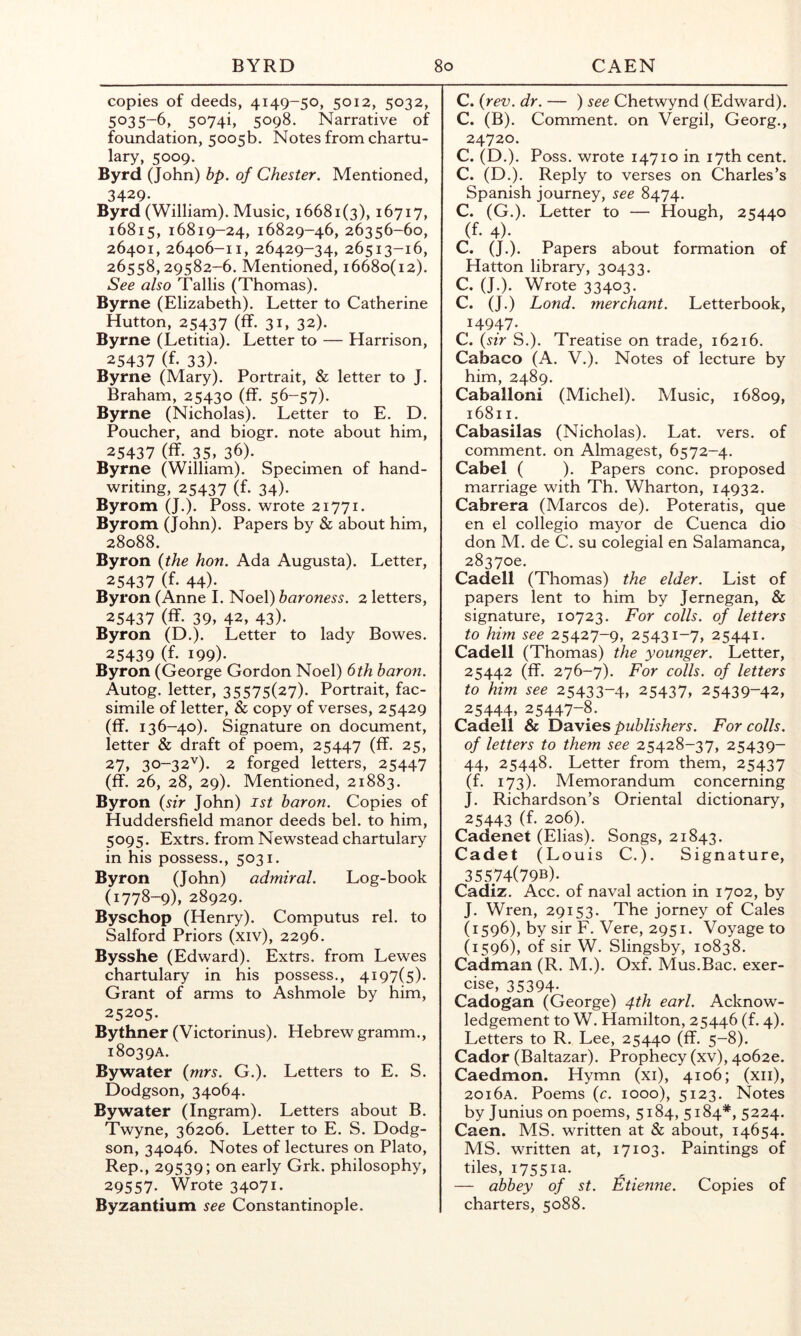 copies of deeds, 4149-50, 5012, 5032, 5035-6, 5074i, 5098. Narrative of foundation, 5005b. Notes from chartu- lary, 5009. Byrd (John) hp. of Chester. Mentioned, 3429- Byrd (William). Music, 16681(3), 16717, 16815, 16819-24, 16829-46, 26356-60, 26401, 26406-11, 26429-34, 26513-16, 26558,29582-6. Mentioned, 16680(12). See also Tallis (Thomas). Byrne (Elizabeth). Letter to Catherine Hutton, 25437 (ff. 31, 32). Byrne (Letitia). Letter to — Harrison, 25437 (f. 33). Byrne (Mary). Portrait, & letter to J. Braham, 25430 (fT. 56-57). Byrne (Nicholas). Letter to E. D. Poucher, and biogr. note about him, 25437 (ff. 35, 36). Byrne (William). Specimen of hand- writing, 25437 (f. 34). Byrom (J.). Poss. wrote 21771. Byrom (John). Papers by & about him, 28088. Byron {the hon. Ada Augusta). Letter, 25437 (f. 44). Byron (Anne I. Noel) baroness. 2 letters, 25437 (ff. 39, 42, 43). Byron (D.). Letter to lady Bowes. 25439 (f. 199). Byron (George Gordon Noel) 6th baron. Autog. letter, 35575(27). Portrait, fac- simile of letter, & copy of verses, 25429 (ff. 136-40). Signature on document, letter & draft of poem, 25447 (ff. 25, 27, 30-32''). 2 forged letters, 25447 (ff. 26, 28, 29). Mentioned, 21883. Byron {sir John) ist baron. Copies of Huddersfield manor deeds bel. to him, 5095. Extrs. from Newstead chartulary in his possess., 5031. Byron (John) admiral. Log-book (1778-9), 28929. Byschop (Henry). Computus rel. to Salford Priors (xiv), 2296. Bysshe (Edward). Extrs. from Lewes chartulary in his possess., 4197(5). Grant of arms to Ashmole by him, 25205. Bythner (Victorinus). Hebrew gramm., 18039A. By water {mrs. G.). Letters to E. S. Dodgson, 34064. By water (Ingram). Letters about B. Twyne, 36206. Letter to E. S. Dodg- son, 34046. Notes of lectures on Plato, Rep., 29539; on early Grk. philosophy, 29557. Wrote 34071. Byzantium see Constantinople. C. {rev. dr. — ) see Chetwynd (Edward). C. (B). Comment, on Vergil, Georg., 24720. C. (D.). Poss. wrote 14710 in 17th cent. C. (D.). Reply to verses on Charles’s Spanish journey, see 8474. C. (G.). Letter to — Hough, 25440 (f. 4). C. (J.). Papers about formation of Hatton library, 30433. C. (J.). Wrote 33403. C. (J.) Lond. merchant. Letterbook, 14947. C. {sir S.). Treatise on trade, 16216. Cabaco (A. V.). Notes of lecture by him, 2489. Caballoni (Michel). Tvlusic, 16809, 16811. Cabasilas (Nicholas). Lat. vers, of comment, on Almagest, 6572-4. Cabel ( ). Papers cone, proposed marriage with Th. Wharton, 14932. Cabrera (Marcos de). Poteratis, que en el collegio mayor de Cuenca dio don M. de C. su colegial en Salamanca, 2837oe. Cadell (Thomas) the elder. List of papers lent to him by Jernegan, & signature, 10723. For colls, of letters to him see 25427-9, 25431-7, 25441. Cadell (Thomas) the younger. Letter, 25442 (ff. 276-7). For colls, of letters to him see 25433-4, 25437, 25439-42, 25444. 25447-8. Cadell & Davies publishers. For colls, of letters to them see 25428-37, 25439- 44, 25448. Letter from them, 25437 (f. 173). Memorandum concerning J. Richardson’s Oriental dictionary, 25443 (f. 206). Cadenet (Elias). Songs, 21843. Cadet (Louis C.). Signature, 35574(79B). Cadiz. Acc. of naval action in 1702, by J. Wren, 29153. The jorney of Cales (1596), by sir F. Vere, 2951. Voyage to (1596), of sir W. Slingsby, 10838. Cadman (R. M.). Oxf. Mus.Bac. exer- cise, 35394. Cadogan (George) 4th earl. Acknow- ledgement to W. Hamilton, 25446 (f. 4). Letters to R. Lee, 25440 (ff. 5-8). Cador (Baltazar). Prophecy (xv), 4o62e. Caedmon. Hymn (xi), 4106; (xii), 20i6a. Poems {c. 1000), 5123. Notes by Junius on poems, 5184, 5184*, 5224. Caen. MS. written at & about, 14654. MS. written at, 17103. Paintings of tiles, 17551a. — abbey of st. Etienne. Copies of charters, 5088.