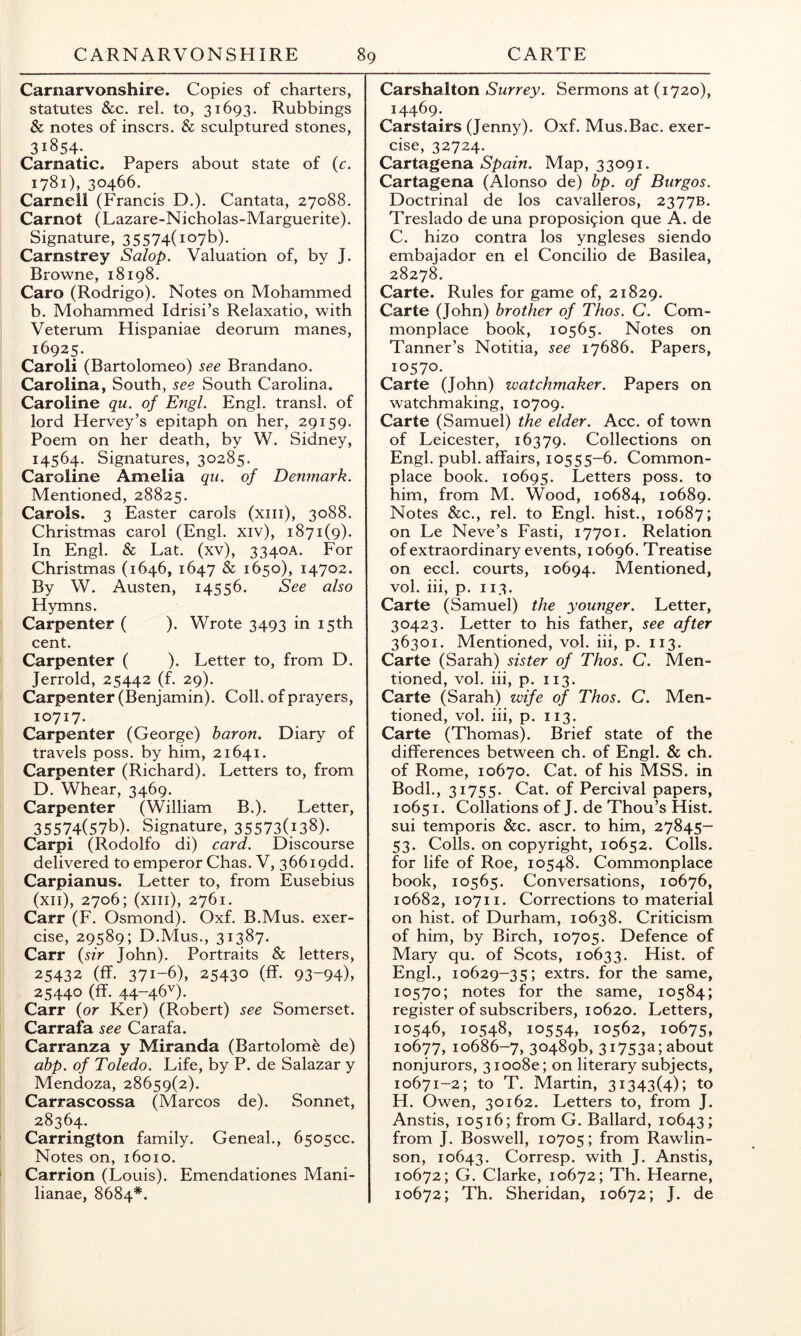 Carnarvonshire. Copies of charters, statutes &c. rel. to, 31693. Rubbings & notes of inscrs. & sculptured stones, 31854-. Carnatic. Papers about state of (c. 1781), 30466. Carnell (Francis D.). Cantata, 27088. Carnot (Lazare-Nicholas-Marguerite). Signature, 35574(1076). Carnstrey Salop. Valuation of, by J. Browne, 18198. Caro (Rodrigo). Notes on Mohammed b. Mohammed Idrisi’s Relaxatio, with Veterum Hispaniae deorum manes, 16925. Caroli (Bartolomeo) see Brandano. Carolina, South, see South Carolina. Caroline qu. of Engl. Engl, transl. of lord Hervey’s epitaph on her, 29159. Poem on her death, by W. Sidney, 14564. Signatures, 30285. Caroline Amelia qu. of Denmark. Mentioned, 28825. Carols. 3 Easter carols (xiii), 3088. Christmas carol (Engl, xiv), 1871(9). In Engl. & Lat. (xv), 3340A. For Christmas (1646, 1647 & 1650), 14702. By W. Austen, 14556. See also Hymns. Carpenter ( ). Wrote 3493 in 15th cent. Carpenter ( ). Letter to, from D. Jerrold, 25442 (f. 29). Carpenter (Benjamin). Coll, of prayers, 10717. Carpenter (George) baron. Diary of travels poss. by him, 21641. Carpenter (Richard). Letters to, from D. Whear, 3469. Carpenter (William B.). Letter, 35574(57b). Signature, 35573(i38). Carpi (Rodolfo di) card. Discourse delivered to emperor Chas. V, 366i9dd. Carpianus. Letter to, from Eusebius (xii), 2706; (xiii), 2761. Carr (F. Osmond). Oxf. B.Mus. exer- cise, 29589; D.Mus., 31387. Carr {sir John). Portraits & letters, 25432 (ff. 371-6), 25430 (ff. 93-94), 25440 (ff. 44-46'^). Carr (or Ker) (Robert) see Somerset. Carrafa see Carafa. Carranza y Miranda (Bartolome de) abp. of Toledo. Life, by P. de Salazar y Mendoza, 28659(2). Carrascossa (Marcos de). Sonnet, 28364. Carrington family. Geneal., 6505CC. Notes on, 16010. Carrion (Louis). Emendationes Mani- lianae, 8684*. Carshalton Surrey. Sermons at (1720), 14469. Carstairs (Jenny). Oxf. Mus.Bac. exer- cise, 32724. Cartagena Spain. Map, 33091. Cartagena (Alonso de) bp. of Burgos. Doctrinal de los cavalleros, 2377B. Treslado de una proposi9ion que A. de C. hizo contra los yngleses siendo embajador en el Concilio de Basilea, 28278. Carte. Rules for game of, 21829. Carte (John) brother of Thos. C. Com- monplace book, 10565. Notes on Tanner’s Notitia, see 17686. Papers, 10570. Carte (John) watchmaker. Papers on watchmaking, 10709. Carte (Samuel) the elder. Acc. of town of Leicester, 16379. Collections on Engl. publ. affairs, 10555-6. Common- place book. 10695. Letters poss. to him, from M. Wood, 10684, 10689. Notes &c., rel. to Engl, hist., 10687; on Le Neve’s Fasti, 17701. Relation of extraordinary events, 10696. Treatise on eccl. courts, 10694. Mentioned, vol. iii, p. 113. Carte (Samuel) the younger. Letter, 30423. Letter to his father, see after 36301. Mentioned, vol. iii, p. 113. Carte (Sarah) sister of Thos. C. Men- tioned, vol. iii, p. 113. Carte (Sarah) wife of Thos. C. Men- tioned, vol. iii, p. 113. Carte (Thomas). Brief state of the differences between ch. of Engl. & ch. of Rome, 10670. Cat. of his MSS. in Bodl., 31755. Cat. of Percival papers, 10651. Collations of J. de Thou’s Hist, sui temporis &c. ascr. to him, 27845- 53. Colls, on copyright, 10652. Colls, for life of Roe, 10548. Commonplace book, 10565. Conversations, 10676, 10682, 10711. Corrections to material on hist, of Durham, 10638. Criticism of him, by Birch, 10705. Defence of Mary qu. of Scots, 10633. Hist, of Engl., 10629-35; extrs. for the same, 10570; notes for the same, 10584; register of subscribers, 10620. Letters, 10546, 10548, 10554, 10562, 10675, 10677,10686-7, 30489b, 31753a;about nonjurors, 310080; on literary subjects, 10671-2; to T. Martin, 31343(4); to H. Owen, 30162. Letters to, from J. Anstis, 10516; from G. Ballard, 10643; from J. Boswell, 10705; from Rawlin- son, 10643. Corresp. with J. Anstis, 10672; G. Clarke, 10672; Th. Hearne, 10672; Th. Sheridan, 10672; J. de