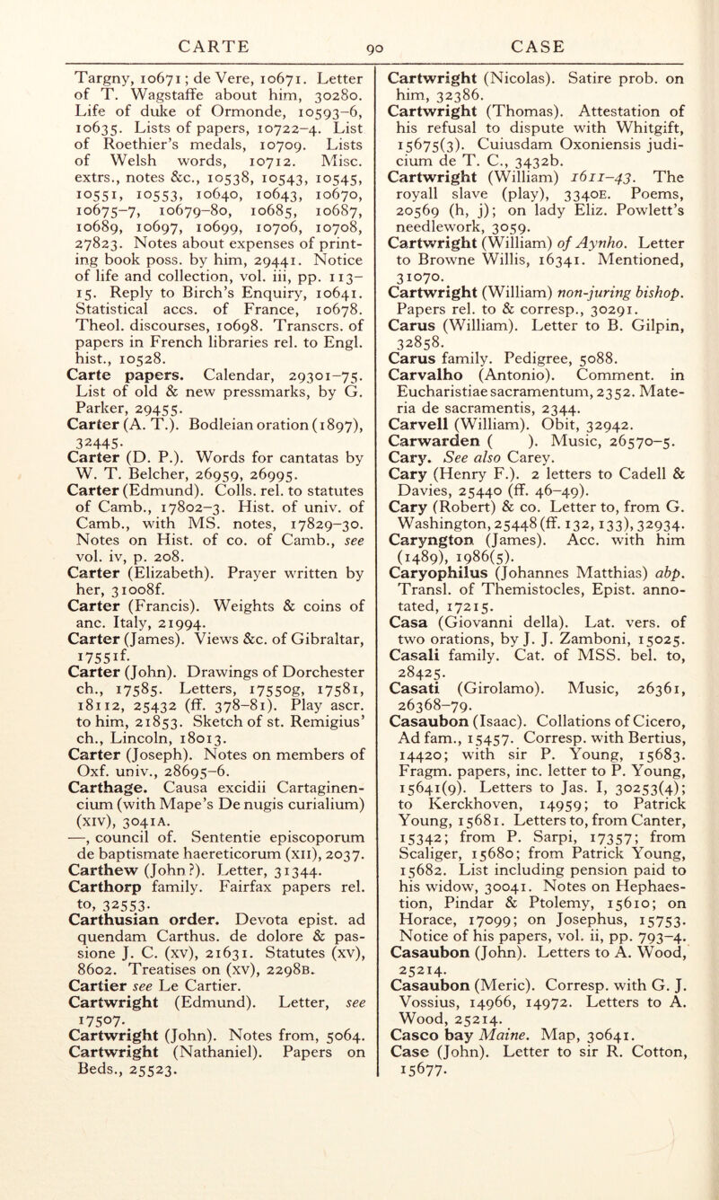 Targny, 10671; de Vere, 10671, Letter of T. Wagstaffe about him, 30280. Life of duke of Ormonde, 10593-6, 10635. Lists of papers, 10722-4. List of Roethier’s medals, 10709. Lists of Welsh words, 10712. Misc. extrs., notes &c., 10538, 10543, io545) 10551, 10553, 10640, 10643, 10670, 10675-7, 10679-80, 10685, 10687, 10689, 10697, 10699, 10706, 10708, 27823. Notes about expenses of print- ing book poss. by him, 29441. Notice of life and collection, vol. iii, pp. 113- 15. Reply to Birch’s Enquiry, 10641. Statistical accs. of France, 10678. Theol. discourses, 10698. Transcrs. of papers in French libraries rel. to Engl, hist., 10528. Carte papers. Calendar, 29301-75. List of old & new pressmarks, by G. Parker, 29455. Carter (A. T.). Bodleian oration (1897), 32445- Carter (D. P.). Words for cantatas by W. T. Belcher, 26959, 26995. Carter (Edmund). Colls, rel. to statutes of Camb., 17802-3. Hist, of univ. of Camb., with MS. notes, 17829-30. Notes on Hist, of co. of Camb., see vol. iv, p. 208. Carter (Elizabeth). Prayer written by her, 3ioo8f. Carter (Francis). Weights & coins of anc. Italy, 21994. Carter (James). Views &c. of Gibraltar, i755if- Carter (John). Drawings of Dorchester ch., 17585. Letters, i7550g» GS^i, 18112, 25432 (ff. 378-81). Play ascr. to him, 21853. Sketch of st. Remigius’ ch., Lincoln, 18013. Carter (Joseph). Notes on members of Oxf. univ., 28695-6. Carthage. Causa excidii Cartaginen- cium (with Mape’s De nugis curialium) (xiv), 3041A. —, council of. Sententie episcoporum de baptismate haereticorum (xii), 2037. Carthew (John ?). Letter, 31344. Carthorp family. Fairfax papers rel. to, 32553- Carthusian order. Devota epist. ad quendam Carthus. de dolore & pas- sione J. C. (xv), 21631. Statutes (xv), 8602. Treatises on (xv), 2298B. Cartier see Le Cartier. Cartwright (Edmund). Letter, see 17507-. Cartwright (John). Notes from, 5064. Cartwright (Nathaniel). Papers on Beds., 25523. Cartwright (Nicolas). Satire prob. on him, 32386. Cartwright (Thomas). Attestation of his refusal to dispute with Whitgift, 15675(3). Cuiusdam Oxoniensis judi- cium de T. C., 3432b. Cartwright (William) 1611-43. The royall slave (play), 3340E. Poems, 20569 (h, j); on lady Eliz. Powlett’s needlework, 3059. Cartwright (William) of Aynho. Letter to Browne Willis, 16341. Mentioned, 31070.^ Cartwright (William) non-juring bishop. Papers rel. to & corresp., 30291. Cams (William). Letter to B. Gilpin, 32858. Cams family. Pedigree, 5088. Carvalho (Antonio). Comment, in Eucharistiaesacramentum, 2352. Mate- ria de sacramentis, 2344. Carvell (William). Obit, 32942. Carwarden ( ). Music, 26570-5. Cary. See also Carey. Cary (Henry F.). 2 letters to Cadell & Davies, 25440 (ff. 46-49). Cary (Robert) & co. Letter to, from G. Washington, 25448 (ff. 132,133), 32934- Caryngton (James). Acc. with him (1489), 1986(5). Caryophilus (Johannes Matthias) abp. Transl. of Themistocles, Epist. anno- tated, 17215. Casa (Giovanni della). Lat. vers, of two orations, by J. J. Zamboni, 15025. Casali family. Cat. of MSS. bel. to, 28425. Casati (Girolamo). Music, 26361, 26368-79. Casaubon (Isaac). Collations of Cicero, Adfam., 15457. Corresp. with Bertius, 14420; wdth sir P. Young, 15683. Fragm. papers, inc. letter to P. Young, 15641(9). Letters to Jas. I, 30253(4); to Kerckhoven, 14959; to Patrick Young, 15681. Letters to, from Canter, 15342; from P. Sarpi, 17357; from Scaliger, 15680; from Patrick Young, 15682. List including pension paid to his widow, 30041. Notes on Hephaes- tion, Pindar & Ptolemy, 15610; on Horace, 17099; on Josephus, 15753. Notice of his papers, vol. ii, pp. 793-4. Casaubon (John). Letters to A. Wood, 25214. Casaubon (Meric). Corresp. with G. J. Vossius, 14966, 14972. Letters to A. Wood, 25214. Casco bay Maine. Map, 30641. Case (John). Letter to sir R. Cotton, 15677.