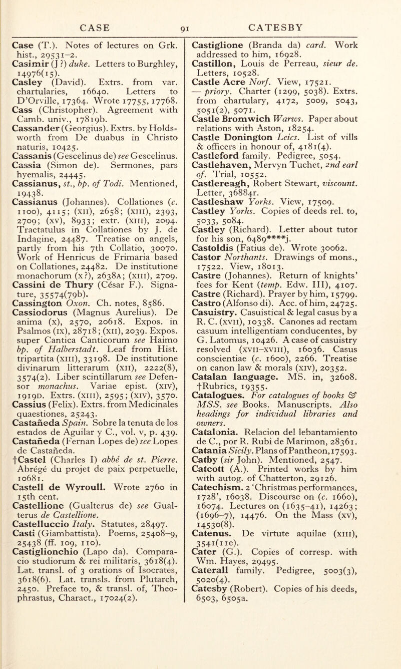 Case (T.). Notes of lectures on Grk. hist., 29531-2. Casi.mir (J.?) duke. Letters to Burghley, 14976(15). Casley (David). Extrs. from var. chartularies, 16640. Letters to D’Orville, 17364. Wrote 17755, 17768. Cass (Christopher). Agreement with Camb. univ., 17819b. Cassander (Georgius). Extrs. by Holds- worth from De duabus in Christo naturis, 10425. Cassanis (Gescelinus de) see Gescelinus. Cassia (Simon de). Sermones, pars h^^emalis, 24445. Cassianus, st., bp. of Todi. Mentioned, 19438. Cassianus (Johannes). Collationes {c. 1100), 4115; (xii), 2658; (xiii), 2393, 2709; (xv), 8933; extr. (xiii), 2094. Tractatulus in Collationes by J. de Indagine, 24487. Treatise on angels, partly from his 7th Collatio, 30070. Work of Henricus de Frimaria based on Collationes, 24482. De institutione monachorum (x?), 2638A; (xiii), 2709. Cassini de Thury (Cesar F.). Signa- ture, 35574(79b). Cassington Oxon. Ch. notes, 8586. Cassiodorus (Magnus Aurelius). De anima (x), 2570, 20618. Expos, in Psalmos (ix), 28718; (xii), 2039. Expos, super Cantica Canticorum see Haimo bp. of Halberstadt. Leaf from Hist, tripartita (xiii), 33198. De institutione divinarum litterarum (xii), 2222(8), 3574(2). Liber scintillarum see Defen- sor monachus. Variae epist. (xiv), 1919D. Extrs. (xiii), 2595; (xiv), 3570. Cassius (Felix). Extrs. from Medicinales quaestiones, 25243. Castaneda Spam. Sobre la tenuta de los estados de Aguilar y C., vol. v, p. 439. Castaneda (Fernan Lopes de) see Lopes de Castaneda. fCastel (Charles I) abbe de st. Pierre. Abrege du projet de paix perpetuelle, 10681. Castell de Wyroull. Wrote 2760 in 15th cent. Castellione (Gualterus de) see Gual- terus de Castellione. Castelluccio Italy. Statutes, 28497. Cast! (Giambattista). Poems, 25408-9, 25438 (ff. 109, no). Castiglionchio (Lapo da). Compara- cio studiorum & rei militaris, 3618(4). Lat. transl. of 3 orations of Isocrates, 3618(6). Lat. transls. from Plutarch, 2450. Preface to, & transl. of, Theo- phrastus, Charact., 17024(2). Castiglione (Branda da) card. Work addressed to him, 16928. Castillon, Louis de Perreau, sieur de. Letters, 10528. Castle Acre Norf. View, 17521. — priory. Charter (1299, 5038). Extrs. from chartulary, 4172, 5009, 5043, 5051(2), 5071-. Castle Bromwich Warws. Paper about relations with Aston, 18254. Castle Bonington Leics. List of vills & officers in honour of, 4181(4). Castleford family. Pedigree, 5054. Castlehaven, Mervyn Tuchet, 2nd earl of. Trial, 10552. Castlereagh, Robert Stewart, viscount. Letter, 36884r. Castleshaw Yorks. View, 17509. Castley Yorks. Copies of deeds rel. to, 5033, 5084. Castley (Richard). Letter about tutor for his son, 6489****). Castoldis (Fatius de). Wrote 30062. Castor Northants. Drawings of mons., 17522. View, 18013. Castre (Johannes). Return of knights’ fees for Kent {temp. Edw. Ill), 4107. Castre (Richard). Prayer by him, 15799. Castro (Alfonso di). Acc. of him, 24725. Casuistry. Casuistical & legal casus by a R. C. (xvii), 10338. Canones ad rectam casuum intelligentiam conducentes, by G. Latomus, 10426. A case of casuistry resolved (xvii-xviii), 16036. Casus conscientiae {c. 1600), 2266. Treatise on canon law & morals (xiv), 20352. Catalan language. MS. in, 32608. tRubrics, 19355- Catalogues. For catalogues of books & MSS. see Books. Manuscripts. Also headings for individual libraries and owners. Catalonia. Relacion del lebantamiento de C., por R. Rubi de Marimon, 28361. Catania Sicily. Plans of Pantheon, 17593 • Catby {sir John). Mentioned, 2547. Catcott (A.). Printed works by him with autog. of Chatterton, 29126. Catechism. 2 ‘Christmas performances, 1728’, 16038. Discourse on (c. 1660), 16074. Lectures on (1635-41), 14263; (1696-7), 14476. On the Mass (xv), 14530(8). Catenus. De virtute aquilae (xiii), 354i(iie). Cater (G.). Copies of corresp. with Wm. Hayes, 29495. Caterall family. Pedigree, 5003(3), 5020(4). Catesby (Robert). Copies of his deeds, 6503, 6505a.