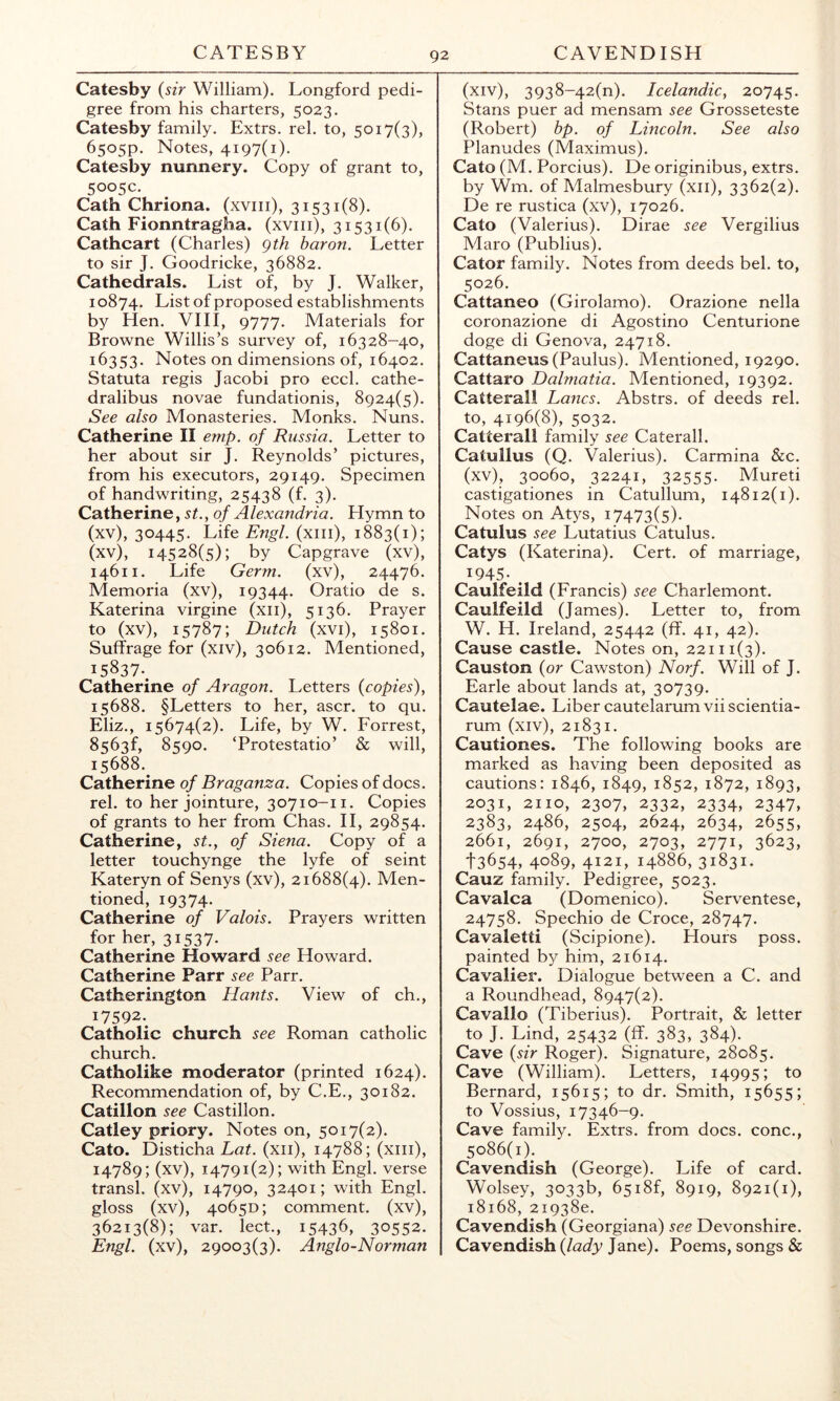 Catesby {sir William). Longford pedi- gree from his charters, 5023. Catesby family. Extrs. rel. to, 5017(3), 6505P. Notes, 4197(1). Catesby nunnery. Copy of grant to, 5005c. Cath Chriona. (xviii), 31531(8). Cath Fionntragha. (xviii), 31531(6). Cathcart (Charles) gth baron. Letter to sir J. Goodricke, 36882. Cathedrals. List of, by J. Walker, 10874. List of proposed establishments by Hen. VIII, 9777. Materials for Browne Willis’s survey of, 16328—40, 16353. Notes on dimensions of, 16402. Statuta regis Jacobi pro eccl. cathe- dralibus novae fundationis, 8924(5). See also Monasteries. Monks. Nuns. Catherine II emp. of Russia. Letter to her about sir J. Reynolds’ pictures, from his executors, 29149. Specimen of handwriting, 25438 (f. 3). Catherine, st., of Alexandria. Hymn to (xv), 30445- Life Engl, (xiii), 1883(1); (xv), 14528(5); by Capgrave (xv), 14611. Life Germ, (xv), 24476. Memoria (xv), 19344. Oratio de s. Katerina virgine (xii), 5136. Prayer to (xv), 15787; Dutch (xvi), 15801. Suffrage for (xiv), 30612. Mentioned, 15837-. Catherine of Aragon. Letters {copies), 15688. §Letters to her, ascr. to qu. Eliz., 15674(2). Life, by W. Forrest, 8563f, 8590. ‘Protestatio’ & will, 15688. Catherine of Braganza. Copies of docs, rel. to her jointure, 30710-11. Copies of grants to her from Chas. II, 29854. Catherine, st., of Siena. Copy of a letter touchynge the lyfe of seint Kateryn of Senys (xv), 21688(4). Men- tioned, 19374. Catherine of Valois. Prayers written for her, 31537. Catherine Howard see Howard. Catherine Parr see Parr. Catherington Hants. View of ch., 17592.. Catholic church see Roman catholic church. Catholike moderator (printed 1624). Recommendation of, by C.E., 30182. Catillon see Castillon. Catley priory. Notes on, 5017(2). Cato. Disticha Lat. (xii), 14788; (xiii), 14789; (xv), 14791(2); with Engl, verse transl. (xv), 14790, 32401; with Engl, gloss (xv), 40650; comment, (xv), 36213(8); var. lect., 15436, 30552. Engl, (xv), 29003(3). Anglo-Norman (xiv) , 3938-42(n). Icelandic, 20745. Stans puer ad mensam see Grosseteste (Robert) bp. of Lincoln. See also Planudes (Maximus). Cato (M. Porcius). De originibus, extrs. by Wm. of Malmesbury (xii), 3362(2). De re rustica (xv), 17026. Cato (Valerius). Dirae see Vergilius Maro (Publius). Cator family. Notes from deeds bel. to, 5026. Cattaneo (Girolamo). Orazione nella coronazione di Agostino Centurione doge di Genova, 24718. Cattaneus (Paulus). Mentioned, 19290. Cattaro Dalmatia. Mentioned, 19392. Catterall Lancs. Abstrs. of deeds rel. to, 4196(8), 5032. Catterall family see Caterall. Catullus (Q. Valerius). Carmina &c. (xv) , 30060, 32241, 32555- Mureti castigationes in Catullum, 14812(1). Notes on Atys, 17473(5). Catulus see Lutatius Catulus. Catys (Katerina). Cert, of marriage, 1945- . Caulfeild (Francis) see Charlemont. Caulfeild (James). Letter to, from W. H. Ireland, 25442 (ff. 41, 42). Cause castle. Notes on, 22111(3). Causton {or Cawston) Norf. Will of J. Earle about lands at, 30739. Cautelae. Liber cautelarum vii scientia- rum (xiv), 21831. Cautiones. The following books are marked as having been deposited as cautions: 1846, 1849, 1852, 1872, 1893, 2031, 2110, 2307, 2332, 2334, 2347, 2383, 2486, 2504, 2624, 2634, 2655, 2661, 2691, 2700, 2703, 2771, 3623, 13654, 4089, 4121, 14886, 31831. Cauz family. Pedigree, 5023. Cavalca (Domenico). Serventese, 24758. Spechio de Croce, 28747. Cavaletti (Scipione). Hours poss. painted by him, 21614. Cavalier. Dialogue between a C. and a Roundhead, 8947(2). Cavallo (Tiberius). Portrait, & letter to J. Lind, 25432 (ff. 383, 384). Cave {sir Roger). Signature, 28085. Cave (William). Letters, 14995; to Bernard, 15615; to dr. Smith, 15655; to Vossius, 17346-9. Cave family. Extrs. from docs, cone., 5086(1). Cavendish (George). Life of card. Wolsey, 3033b, 65i8f, 8919, 8921(1), 18168, 219380. Cavendish (Georgiana) see Devonshire. Cavendish {lady Jane). Poems, songs &