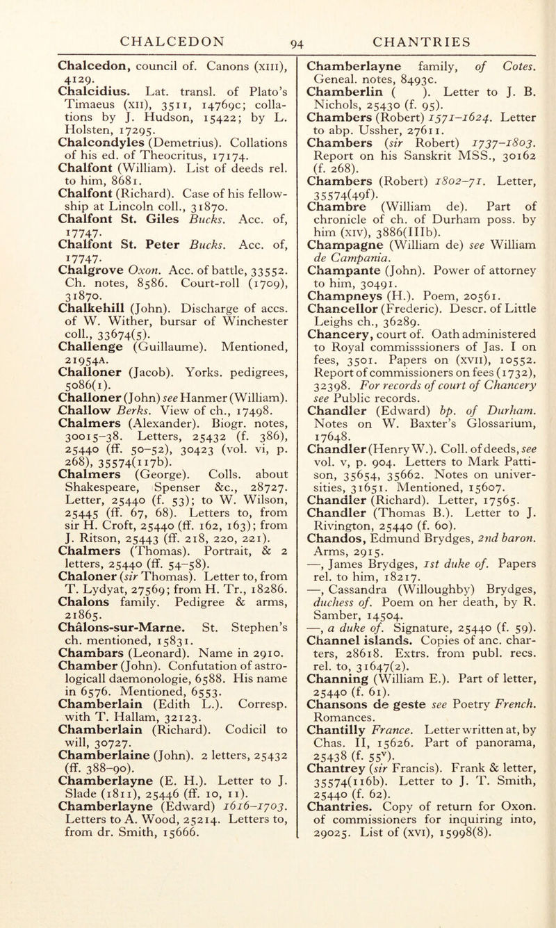 CHALCEDON CHANTRIES Chalcedon, council of. Canons (xiii), 4129. Chalcidius. Lat. transl. of Plato’s Timaeus (xii), 3511, 14769c; colla- tions by J. Hudson, 15422; by L. Holsten, 17295. Chalcondyles (Demetrius). Collations of his ed. of Theocritus, 17174. Chalfont (William). List of deeds rel. to him, 8681. Chalfont (Richard). Case of his fellow- ship at Lincoln coll., 31870. Chalfont St. Giles Bucks. Acc. of, 17747. Chalfont St. Peter Bucks. Acc. of, 17747. Chalgrove Oxon. Acc. of battle, 33552. Ch. notes, 8586. Court-roll (1709), 31870. Chalkehill (John). Discharge of accs. of W. Wither, bursar of Winchester coll., 33674(5). Challenge (Guillaume). Mentioned, 21954A. Challoner (Jacob). Yorks, pedigrees, 5086(1). Challoner (John) see Hanmer (William). Challow Berks. View of ch., 17498. Chalmers (Alexander). Biogr. notes, 30015-38. Letters, 25432 (f. 386), 25440 (ff. 50-52), 30423 (vol. vi, p. 268), 35574(1176). Chalmers (George). Colls, about Shakespeare, Spenser &c., 28727. Letter, 25440 (f. 53); to W. Wilson, 25445 (ff. 67, 68). Letters to, from sir H. Croft, 25440 (ff. 162, 163); from J. Ritson, 25443 (ff. 218, 220, 221). Chalmers (Thomas). Portrait, & 2 letters, 25440 (ff. 54-58). Chaloner {sir Thomas). Letter to, from T. Lydyat, 27569; from H. Tr., 18286. Chalons family. Pedigree & arms, 21865. ChMons-sur-Marne. St. Stephen’s ch. mentioned, 15831. Chambars (Leonard). Name in 2910. Chamber (John). Confutation of astro- logicall daemonologie, 6588. His name in 6576. Mentioned, 6553. Chamberlain (Edith L.). Corresp. with T. Hallam, 32123. Chamberlain (Richard). Codicil to will, 30727. Chamberlaine (John). 2 letters, 25432 (ff. 388-90). Chamberlayne (E. H.). Letter to J. Slade (1811), 25446 (ff. 10, ii). Chamberlayne (Edward) 1616-1^03. Letters to A. Wood, 25214. Letters to, from dr. Smith, 15666. Chamberlayne family, of Cotes. Geneal. notes, 8493c. Chamberlin ( ). Letter to J. B. Nichols, 25430 (f. 95). Chambers (Robert) 1321-1624. Letter to abp. Ussher, 27611. Chambers (sir Robert) 1232-1803. Report on his Sanskrit MSS., 30162 (f. 268). Chambers (Robert) 1802-21. Letter, 35574(490. Chambre (William de). Part of chronicle of ch. of Durham poss. by him (XIV), 3886(HIb). Champagne (William de) see William de Campania. Champante (John). Power of attorney to him, 30491. Champneys (H.). Poem, 20561. Chancellor (Frederic). Descr. of Little Leighs ch., 36289. Chancery, court of. Oath administered to Royal commisssioners of Jas. I on fees, 3501. Papers on (xvii), 10552. Report of commissioners on fees (1732), 32398. For records of court of Chancery see Public records. Chandler (Edward) bp. of Durham. Notes on W. Baxter’s Glossarium, 17648. Chandler (Henry W.). Coll, of deeds, vol. V, p. 904. Letters to Mark Patti- son, 35654, 35662. Notes on univer- sities, 31651. Mentioned, 15607. Chandler (Richard). Letter, 17565. Chandler (Thomas B.). Letter to J. Rivington, 25440 (f. 60). Chandos, Edmund Brydges, 27id baron. Arms, 2915. —, James Brydges, ist duke of. Papers rel. to him, 18217. —, Cassandra (Willoughby) Brydges, duchess of. Poem on her death, by R. Samber, 14504. —, a duke of. Signature, 25440 (f. 59). Channel islands. Copies of anc. char- ters, 28618. Extrs. from publ. recs. rel. to, 31647(2). Channing (William E.). Part of letter, 25440 (f. 61). Chansons de geste see Poetry French. Romances. Chantilly France. Letter written at, by Chas. H, 15626. Part of panorama, 25438 (f. 55V). Chantrey (sir Francis). Frank & letter, 35574(1166). Letter to J. T. Smith, 25440 (f. 62). Chantries. Copy of return for Oxon. of commissioners for inquiring into, 29025. List of (xvi), 15998(8).