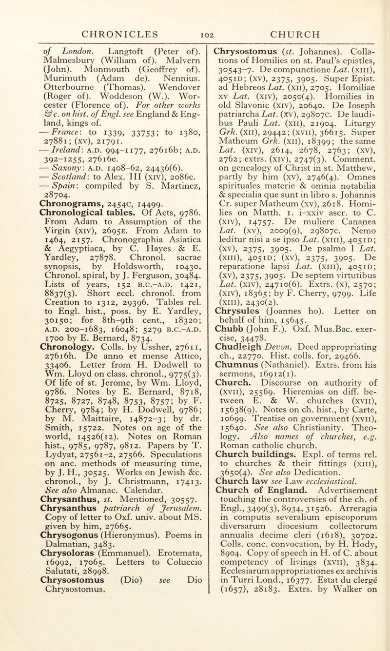 of London. Langtoft (Peter of). Malmesbury (William of). Malvern (John). Monmouth (Geoffrey of). Murimuth (Adam de). Nennius. Otterbourne (Thomas). Wendover (Roger of). Woddeson (W.). Wor- cester (Florence of). For other works &c. on hist, of Engl, see England & Eng- land, kings of. — France: to 1339, 33753; to 1380, 27881; (xv), 21791. — Ireland: a.d. 994-1177, 27616b; a.d. 392-1255, 276160. — Saxony: a.d. 1408-62, 24436(6). — Scotland: to Alex. HI (xiv), 2086c. — Spain: compiled by S. Martinez, 28704. Chronograms, 2454c, 14499. Chronological tables. Of Acts, 9786. From Adam to Assumption of the Virgin (xiv), 2695E. From Adam to 1464, 2157. Chronographia Asiatica & Aegyptiaca, by C. Hayes & E. Yardley, 27878. Chronol. sacrae synopsis, by Holdsworth, 10430. Chronol. spiral, by J. Ferguson, 30484. Lists of years, 152 b.c.-a.d. 1421, 8837(3). Short eccl. chronol. from Creation to 1312, 29396. Tables rel. to Engl, hist., poss. by E. Yardley, 30150; for 8th-9th cent., 18320; A.D. 200-1683, 16048; 5279 B.C.-A.D. 1700 by E. Bernard, 8734. Chronology. Colls, by Ussher, 27611, 27616h. De anno et mense Attico, 33406. Letter from H. Dodwell to Wm. Lloyd on class, chronol., 9775(3). Of life of st. Jerome, by Wm. Lloyd, 9786. Notes by E. Bernard, 8718, 8725, 8727, 8748, 8753, 8757; by F. Cherry, 9784; by H. Dodwell, 9786; by M. Maittaire, 14872-3; by dr. Smith, 15722. Notes on age of the world, 14526(12). Notes on Roman hist., 9785, 9787, 9812. Papers by T. Lydyat, 27561-2, 27566. Speculations on anc. methods of measuring time, by J. H., 30525. Works on Jewish &c. chronol., by J. Christmann, 17413. See also Almanac. Calendar. Chrysanthus, st. Mentioned, 30557. Chrysanthus patriarch of Jerusalem. Copy of letter to Oxf. univ. about MS. given by him, 27665. Chrysogonus (Hieronymus). Poems in Dalmatian, 3483. Chrysoloras (Emmanuel). Erotemata, 16992, 17065. Letters to Coluccio Salutati, 28998. Chrysostomus (Dio) see Dio Chrysostomus. Chrysostomus {st. Johannes). Colla- tions of Homilies on st. Paul’s epistles, 30543-7. De compunctione Lat. (xiii), 405id; (xv), 2375, 3905. Super Epist. ad Hebreos Lat. (xii), 2705. Homiliae XV Lat. (xiv), 2050(4). Homilies in old Slavonic (xiv), 20640. De loseph patriarcha Lat. (xv), 29807c. De laudi- bus Pauli Lat. (xii), 21904. Liturgy Grk. (xii), 29442; (xvii), 36615. Super Matheum Grk. (xii), 18399; the same Lat. (xiv), 2614, 2678, 2763; (xv), 2762; extrs. (xiv), 2747(3). Comment, on genealogy of Christ in st. Matthew, partly by him (xv), 2746(4). Omnes spirituals materie & omnia notabilia & specialia que sunt in libro s. Johannis Cr. super Matheum (xv), 2618. Homi- lies on Matth. i. i-xxiv ascr. to C. (xiv) , 14757. De muliere Cananea Lat. (xv), 2009(9), 29807c. Nemo leditur nisi a se ipso Lat. (xiii), 405id; (xv) , 2375, 3905. De psalmo 1 Lat. (xiii), 4051D; (xv), 2375, 3905. De reparatione lapsi Lat. (xiii), 405id; (xv), 2375, 3905. De septem virtutibus Lat. (xiv), 24710(6). Extrs. (x), 2570; (xiv), 18365; by F. Cherry, 9799. Life (xiii), 2430(2). Chrysules (Joannes ho). Letter on behalf of him, 15645. Chubb (John F.). Oxf. Mus.Bac. exer- cise, 34478. Chudieigh Devon, Deed appropriating ch., 22770. Plist. colls, for, 29466. Chumnus (Nathaniel). Extrs. from his sermons, 16912(1). Church. Discourse on authority of (xvii), 25569. Hieremias on diff. be- tween E. & W. churches (xvii), 15638(9). Notes on ch. hist., by Carte, 10699. Treatise on government (xvii), 15640. See also Christianity. Theo- logy. Also names of churches, e.g. Roman catholic church. Church buildings. Expl. of terms rel. to churches & their fittings (xiii), 3650(4). See also Dedication. Church law see Law ecclesiastical. Church of England. Advertisement touching the controversies of the ch. of Engl., 3499(3), 8934, 31526. Arreragia in computis severalium episcoporum diversarum diocesium collectorum annualis decime cleri (1618), 30702. Colls, cone, convocation, by H. Hody, 8904. Copy of speech in H. of C. about competency of livings (xvii), 3834. Ecclesiarum appropriationes ex archivis in Turri Lond., 16377. Estat du clerg^ (1657), 28183. Extrs. by Walker on