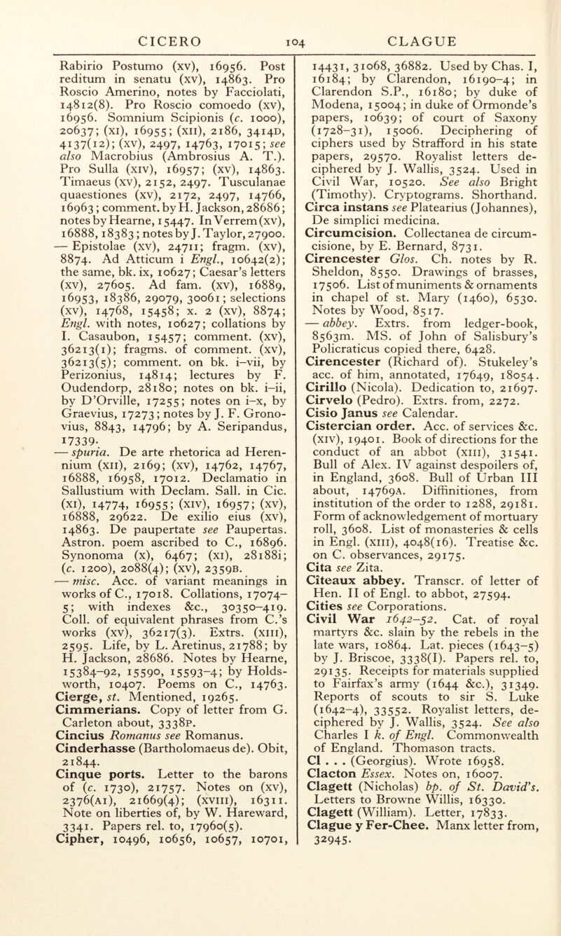 Rabirio Postumo (xv), 16956, Post reditum in senatu (xv), 14863. Pro Roscio Amerino, notes by Facciolati, 14812(8), Pro Roscio comoedo (xv), 16956. Somnium Scipionis (r. 1000), 20637; (xi), 16955; (xii), 2186, 3414D, 4137(12); (xv), 2497, 14763, 17015; also Macrobius (Ambrosius A. T.). Pro Sulla (xiv), 16957; (xv), 14863. Timaeus (xv), 2152, 2497. Tusculanae quaestiones (xv), 2172, 2497, 14766, 16963; comment, by H. Jackson, 28686; notes by Hearne, 15447. InVerrem(xv), 16888,18383 ; notes by J. Taylor, 27900. — Epistolae (xv), 24711; fragm. (xv), 8874. Ad Atticum i Engl., 10642(2); the same, bk. ix, 10627; Caesar’s letters (xv), 27605. Ad fam. (xv), 16889, 16953, 18386, 29079, 30061; selections (xv), 14768, 15458; X. 2 (xv), 8874; Engl, with notes, 10627; collations by I. Casaubon, 15457; comment, (xv), 36213(1); fragms. of comment, (xv), 36213(5); comment, on bk. i-vii, by Perizonius, 14814; lectures by F. Oudendorp, 28180; notes on bk. i-ii, by D’Orville, 17255; notes on i-x, by Graevius, 17273 ; notes by J. F. Grono- vius, 8843, 14796; by A. Seripandus, I7339-. — spuria. De arte rhetorica ad Heren- nium (xii), 2169; (xv), 14762, 14767, 16888, 16958, 17012. Declamatio in Sallustium with Declam. Sail, in Cic. (xi), 14774, 16955; (xiv), 16957; (xv), 16888, 29622. De exilio eius (xv), 14863. De paupertate see Paupertas. Astron. poem ascribed to C., 16896. Synonoma (x), 6467; (xi), 28i88i; (c. 1200), 2088(4); (xv), 2359B. — misc. Acc. of variant meanings in works of C., 17018. Collations, 17074- 5; with indexes &c., 30350-419. Coll, of equivalent phrases from C.’s works (xv), 36217(3). Extrs. (xiii), 2595. Life, by L. Aretinus, 21788; by H. Jackson, 28686. Notes by Hearne, 15384-92, 15590, 15593-4; by Holds- worth, 10407. Poems on C., 14763. Cierge, st. Mentioned, 19265. Cimmerians. Copy of letter from G. Carleton about, 3338P. Cincius Romanus see Romanus. Cinderhasse (Bartholomaeus de). Obit, 21844. Cinque ports. Letter to the barons of (c. 1730), 21‘j^'j. Notes on (xv), 2376(ai), 21669(4); (xviii), 16311. Note on liberties of, by W. Hareward, 3341. Papers rel. to, 17960(5). Cipher, 10496, 10656, 10657, 10701, 14431,31068,36882. Used by Chas. I, 16184; by Clarendon, 16190-4; in Clarendon S.P., 16180; by duke of Modena, 15004; in duke of Ormonde’s papers, 10639; of court of Saxony (1728-31), 15006. Deciphering of ciphers used by Strafford in his state papers, 29570. Royalist letters de- ciphered by J. Wallis, 3524. Used in Civil War, 10520. See also Bright (Timothy). Cryptograms. Shorthand. Circa instans see Platearius (Johannes), De simplici medicina. Circumcision. Collectanea de circum- cisione, by E. Bernard, 8731. Cirencester Glos. Ch. notes by R. Sheldon, 8550. Drawings of brasses, 17506. List of muniments & ornaments in chapel of st. Mary (1460), 6530. Notes by Wood, 8517. — abbey. Extrs. from ledger-book, 8563m. MS. of John of Salisbury’s Policraticus copied there, 6428. Cirencester (Richard of). Stukeley’s acc. of him, annotated, 17649, 18054. Cirillo (Nicola). Dedication to, 21697. Cirvelo (Pedro). Extrs. from, 2272. Cisio Janus see Calendar. Cistercian order. Acc. of services &c. (xiv), 19401. Book of directions for the conduct of an abbot (xiii), 31541. Bull of Alex. IV against despoilers of, in England, 3608. Bull of Urban III about, 14769A. Diffinitiones, from institution of the order to 1288, 29181. Form of acknowledgement of mortuary roll, 3608. List of monasteries & cells in Engl, (xiii), 4048(16). Treatise &c. on C. observances, 29175. Cita see Zita. Citeaux abbey. Transcr. of letter of Hen. H of Engl, to abbot, 27594. Cities see Corporations. Civil War 1642-52. Cat. of royal martyrs &c. slain by the rebels in the late wars, 10864. Lat. pieces (1643-5) by J. Briscoe, 3338(1). Papers rel. to, 29135. Receipts for materials supplied to Fairfax’s army (1644 &c.), 31349. Reports of scouts to sir S. Luke (1642-4), 33552. Royalist letters, de- ciphered by J. Wallis, 3524. See also Charles \ k. of Engl. Commonwealth of England. Thomason tracts. Cl . . . (Georgius). Wrote 16958. Clacton Essex. Notes on, 16007. Clagett (Nicholas) bp. of St. David's. Letters to Browne Willis, 16330. Clagett (William). Letter, 17833. Clague y Fer-Chee. Manx letter from, 32945.