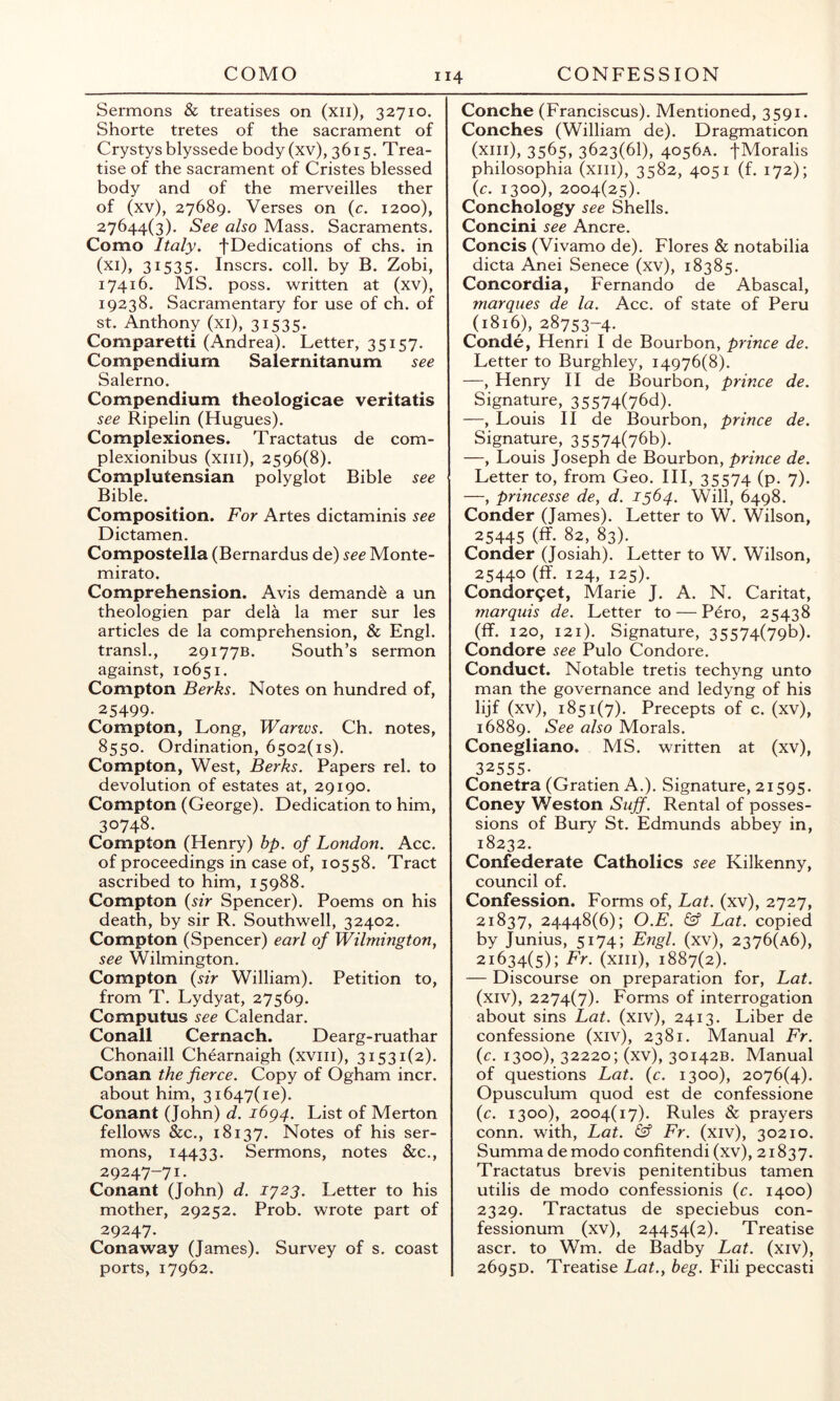 COMO CONFESSION Sermons & treatises on (xii), 32710. Shorte tretes of the sacrament of Crystysblyssede body (xv), 3615. Trea- tise of the sacrament of Cristes blessed body and of the merveilles ther of (xv), 27689. Verses on (c. 1200), 27644(3). See also Mass. Sacraments. Como Italy, fDedications of chs. in (xi), 31535. Inscrs. coll, by B. Zobi, 17416. MS. poss. written at (xv), 19238. Sacramentary for use of ch. of St. Anthony (xi), 31535. Comparetti (Andrea). Letter, 35157. Compendium Salernitanum see Salerno. Compendium theologicae veritatis see Ripelin (Hugues). Complexiones. Tractatus de com- plexionibus (xiii), 2596(8). Complutensian polyglot Bible see Bible. Composition. For Artes dictaminis see Dictamen. Compostella (Bernardus de) see Monte- mirato. Comprehension. Avis demande a un theologien par dela la mer sur les articles de la comprehension, & Engl, transl., 29177B. South’s sermon against, 10651. Compton Berks. Notes on hundred of, 25499. Compton, Long, Warzvs. Ch. notes, 8550. Ordination, 6502(is). Compton, West, Berks. Papers rel. to devolution of estates at, 29190. Compton (George). Dedication to him, 30748. Compton (Henry) hp. of London. Acc. of proceedings in case of, 10558. Tract ascribed to him, 15988. Compton {sir Spencer). Poems on his death, by sir R. Southwell, 32402. Compton (Spencer) earl of Wilmington^ see Wilmington. Compton {sir William). Petition to, from T. Lydyat, 27569. Computus see Calendar. Conall Cernach. Dearg-ruathar Chonaill Chearnaigh (xviii), 31531(2). Conan the fierce. Copy of Ogham incr. about him, 31647(10). Conant (John) d. 1694. List of Merton fellows &c., 18137. Notes of his ser- mons, 14433. Sermons, notes &c., 29247-71. Conant (John) d. 1723. Letter to his mother, 29252. Prob. wrote part of 29247. Conaway (James). Survey of s. coast ports, 17962. 114 Conche (Franciscus). Mentioned, 3591. Conches (William de). Dragmaticon (xiii), 3565, 3623(61), 4056A. fMoralis philosophia (xiii), 3582, 4051 (f. 172); {c. 1300), 2004(25). Conchology see Shells. Concini see Ancre. Concis (Vivamo de). Flores & notabilia dicta Anei Senece (xv), 18385. Concordia, Fernando de Abascal, marques de la. Acc. of state of Peru (1816), 28753-4. Conde, Henri I de Bourbon, prince de. ' Letter to Burghley, 14976(8). —, Henry 11 de Bourbon, prince de. ; Signature, 35574(76d). —, Louis 11 de Bourbon, prince de. Signature, 35574(76b). —, Louis Joseph de Bourbon, prince de. Letter to, from Geo. HI, 35574 (p. 7). —, princesse de, d. 1564. Will, 6498. f Conder (James). Letter to W. Wilson, 25445 (ff- 82, 83). Conder (Josiah). Letter to W. Wilson, 25440 (ff. 124, 125). L Condor9et, Marie J. A. N. Caritat, ! marquis de. Letter to — Pero, 25438 (ff. 120, 121). Signature, 35574(79t>). i Condore see Pulo Condore. Conduct. Notable tretis techyng unto , man the governance and ledyng of his lijf (xv), 1851(7). Precepts of c. (xv), , 16889. See also Morals. Conegliano. MS. written at (xv), » 32555- Conetra (Gratien A.). Signature, 21595. , Coney Weston Sujf. Rental of posses- sions of Bury St. Edmunds abbey in, 18232. t Confederate Catholics see Kilkenny, council of. ; Confession. Forms of, Lat. (xv), 2727, 21837, 24448(6); O.E. & Lat. copied , by Junius, 5174; Engl, (xv), 2376(a6), 21634(5); Er. (xiii), 1887(2). , — Discourse on preparation for, Lat. (xiv), 2274(7). Forms of interrogation about sins Lat. (xiv), 2413. Liber de r confessione (xiv), 2381. Manual Fr. (c. 1300), 32220; (xv), 30142B. Manual of questions Lat. {c. 1300), 2076(4). Opusculum quod est de confessione i {c. 1300), 2004(17). Rules & prayers conn, with, Lat. & Fr. (xiv), 30210. , Summa demodo confitendi (xv), 21837. Tractatus brevis penitentibus tamen 5 utilis de modo confessionis {c. 1400) f 2329. Tractatus de speciebus con- fessionum (xv), 24454(2). Treatise t ascr. to Wm, de Badby Lat. (xiv), 2695D. Treatise Lat., beg. Fili peccasti