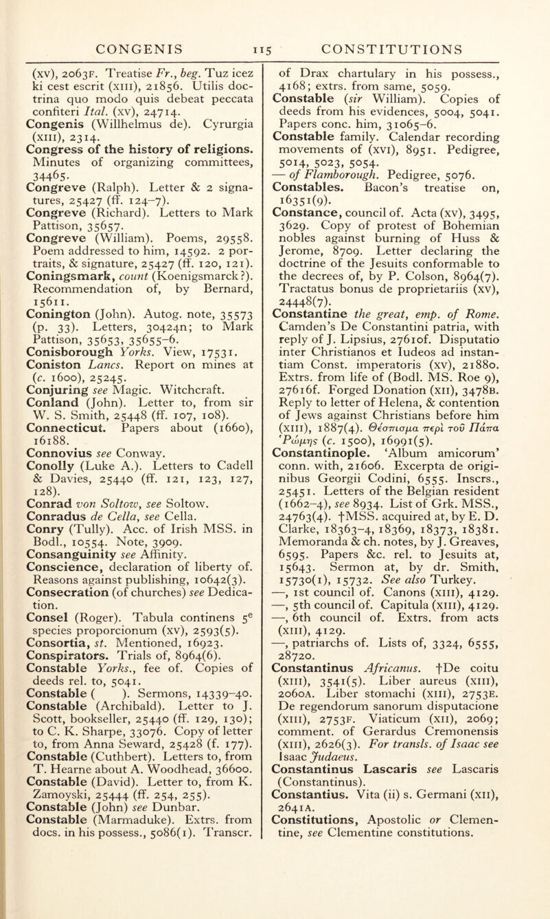 (xv), 2063F, Treatise Fr., beg. Tuz icez ki cest escrit (xiii), 21856. Utilis doc- trina quo modo quis debeat peccata confiteri Ital. (xv), 24714. Congenis (Willhelmus de). Cyrurgia (xiii), 2314. Congress of the history of religions. Minutes of organizing committees, 34465- Congreve (Ralph). Letter & 2 signa- tures, 25427 (ff. 124-7). Congreve (Richard). Letters to Mark Pattison, 35657. Congreve (William). Poems, 29558. Poem addressed to him, 14592. 2 por- traits, & signature, 25427 (ff. 120, 121). Coningsmark, count (Koenigsmarck?). Recommendation of, by Bernard, 15611. Conington (John). Autog. note, 35573 (p. 33). Letters, 304240; to Mark Pattison, 35653, 35655-6- Conisborough Yorks. View, 17531. Coniston Lancs. Report on mines at {c. 1600), 25245. Conjuring see Magic. Witchcraft. Conland (John). Letter to, from sir W. S. Smith, 25448 (ff. 107, 108). Connecticut. Papers about (1660), 16188. Connovius see Conway. Conolly (Luke A.). Letters to Cadell & Davies, 25440 (ff. 121, 123, 127, 128). Conrad von Soltow, see Soltow. Conradus de Celia, see Celia. Conry (Tully). Acc. of Irish MSS. in Bodl., 10554. Note, 3909. Consanguinity see Affinity. Conscience, declaration of liberty of. Reasons against publishing, 10642(3). Consecration (of churches) see Dedica- tion. Consel (Roger). Tabula continens 5® species proporcionum (xv), 2593(5). Consortia, st. Mentioned, 16923. Conspirators. Trials of, 8964(6). Constable Yorks., fee of. Copies of deeds rel. to, 5041. Constable ( ). Sermons, 14339-40. Constable (Archibald). Letter to J. Scott, bookseller, 25440 (ff. 129, 130); to C. K. Sharpe, 33076. Copy of letter to, from Anna Seward, 25428 (f. 177). Constable (Cuthbert). Letters to, from T. Hearne about A. Woodhead, 36600. Constable (David). Letter to, from K. Zamoyski, 25444 (ff. 254, 255). Constable (John) see Dunbar. Constable (Marmaduke). Extrs. from docs, in his possess., 5086(1). Transcr. of Drax chartulary in his possess., 4168; extrs. from same, 5059. Constable {sir William). Copies of deeds from his evidences, 5004, 5041. Papers cone, him, 31065-6. Constable family. Calendar recording movements of (xvi), 8951. Pedigree, 5014, 5023, 5054. — of Flamborough. Pedigree, 5076. Constables. Bacon’s treatise on, 16351(9). Constance, council of. Acta (xv), 3495, 3629. Copy of protest of Bohemian nobles against burning of Huss & Jerome, 8709. Letter declaring the doctrine of the Jesuits conformable to the decrees of, by P. Colson, 8964(7). Tractatus bonus de proprietariis (xv), 24448(7); Constantine the great, emp. of Rome. Camden’s De Constantini patria, with reply of J. Lipsius, 2761 of. Disputatio inter Christianos et ludeos ad instan- tiam Const, imperatoris (xv), 21880. Extrs. from life of (Bodl. MS. Roe 9), 27616f. Forged Donation (xii), 3478B. Reply to letter of Helena, & contention of Jews against Christians before him (xiii), 1887(4). OeaTnojjia Trepl rod JlaTra ’Pd)p,7]s(c. 1500), 16991(5). Constantinople. ‘Album amicorum’ conn, with, 21606. Excerpta de origi- nibus Georgii Codini, 6555. insers., 25451. Letters of the Belgian resident (1662-4), see 8934. List of Grk. MSS., 24763(4). fMSS. acquired at, by E. D. Clarke, 18363-4, 18369, 18373, 18381. Memoranda & ch. notes, by J. Greaves, 6595. Papers &c. rel. to Jesuits at, 15643. Sermon at, by dr. Smith, i573o(i)> 15732. See also Turkey. —, ist council of. Canons (xiii), 4129. —, 5th council of. Capitula (xiii), 4129. —, 6th council of. Extrs. from acts (xiii), 4129. —, patriarchs of. Lists of, 3324, 6555, 28720. Constantinus Africanus. fDe coitu (xiii), 3541(5). Liber aureus (xiii), 2060A. Liber stomachi (xiii), 2753E. De regendorum sanorum disputacione (xiii), 2753F. Viaticum (xii), 2069; comment, of Gerardus Cremonensis (xiii), 2626(3). For transls. of Isaac see Isaac Judaeus. Constantinus Lascaris see Lascaris (Constantinus). Constantius. Vita (ii) s. Germani (xii), 2641A. Constitutions, Apostolic or Clemen- tine, see Clementine constitutions.