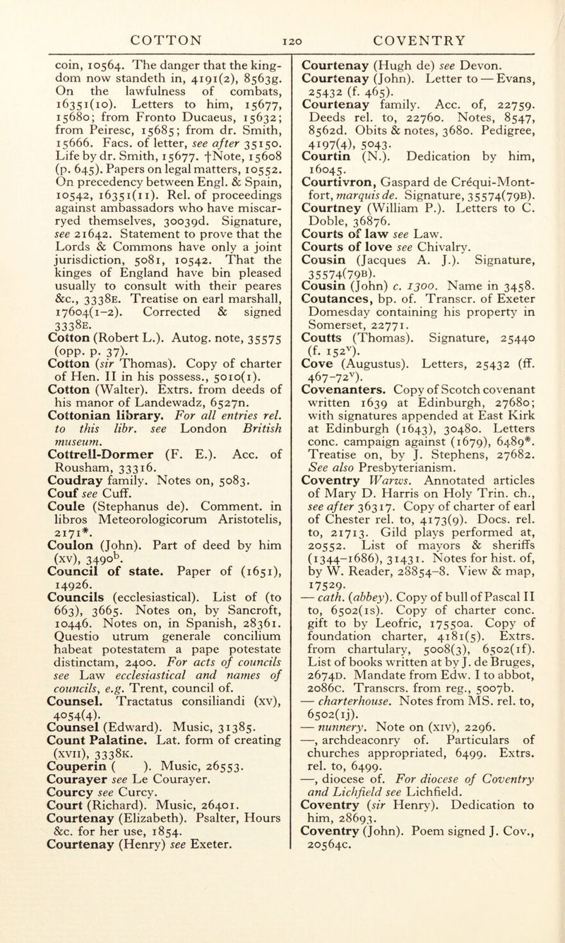 coin, 10564. The danger that the king- dom now standeth in, 4191(2), 8563g. On the lawfulness of combats, 16351(10). Letters to him, 15677, 15680; from Fronto Ducaeus, 15632; from Peiresc, 15685; from dr. Smith, 15666. Facs. of letter, see after 35150. Life by dr. Smith, 15677. fNote, 15608 (p. 645). Papers on legal matters, 10552. On precedency between Engl. & Spain, 10542, 16351(11). Rel. of proceedings against ambassadors who have miscar- ryed themselves, 3003gd. Signature, see 21642. Statement to prove that the Lords & Commons have only a joint jurisdiction, 5081, 10542. That the kinges of England have bin pleased usually to consult with their peares &c., 3338E. Treatise on earl marshall, 17604(1-2). Corrected & signed 3338E. Cotton (Robert L.). Autog. note, 35575 (opp. p. 37). Cotton {sir Thomas). Copy of charter of Hen. II in his possess., 5010(1). Cotton (Walter). Extrs. from deeds of his manor of Landewadz, 65270. Cottonian library. For all entries rel. to this libr, see London British museum. Cottrell-Dormer (F. E.). Acc. of Rousham, 33316. Coudray family. Notes on, 5083. Couf see Cuff. Coule (Stephanus de). Comment, in libros Meteorologicorum Aristotelis, 2171*. Coulon (John). Part of deed by him (xv), 3490^. Council of state. Paper of (1651), 14926. Councils (ecclesiastical). List of (to 663), 3665. Notes on, by Sancroft, 10446. Notes on, in Spanish, 28361. Questio utrum generale concilium habeat potestatem a pape potestate distinctam, 2400. For acts of councils see Law ecclesiastical and names of councils^ e.g. Trent, council of. Counsel. Tractatus consiliandi (xv), 4054(4)- Counsel (Edward). Music, 31385. Count Palatine. Lat. form of creating (xvii), 3338K. Couperin ( ). Music, 26553. Courayer see Le Courayer. Courcy see Curcy. Court (Richard). Music, 26401. Courtenay (Elizabeth). Psalter, Hours &c. for her use, 1854. Courtenay (Henry) see Exeter. Courtenay (Hugh de) see Devon. Courtenay (John). Letter to — Evans, 25432 (f. 465). Courtenay family. Acc. of, 22759. Deeds rel. to, 22760. Notes, 8547, 8562d. Obits & notes, 3680. Pedigree, 4197(4), 5043. Courtin (N.). Dedication by him, 16045. Courtivron, Gaspard de Crequi-Mont- fort, marquis de. Signature, 35574(79b). Courtney (William P.). Letters to C. Doble, 36876. Courts of law see Law. Courts of love see Chivalry. Cousin (Jacques A. J.). Signature, 35574(79b). Cousin (John) c. 1300. Name in 3458. Coutances, bp. of. Transcr. of Exeter Domesday containing his property in Somerset, 22771. Coutts (Thomas). Signature, 25440 (f. 152^^). Cove (Augustus). Letters, 25432 (ff. 467-72'^). Covenanters. Copy of Scotch covenant written 1639 at Edinburgh, 27680; with signatures appended at East Kirk at Edinburgh (1643), 30480. Letters cone, campaign against (1679), 6489*'. Treatise on, by J. Stephens, 27682. See also Presbyterianism. Coventry Warws. Annotated articles of Mary D. Harris on Holy Trin. ch., see after 36317. Copy of charter of earl of Chester rel. to, 4173(9). Docs. rel. to, 21713. Gild plays performed at, 20552. List of mayors & sheriffs (1344-1686), 31431. Notes for hist, of, by W. Reader, 28854-8. View & map, 17529- — cath. {abbey). Copy of bull of Pascal 11 to, 6502(is). Copy of charter cone, gift to by Leofric, 17550a. Copy of foundation charter, 4181(5). Extrs, from chartulary, 5008(3), 6502(1 f). List of books written at by J. de Bruges, 2674D. Mandate from Edw. I to abbot, 2086c. Transers. from reg., 5007b. — charterhouse. Notes from MS. rel. to, 6502(1)). — nunnery. Note on (xiv), 2296. —, archdeaconry of. Particulars of churches appropriated, 6499. Extrs. rel. to, 6499. —, diocese of. For diocese of Coventry and Lichfield see Lichfield. Coventry {sir Henry). Dedication to him, 28693. Coventry (John). Poem signed J. Cov., 20564c.