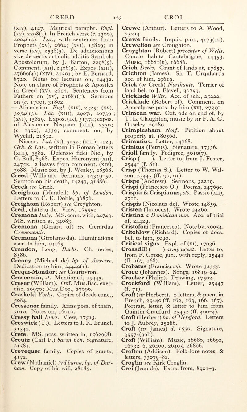 (xiv) , 4127. Metrical paraphr. Engl. (xv) , 2298(3). In French verse (r. 1300), 2004(12). Lat.y with sentences from Prophets (xv), 2664; (xvi), 15829; in verse (xv), 2538(5). De addicionibus sive de certis articulis additis Symbolo Apostolorum, by J. Barton, 2298(5). Comment, (xii), 2406(5). Expos.(xiii), 27669(4); (xiv), 21591; by E. Bernard, 8720. Notes for lectures on, 14432. Note on share of Prophets & Apostles in Creed (xv), 2614. Sentences from Fathers on (xv), 21681(5). Sermons on {c. 1700), 31802. — Athanasian. Engl, (xiv), 2325; (xv), 3054(13). Lat. (xiii), 29071, 29739 ; (xvi) , 15829. Expos, (ix), 51 37e; expos, of Alexander Nequam (xiii), 2330; {c. 1300), 2339; comment, on, by Wyclijff, 21832. — Nicene. Lat. (xi), 5232; (xiii), 4129. Grk. & Lat., written in Roman letters (xiii), 3582. Defensio fidei Nic., by G. Bull, 8968. Expos. Hieronymi (xii), 2475B. 2 leaves from comment, (xiv), 3088. Music for, by J. Wesley, 28568. Creed (William). Sermons, 14349-50. Sermon on his death, 14249, 31886. Creek see Crick. Creighton (Mandell) hp. of London. Letters to C. E. Doble, 36876. Creighton (Robert) see Creyghton. Creil, chateau de. View, 17555c. Cremona Italy. MS. conn, with, 24743. MS. written at, 34083. Cremona (Gerard of) see Gerardus Cremonensis. Cremona (Girolamo da). Illuminations ascr. to him, 19465. Crendon, Long, Bucks. Ch. notes, 8586. Creney (Michael de) bp. of Auxerre. Dedication to him, 24440(1). Crequi-Montfort see Courtivron. Crescentia, st. Mentioned, 19445. Creser (William). Oxf. Mus.Bac. exer- cise, 26970; Mus.Doc., 27096. Creskeld Yorks. Copies of deeds cone., 5084. Cressenor family. Arms poss. of them, 3010. Notes on, 16010. Cressy hall Lines. View, 17513. Creswick (T.). Letters to I. K. Brunei, 31342. Crete. MS. poss. written in, 15629(8). Creutz (Carl F.) baron von. Signature, 21581. Crevequer family. Copies of grants, 4172. Crew (Nathaniel) 3rd baron, bp. of Dur- ham. Copy of his will, 28185. Crewe (Arthur). Letters to A. Wood, 25214. Crewe family. Inquis. p.m., 4173(10). Crewelton see Croughton. Creyghton (Robert) precentor of Wells. Concio habita Cantabrigiae, 14453. Music, 16681(6), 16686. Crich Derbs. Grant of lands at, 17857. Crichton (James). Sir T. Urquhart’s acc. of him, 29619. Crick {or Creek) Northants. Terrier of land bel. to J. Flavell, 30759. Cricklade Wilts. Acc. of sch., 25222. Cricklade (Robert of). Comment, on Apocalypse poss. by him (xv), 2735c. Crimean war. Oxf. ode on end of, by T. L. Claughton, music by sir F. A. G. Ouseley, 29289. Crimplesham Norf. Petition about property at, i8o56d. Crimutius. Letter, 14768. Crinitus (Petrus). Signature, 17336. Crioll family. Pedigree, 5010(7). Crisp ( ). Letter to, from J. Foster, 25441 (f. 81). Crisp (Thomas S.). Letter to W. Wil- son, 25445 (ff. 90, 91). Crispe (Andrew). Sermons, 32219. Crispi (Francesco O.). Poems, 24769c. Crispin & Crispianus, sts. Passio (xii), 2711. Crispis (Nicolaus de). Wrote 14859. Cristen (Jodocus). Wrote 24460. Cristina a Dominican nun. Acc. of trial of, 24429. Cristofori (Francesco). Note by, 30054. Critchlow (Richard). Copies of docs, bel. to him, 5090. Critical signs. Expl. of (xi), 17036. Croasdill ( ) army agent. Letter to, from F. Grose, jun., with reply, 25441 (ff. 167, 168). Crobatus (Franciscus). Wrote 32555. Croce (Johannes). Songs, 16819-24. Crocker (Philip). Drawing, 17502. Crockford (William). Letter, 25447 (f. 71). Croft {sir Herbert). 2 letters, & poem in French, 25440 (ff. 162, 163, 166, 167). Portrait, letter, & letter to him from Quintin Craufurd, 25432 (ff. 490-4). Croft (Herbert) bp. of Hereford. Letters to J. Aubrey, 25286. Croft {sir James) d. 1590. Signature, 35574(99b). Croft (William). Music, 16680, 16692, 16732-6, 26400, 26405, 26896. Crofton (Addison). Folk-lore notes, & letters, 33079-82. Croglin see Kirk Croglin. Croi (Jean de). Extrs. from, 8901-3.