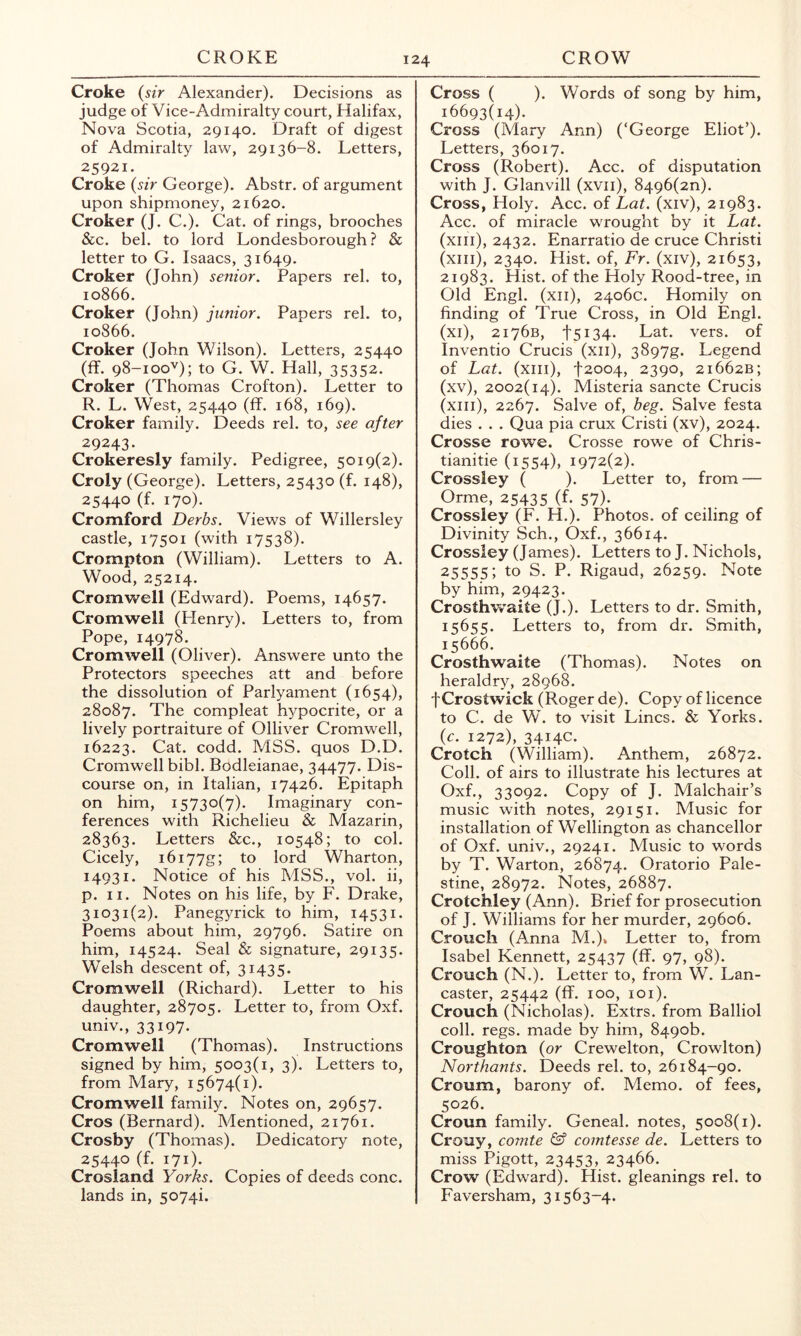 Croke {sir Alexander). Decisions as judge of Vice-Admiralty court, Halifax, Nova Scotia, 29140. Draft of digest of Admiralty law, 29136-8. Letters, 25921. Croke {sir George). Abstr. of argument upon shipmoney, 21620. Croker (J. C.). Cat. of rings, brooches &c. bel. to lord Londesborough ? & letter to G. Isaacs, 31649. Croker (John) senior. Papers rel. to, 10866. Croker (John) junior. Papers rel. to, 10866. Croker (John Wilson). Letters, 25440 (ff. 98-100'^); to G. W. Hall, 35352. Croker (Thomas Crofton). Letter to R. L. West, 25440 (ff. 168, 169). Croker family. Deeds rel. to, see after 29243. Crokeresly family. Pedigree, 5019(2). Croly (George). Letters, 25430 (f. 148), 25440 (f. 170). Cromford Derbs. Views of Willersley castle, 17501 (with 17538). Crompton (William). Letters to A. Wood, 25214. Cromwell (Edward). Poems, 14657. Cromwell (Henry). Letters to, from Pope, 14978. Cromwell (Oliver). Answere unto the Protectors speeches att and before the dissolution of Parlyament (1654), 28087. The compleat h^^pocrite, or a lively portraiture of Olliver Cromwell, 16223. Cat. codd. MSS. quos D.D. Cromwell bibl. Bodleianae, 34477. Dis- course on, in Italian, 17426. Epitaph on him, 15730(7). Imaginary con- ferences with Richelieu & Mazarin, 28363. Letters &c., 10548; to col. Cicely, i6i77g; to lord Wharton, 14931. Notice of his MSS., vol. ii, p. II. Notes on his life, by F. Drake, 31031(2). Panegyrick to him, 14531. Poems about him, 29796. Satire on him, 14524. Seal & signature, 29135. Welsh descent of, 31435. Cromwell (Richard). Letter to his daughter, 28705. Letter to, from Oxf. univ., 33197- Cromwell (Thomas). Instructions signed by him, 5003(1, 3). Letters to, from Mary, 15674(1). Cromwell family. Notes on, 29657. Cros (Bernard). Mentioned, 21761. Crosby (Thomas). Dedicatory note, 25440 (f. 171). Crosland Yorks. Copies of deeds cone, lands in, 5074i. Cross ( ). Words of song by him, 16693(14). Cross (Mary Ann) (‘George Eliot’). Letters, 36017. Cross (Robert). Acc. of disputation with J. Glanvill (xvii), 8496(2n). Cross, Holy. Acc. of Lat. (xiv), 21983. Acc. of miracle wrought by it Lat. (xiii), 2432. Enarratio de cruce Christi (xiii), 2340. Hist, of, Fr. (xiv), 21653, 21983. Hist, of the Holy Rood-tree, in Old Engl, (xii), 2406c. Homily on finding of True Cross, in Old Engl, (xi), 2176B, t5i34- Lat. vers, of Inventio Crucis (xii), 3897g. Legend of Lat. (xiii), t2oo4, 2390, 21662B; (xv), 2002(14). Misteria sancte Crucis (xiii), 2267. Salve of, beg. Salve festa dies . . . Qua pia crux Cristi (xv), 2024. Crosse rowe. Crosse rowe of Chris- tianize (1554), 1972(2). Crossley ( ). Letter to, from — Orme, 25435 (f. 57). Crossley (F. H.). Photos, of ceiling of Divinity Sch., Oxf., 36614. Crossley (James). Letters to J. Nichols, 25555; to S. P. Rigaud, 26259. Note by him, 29423. Crosthwaite (J.). Letters to dr. Smith, 15655. Letters to, from dr. Smith, 15666. Crosthwaite (Thomas). Notes on heraldry, 28968. fCrostwick (Roger de). Copy of licence to C. de W. to visit Lines. & Yorks. {c. 1272), 3414c. Crotch (William). Anthem, Coll, of airs to illustrate his lectures at Oxf., 33092. Copy of J. Malchair’s music with notes, 29151. Music for installation of Wellington as chancellor of Oxf. univ., 29241. Music to words by T. Warton, 26874. Oratorio Pale- stine, 28972. Notes, 26887. Crotchley (Ann). Brief for prosecution of J. Williams for her murder, 29606. Crouch (Anna M.)» Letter to, from Isabel Kennett, 25437 (ff. 97, 98). Crouch (N.). Letter to, from W. Lan- caster, 25442 (ff. 100, lOl). Crouch (Nicholas). Extrs. from Balliol coll. regs. made by him, 8490b. Croughton {or Crewelton, Crowlton) Northants. Deeds rel. to, 26184-90. Croum, barony of. Memo, of fees, 5026. Croun family. Geneal. notes, 5008(1). Crouy, comte & comtesse de. Letters to miss Pigott, 23453, 23466. Crow (Edward). Hist, gleanings rel. to Faversham, 31563-4.