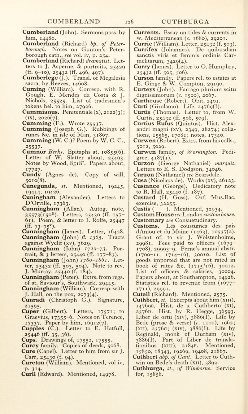 Cumberland (John). Sermons poss. by him, 14480. Cumberland (Richard) bp. of Peter- borough. Notes on Gunton’s Peter- borough cath., see vol. iv, p. 254. Cumberland (Richard) dramatist. Let- ters to J. Asperne, & portraits, 25429 (ff. 9-10), 25432 (ff. 496, 497). Cumberlege (J.). Transl. of Megalesia sacra, by Reeves, 14608. Cuming (William). Corresp. with R. Gough, E. Mendes da Costa & J. Nichols, 25525. List of tradesmen’s tokens bel. to him, 27926. Cummianus. Penitentiale (x), 2122(3); (ix), 2026(7). Cumming (F.). Wrote 25537. Cumming (Joseph G.). Rubbings of runes &c. in isle of Man, 31867. Cumming (W. C.) ? Poem by W. C. C., 25537- Cumnor Berks. Epitaphs at, 10855(6). Letter of W. Slatter about, 25493. Notes by Wood, 8518^. Papers about, 17727. Cundy (Agnes de). Copy of will, 5010(8). Cunegunda, st. Mentioned, 19245, 19414, 19426. Cuningham (Alexander). Letters to D’Orville, 17363. Cunningham (Allan). Autog. note, 35573(150®)- Letters, 25430 (ff. 157- 61). Poem, & letter to I. Rolfe, 25447 (ff. 73-75'')- Cunningham (James). Letter, 16428. Cunningham (John) fl. 1365. Tracts against Wyclif (xv), 3629. Cunningham (John) I'j2g-y3. Por- trait, & 3 letters, 25440 (ff. 177-83). Cunningham (John) iy8o-i86i. Let- ter, 25432 (ff. 503, 504). Note to rev. J. Murray, 25440 (f. 184). Cunningham (Peter). Extrs. from regs. of St. Saviour’s, Southwark, 29445. Cunningham (William). Corresp. with J. Hall, on the pox, 2073(4). Cunradi (Christoph G.). Signature, 21595- Cuper (Gilbert). Letters, 17571; to Graevius, 17355-6. Notes on Terence, 17337- Paper by him, 16912(7). Cupples (C.). Letter to E. Hatfull, 25446 (ff. 35, 36). Cups. Drawings of, 17552, i7555- Curcy family. Copies of deeds, 5068. Cure (Capel). Letter to him from sir J. Carr, 25430 (f. 94). Cureton (William). Mentioned, vol iv, P- 314- Curll (Edward). Mentioned, 14978. Currents. Essay on tides & currents in w. Mediterranean (c. 1680), 29201. Currie (William). Letter, 25432 (f. 503). Currifex (Johannes). De quibusdam sanctis viris et feminis ordinis Car- melitarum, 3429(4). Curry (James). Letter to O. Humphry, 25432 (ff. 505, 506). Curson family. Papers rel. to estates at E. Ginge & W. Compton, 29190. Curteys (John). Farrago plurium scitu dignissimorum (c. 1500), 2067. Curtheuse (Robert). Obit, 2401. Curti (Girolamo). Life, 24769(1). Curtis (Thomas). Letter to, from W. Curtis, 25432 (ff. 508, 509). Curtius Rufus (Quintus). Hist. Alex- andri magni (xv), 2349, 28274; colla- tions, 15565, 17081; notes, 17340. Curwen (Robert). Extrs. from his colls., 5012, 5029. Curwen family, of Workington. Pedi- gree, 4187(1). Curzon (George Nathaniel) marquis. Letters to E. S. Dodgson, 34046. Curzon (Nathaniel) see Scarsdale. Cusa (Nicolaus de). Works (xv), 26123. Custance (George). Dedicatory note to R. Hall, 25440 (f. 187). Custard (H. Goss). Oxf. Mus.Bac. exercise, 32255. Custis ( ). Mentioned, 32934. Custom House see London custom house. Customary see Consuetudinary. Customs. Les coustumes des pais dAniou et du Maine (1463), 10537(2). Grant of, to sir J. Wolstenholme, 29981. Fees paid to officers (1679- 1708), 29993-9. Feme’s annual abstr. (1700-11, 1714-16), 30010. List of goods imported that are not rated in book of rates &c. (1715/16), 30012. List of officers & salaries, 30004. Papers about, at Southampton, 14926. Statistics rel. to revenue from (1677- 1711), 29991. Cutell (Richard). Mentioned, 2575. Cuthbert, st. Excerpts about him (xiii), 14769E. Hist, de s. Cuthberto (xi), 23760. Hist, by R. Hegge, 36593- Liber de ortu (xiv), 3886(1). Life by Bede (prose & verse) {c. 1100), 1962; (xii), 2376c; (xiv), 3886(1). Life by Reginald, monk of Durham (xiv), 3886(1). Part of Liber de transla- tionibus (xiii), 2184F. Mentioned, 15850, 18343, 19269, 19408, 21867. Cuthbert abp. of Cant. Letter to Cuth- win on Bede’s death (xii), 3892. Cuthburga, st., of Wimborne. Service for, 15858.