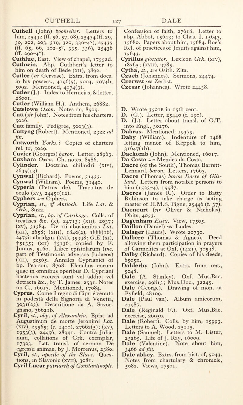 Cuthell (John) bookseller. Letters to him, 25432 (fT. 56, 57, 68), 25434 (ff- 29, 30, 202, 203, 319, 320, 330-4^), 25435 (ff. 65, 66, I02-5L 335, 336), 25436 (flF. 290-4^). Cuthlue, East. View of chapel, i7552d. Cuthwin. Abp. Cuthbert’s letter to him on death of Bede (xii), 3892. Cutler {sir Gervase). Extrs. from docs, in his possess., 4196(5), 5004, 5074b, 5092. Mentioned, 4174(3). Cutler (J.). Index to Hermeias, & letter, 28001. Cutler (William H.). Anthem, 26882. Cutslowe Oxon. Notes on, 8505. Cutt {sir John). Notes from his charters, 5026. Cutt family. Pedigree, 5003(3). Cuttyng (Robert). Mentioned, 2322 ad fin. Cutworth Yorks. ? Copies of charters rel. to, 5029. Cuvier (Georges) baron. Letter, 28963. Cuxham Oxon. Ch. notes, 8586. Cylinder. Doctrina chilindri (xiv), 2635(13)- Cynwal (Richard). Poems, 31433. Cynwal (William). Poems, 31440. Cyperia (Petrus de). Tractatus de oculo (xv), 24451(12). Cyphers see Ciphers. Cyprian, st.^ of Antioch. Life Lat. & Grk., 8922. Cyprian, st., bp. of Carthage. Colls, of treatises &c. (x), 24713; (xii), 2037; (xv), 31384. De xii abusionibus Lat. (xii), 2658; (xiii), 1840(2), 1888(16), 2475i; abridgm. (xvi), 35398; O.E. (xi), t5i35; (xii) 15136; copied by F. Junius, 5160. Liber epistolarum {inc. part of Testimonia ad versos Judaeos) (xii), 32565. Annales Cyprianici of bp. Pearson, 8708. Elenchus eorum quae in omnibus operibus D. Cypriani hactenus excusis sunt vel addita vel detracta &c., by T. James, 2531. Notes on C., 16913. Mentioned, 17084. Cyprus. Come il regno di Cipri e venuto in podesta della Signoria di Venetia, 3031(23). Descritione da A. Savor- gnano, 36621b. Cyril, St., abp. of Alexandria. Epist. ad Augustinum de morte Jeronimi Lat. (xiv), 29565; {c. 1400), 27662(5); (xv), 1953(3). 24456, 28941. Contra Julia- num, collations of Grk. exemplar, 17323. Lat. transl. of sermon De egressu animae, by J. Morrenus, 2380. Cyril, St., apostle of the Slavs. Ques- tions, in Slavonic (xvii), 3081. Cyril Lucar patriarch of Constantinople. Confession of faith, 27618. Letter to abp. Abbot, 15643; to Chas. I, 15643, 15680. Papers about him, 15684. Roe’s Rel. of practices of Jesuits against him, 15643- Cyrillus glossator. Lexicon Grk. (xiv), 18365; (xvii), 9785. Cytha, St., see Osith. Zita. Czach (Johannes). Sermons, 24474. Czerwst see Zerbst. Czesar (Johannes). Wrote 24438. D. Wrote 3501B in 15th cent. D. (G.). Letter, 25440 (f. 190). D. (J.). Letter about transl. of O.T. into Engl., 30276. Dabrus. Mentioned, 19379. Daby (William). Indenture of 1468 letting manor of Keppok to him, 3i647(ib). Dacliomb (John). Mentioned, 16017. Da Costa see Mendes da Costa. Dacre (of the South), Thomas Barrett- Lennard, baron. Letters, 17663. Dacre (Thomas) baron Dacre of Gils- land. Letters from notable persons to him (1523-4), 15587- Dacres (James R.). Order to Batty Robinson to take charge as acting master of H.M.S. Pigne, 25446 (f. 37). Daencurt {sir Oliver & Nicholas). Obits, 4053. Dagenham Essex. View, 17505. Daillon (Daniel) see Ludes. Dalager (Laurs). Wrote 20730. Dalbere (Thomas & Agnes). Deed allowing them participation in prayers of Carmelites at Oxf. (1421), 30538. Dalby (Richard). Copies of his deeds, 65050. Dalderby (John). Extrs. from reg., 5048. Dale (A. Stanley). Oxf. Mus.Bac. exercise, 29813; Mus.Doc., 32245. Dale (George). Drawing of mon. at Fyfield, 28109. Dale (Paul van). Album amicorum, 21987. Dale (Reginald F.). Oxf. Mus.Bac. exercise, 26950. Dale (Robert). Colls, by him, 15993. Letters to A. Wood, 25215. Dale (Samuel). Letters to M. Lister, 25265. Life of J. Ray, 16009. Dale (Valentine). Note about him, 3466 ad fin. Dale abbey. Extrs. from hist, of, 5043. Notes from chartulary & chronicle, 5082. Views, 17501. I