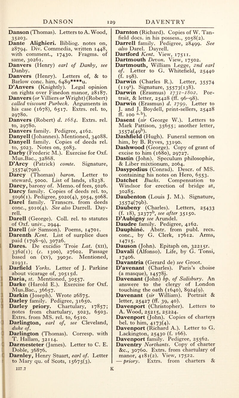 Danson (Thomas). Letters to A. Wood, 35203. Dante Alighieri. Bibliog, notes on, 28794. Div. Commedia, written 1448, with comment., 17430. Fragms. of same, 30261. Danvers (Henry) earl of Danby, see Danby. Danvers (Henry). Letters of, & to Barlow cone, him, 6489****u. D’Anvers (Knightly). Legal opinion on rights over Finedon manor, 28187. Danvers (or Villiers or Wright) (Robert) called viscount Purbeck. Arguments in his case (1678), 6517. Extrs. rel. to, 29780. Danvers (Robert) d. 1684. Extrs. rel. to, 29780. Danvers family. Pedigree, 4162. Danyell (Johannes). Mentioned, 34088. Danyell family. Copies of deeds rel. to, 5023. Notes on, 5083. Darby (Frederic M.). Exercise for Oxf. Mus.Bac., 32868. D’Arcy (Patrick) comte. Signature, 35574(79b). Darcy (Thomas) baron. Letter to steward, 5000. List of lands, 18238. Darcy, barony of. Memo, of fees, 5026. Darcy family. Copies of deeds rel. to, 5096(1). Pedigree, 5020(4), 5054,5068. Darel family. Transers. from deeds cone., 5010(4). See also Darrell. Day- rell. Darell (George). Coll. rel. to statutes of Oxf. univ., 2944. i Darell (sir Samson). Poems, 14701. i Darenth Kent. List of surplice dues paid (1798-9), 30726. I Dares. De excidio Troie Lat. (xii), 3362(1); (c. 1300), 27602. Passage based on (xv), 39030. Mentioned, 21931. I Darfield Yorks. Letter of J. Parkine about vicarage of, 305 i5d. ]■ Daria, st. Mentioned, 30557. ]. Darke (Harold E.). Exercise for Oxf. Mus.Bac., 36657. ][ Darkin (Joseph). Wrote 26875. II Darley family. Pedigree, 31650. -1 Darley priory. Chartulary, 17857; notes from chartulary, 5023, 6503. Extrs. from MS. rel. to, 6510. li Darlington, earl of, see Cleveland, . duke of. I! Darlington (Thomas). Corresp. with T. Hallam, 32114. G Darmesteter (James). Letter to C. E. ; Doble, 36876. G Darnley, Henry Stuart, earl of. Letter r to Mary qu. of Scots, 15675(3). Darnton (Richard). Copies of W. Tan- field docs, in his possess., 5058(2). Darrell family. Pedigree, 28499. See also Darel. Dayrell. Dartford Kewt. View, 17511. Dartmouth Devon. View, 17502. Dartmouth, William Legge, 2nd earl of. Letter to G. Whitefield, 25440 (f. 198). Darwin (Charles R.). Letter, 35574 (119a). Signature, 35573(138). Darwin (Erasmus) ly31-1802. Por- trait, & letter, 25428 (ff. 96-98). Darwin (Erasmus) d. 1799. Letter to J. and J. Boydell, print-sellers, 25428 ff. 100 ^•^). Dasent (sir George W.). Letters to Mark Pattison, 35655; another letter, 35574(49^)- Dashheld (Hugh). Funeral sermon on him, by B. Ryves, 33190. Dashwood (George). Copy of grant of excise to him (1680), 29727. Dastin (John). Speculum philosophic, & Liber mixtionum, 2064. Dasypodius (Conrad). Descr. of MS. containing his notes on Hero, 6553. Datchet Bucks. Compensation to Windsor for erection of bridge at, 30285. Daubenton (Louis J. M.). Signature, 35574(79b). Daubeny (Charles). Letters, 25433 (f. 18), 32377^ see after 35150. D’Aubigny see Arundel. Daudre family. Pedigree, 4162. Dauphine. Abstr. from publ. recs. cone., by G. Clerk, 17612. Arms, 14715- Dauson (John). Epitaph on, 322i5r. Davali (Alfonso). Life, by G. Tonsi, 17406. Davantria (Gerard de) see Groot. D’avenant (Charles). Paris’s choise (a masque), 14578). Davenant (John) bp. of Salisbury. An answere to the clergy of London touching the oath (1640), 8924(9). Davenant (sir William). Portrait & letter, 25427 (ff. 39, 40). Davenport (Christopher). Letters to A. Wood, 25215, 25224. Davenport (John). Copies of charters bel. to him, 4173(4). Davenport (Richard A.). Letter to G. Lackington, 25430 (f. 166). Davenport family. Pedigree, 25562. Daventry Northants. Copy of charter &c., 30760. Extrs. from chartulary of manor, 4181(2). View, 17522. — priory. Extrs. from charters & 127.7 K