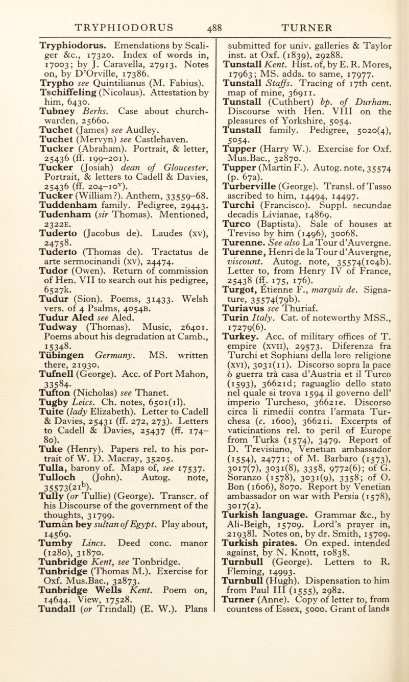 Tryphiodorus. Emendations by Scali- ger &c., 17320. Index of words in, 17003; by J. Caravella, 27913. Notes on, by D’Orville, 17386. Trypho see Quintilianus (M. Fabius). TschifFeling (Nicolaus). Attestation by him, 6430. Tubney Berks. Case about church- warden, 25660. Tuchet (James) see Audley. Tuchet (Mervyn) see Castlehaven. Tucker (Abraham). Portrait, & letter, 25436 (ff. 199-201). Tucker (Josiah) dean of Gloucester. Portrait, & letters to Cadell & Davies, 25436 (ff. 204-1 oU- Tucker (William ?). Anthem, 33559-68. Tuddenham family. Pedigree, 29443. Tudenham {sir Thomas). Mentioned, 2322E. Tuderto (Jacobus de). Laudes (xv), 24758. Tuderto (Thomas de). Tractatus de arte sermocinandi (xv), 24474. Tudor (Owen). Return of commission of Hen. VII to search out his pedigree, 6527k. Tudur (Sion). Poems, 31433. Welsh vers, of 4 Psalms, 4054B. Tudur Aled see Aled. Tudway (Thomas). Music, 26401. Poems about his degradation at Camb., 15348. Tubingen Germany. MS. written there, 21930. Tufnell (George). Acc. of Port Mahon, 33584. Tufton (Nicholas) see Thanet. Tugby Leics. Ch. notes, 6501(1!). Tuite {lady Elizabeth). Letter to Cadell & Davies, 25431 (ff. 272, 273). Letters to Cadell & Davies, 25437 (ff. 174- 80). Tuke (Henry). Papers rel. to his por- trait of W. D. Macray, 35205. Tulla, barony of. Maps of, see 17537. Tulloch (John). Autog. note, 35573(21^)- Tully (or Tullie) (George). Transcr. of his Discourse of the government of the thoughts, 31799. Tuman bey sultan of Egypt. Play about, 14569. Tumby Lines. Deed cone, manor (1280), 31870. Tunbridge Kent, see Tonbridge. Tunbridge (Thomas M.). Exercise for Oxf. Mus.Bac., 32873. Tunbridge Wells Kent. Poem on, 14644. View, 17528. Tundall (or Trindall) (E. W.). Plans submitted for univ. galleries & Taylor inst. at Oxf. (1839), 29288. Tunstall Kent. Hist, of, by E. R. Mores, 17963; MS. adds, to same, 17977. Tunstall Staffs. Tracing of 17th cent, map of mine, 36911. Tunstall (Cuthbert) hp. of Durham. Discourse with Hen. VI11 on the pleasures of Yorkshire, 5054. Tunstall family. Pedigree, 5020(4), 5054. Tupper (Harry W.). Exercise for Oxf. Mus.Bac., 32870. Tupper (Martin F.). Autog. note, 35574 (p. 67a). Turberville (George). Transl. of Tasso ascribed to him, 14494, 14497. Turchi (Francisco). Suppl. secundae decadis Livianae, 14869. Turco (Baptista). Sale of houses at Treviso by him (1496), 30068. Turenne. See also La Tour d’Auvergne. Turenne, Henri de la Tour d’Auvergne, viscount. Autog. note, 35574(1046). Letter to, from Henry IV of France, 25438 (ff. 175, 176). Turgot, Etienne F., marquis de. Signa- ture, 35574(79b). Turiavus see Thuriaf. Turin Italy. Cat. of noteworthy MSS., 17279(6). Turkey. Acc. of military offices of T. empire (xvii), 29573. Diferenza fra Turchi et Sophiani della loro religione (xvi), 3031(11). Discorso sopra la pace 6 guerra tra casa d’Austria et il Turco (i593)> 3662id; raguaglio dello stato nel quale si trova 1594 il govemo dell’ imperio Turcheso, 3662ie. Discorso circa li rimedii contra I’armata Tur- chesa {c. 1600), 3662ii. Excerpts of vaticinations rel. to peril of Europe from Turks (1574), 3479. Report of D. Trevisiano, Venetian ambassador (i554)> 24771; of M. Barbaro (1573), 3017(7), 3031(8), 3358, 9772(6); of G. Soranzo (1578), 3031(9), 3358; of O. Bon (1606), 8070. Report by Venetian ambassador on war with Persia (1578), 3017(2). Turkish language. Grammar &c., by Ali-Beigh, 15709. Lord’s prayer in, 21938I. Notes on, by dr. Smith, 15709. Turkish pirates. On exped. intended against, by N. Knott, 10838. Turnbull (George). Letters to R. Fleming, 14993- Turnbull (Hugh). Dispensation to him from Paul HI (1555), 2982. Turner (Anne). Copy of letter to, from countess of Essex, 5000. Grant of lands