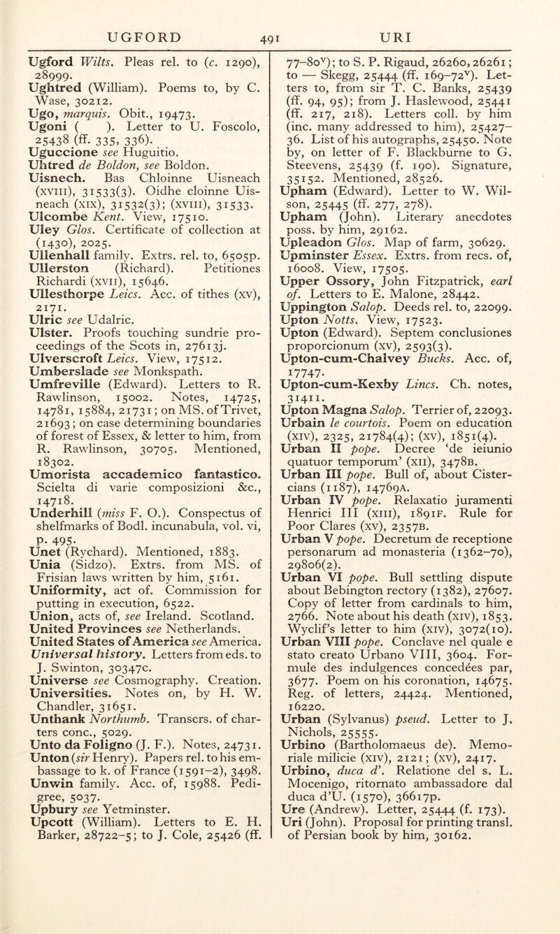 Ugford Wilts. Pleas rel. to {c. 1290), 28999. Ughtred (William). Poems to, by C. Wase, 30212. Ugo, marquis. Obit., 19473. Ugoni ( ). Letter to U. Foscolo, 25438 (ff. 335, 336). Uguccione see Huguitio, Uhtred de Boldon, see Boldon. Uisnech. Bas Chloinne Uisneach (xviii), 31533(3). Oidhe cloinne Uis- neach (xix), 31532(3); (xviii), 31533* Ulcombe Kent. View, 17510. Uley Glos. Certificate of collection at (1430), 2025. Ullenhall family. Extrs. rel. to, 6505P. Ullerston (Richard). Petitiones Richardi (xvii), 15646. Ullesthorpe Leics. Acc. of tithes (xv), 2171. Ulric see Udalric. Ulster. Proofs touching sundrie pro- ceedings of the Scots in, 27613). Ulverscroft View, 17512. Umberslade see Monkspath. Umfreville (Edward). Letters to R. Rawlinson, 15002. Notes, 14725, 14781, 15884, 21731; on MS. of Trivet, 21693 ; on case determining boundaries of forest of Essex, & letter to him, from R. Rawlinson, 30705. Mentioned, 18302. Umorista accademico fantastico. Scielta di varie composizioni See., 14718. Underhill {miss F. O.). Conspectus of shelfmarks of Bodl. incunabula, vol. vi, P* 495* Unet (Rychard). Mentioned, 1883. Unia (Sidzo). Extrs. from MS. of Frisian laws written by him, 5161. Uniformity, act of. Commission for putting in execution, 6522. Union, acts of, see Ireland. Scotland. United Provinces see Netherlands. United States of America America. Universal history. Letters fromeds.to J. Swinton, 30347c. Universe see Cosmography. Creation. Universities. Notes on, by H. W. Chandler, 31651. Unthank Northumb. Transers. of char- ters cone., 5029. Unto da Foligno (J. F.). Notes, 24731. Unton (sir Henry). Papers rel. to his em- bassage to k. of France (i591-2), 3498. Unwin family. Acc. of, 15988. Pedi- gree, 5037. Upbury see Yetminster. Upcott (William). Letters to E. H. Barker, 28722-5; to J. Cole, 25426 (ff. 77-80^); to S. P. Rigaud, 26260,26261; to — Skegg, 25444 (ff* 169-72''). Let- ters to, from sir T. C. Banks, 25439 (ff. 94, 95); from J. Haslewood, 25441 (ff. 217, 218). Letters coll, by him (inc. many addressed to him), 25427- 36. List of his autographs, 25450. Note by, on letter of F. Blackburne to G. Steevens, 25439 (f. 190). Signature, 35152. Mentioned, 28526. Upham (Edward). Letter to W. Wil- son, 25445 (ff* 277, 278). Upham (John). Literary anecdotes poss. by him, 29162. Upleadon Glos. Map of farm, 30629. Upminster Essex. Extrs. from recs. of, 16008. View, 17505. Upper Ossory, John Fitzpatrick, earl of. Letters to E. Malone, 28442. Uppington Salop. Deeds rel. to, 22099. Upton Notts. View, 17523. Upton (Edward). Septem conclusiones proporcionum (xv), 2593(3). Upton-cum-Chalvey Bucks. Acc. of, 17747* Upton-cum-Kexby Lines. Ch. notes, 31411. Upton Magna Salop. Terrier of, 22093. Urbain le courtois. Poem on education (xiv), 2325, 21784(4); (xv), 1851(4). _ Urban II pope. Decree ‘de ieiunio quatuor temporum’ (xii), 3478B. Urban III pope. Bull of, about Cister- cians (1187), 14769A. Urban IV pope. Relaxatio juramenti Henrici III (xiii), 1891F. Rule for Poor Clares (xv), 2357B. Urban V pope. Decretum de receptione personarum ad monasteria (1362-70), 29806(2). Urban VI pope. Bull settling dispute about Bebington rectory (1382), 27607. Copy of letter from cardinals to him, 2766. Note about his death (xiv), 1853. Wyclif’s letter to him (xiv), 3072(10). Urban VIII pope. Conclave nel quale e stato create Urbano VIII, 3604. For- mule des indulgences concedees par, 3677. Poem on his coronation, 14675. Reg. of letters, 24424. Mentioned, 16220. Urban (Sylvanus) pseud. Letter to J. Nichols, 25555. Urbino (Bartholomaeus de). Memo- rial milicie (xiv), 2121; (xv), 2417. Urbino, duca d\ Relatione del s. L. Mocenigo, ritornato ambassadore dal duca d’U. (1570), 36617P. Ure (Andrew). Letter, 25444 (f* i73)* Uri (John). Proposal for printing transl. of Persian book by him, 30162.