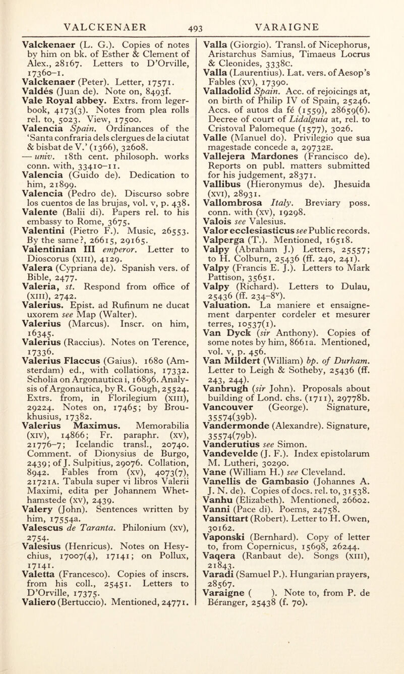 VALCKENAER VARAIGNE Valckenaer (L. G.). Copies of notes by him on bk. of Esther & Clement of Alex., 28167. Letters to D’Orville, 17360-1. Valckenaer (Peter). Letter, 17571. Valdes (Juan de). Note on, 8493^ Vale Royal abbey. Extrs. from leger- book, 4173(3). Notes from plea rolls rel. to, 5023. View, 17500. Valencia Spain. Ordinances of the ‘Santa confraria dels clergues de la ciutat & bisbat de V.’ (1366), 32608. — imiv. 18th cent, philosoph. works conn, with, 33410-11. Valencia (Guido de). Dedication to him, 21899. Valencia (Pedro de). Discurso sobre los cuentos de las brujas, vol. v, p. 438. Valente (Balii di). Papers rel. to his embassy to Rome, 3675. Valentini (Pietro F.). Music, 26553. By the same?, 26615, 29165. Valentinian III emperor. Letter to Dioscorus (xiii), 4129. Valera (Cypriana de). Spanish vers, of Bible, 2477. Valeria, st. Respond from office of (xiii), 2742. Valerius. Epist. ad Rufinum ne ducat uxorem see Map (Walter). Valerius (Marcus). Inscr. on him, 16345- Valerius (Raccius). Notes on Terence, 17336. Valerius Flaccus (Gaius). 1680 (Am- sterdam) ed., with collations, 17332. Scholia on Argonautica i, 16896. Analy- sis of Argonautica, by R. Gough, 25524. Extrs. from, in Florilegium (xiii), 29224. Notes on, 17465; by Brou- khusius, 17382. Valerius Maximus. Memorabilia (xiv), 14866; Fr. paraphr. (xv), 21776-7; Icelandic transl., 20740. Comment, of Dionysius de Burgo, 2439; of J. Sulpitius, 29076. Collation, 8942. Fables from (xv), 4073(7), 21721A. Tabula super vi libros Valerii Maximi, edita per Johannem Whet- hamstede (xv), 2439. Valery (John). Sentences written by him, 17554a. Valescus de Taranta. Philonium (xv), 2754- Valesius (Henricus). Notes on Hesy- chius, 17007(4), 17141; on Pollux, 17141. Valetta (Francesco). Copies of inscrs. from his coll., 25451. Letters to D’Orville, 17375. Valiero (Bertuccio). Mentioned, 24771. Valla (Giorgio). Transl. of Nicephorus, Aristarchus Samius, Timaeus Locrus & Cleonides, 3338c. Valla (Laurentius). Lat. vers, of Aesop’s Fables (xv), 17390. Valladolid Spain. Acc. of rejoicings at, on birth of Philip IV of Spain, 25246. Accs. of autos da fe (1559), 28659(6). Decree of court of Lidalguia at, rel. to Cristoval Palomeque (1577), 3026. Valle (Manuel do). Privilegio que sua magestade concede a, 29732E. Vallejera Mardones (Francisco de). Reports on publ. matters submitted for his judgement, 28371. Vallibus (Hieronymus de). Jhesuida (xvi), 28931. Vallombrosa Italy. Breviary poss. conn, with (xv), 19298. Valois see Valesius. Valor ecclesiasticus see Public records. Valperga (T.). Mentioned, 16518. Valpy (Abraham J.) Letters, 25557; to H. Colburn, 25436 (ff. 240, 241). Valpy (Francis E. J.). Letters to Mark Pattison, 35651. Valpy (Richard). Letters to Dulau, 25436 (ff. 234-8V). Valuation. La maniere et ensaigne- ment darpenter cordeler et mesurer terres, 10537(1). Van Dyck {sir Anthony). Copies of some notes by him, 8661a. Mentioned, vol. V, p. 456. Van Mildert (William) bp. of Durham. Letter to Leigh & Sotheby, 25436 (ff. 243, 244). Vanbrugh {sir John). Proposals about building of Lond. chs. (1711), 29778b. Vancouver (George). Signature, 35574(396). Vandermonde (Alexandre). Signature, 35574(796). Vanderutius see Simon. Vandevelde (J. F.). Index epistolarum M. Lutheri, 30290. Vane (William H.) see Cleveland. Vanellis de Gambasio (Johannes A. J. N. de). Copies of docs. rel. to, 31538. Vanhu (Elizabeth). Mentioned, 26602. Vanni (Pace di). Poems, 24758. Vansittart (Robert). Letter to H. Owen, 30162. Vaponski (Bernhard). Copy of letter to, from Copernicus, 15698, 26244. Vaqera (Ranbaut de). Songs (xiii), 21843. Varadi (Samuel P.). Hungarian prayers, 28567. Varaigne ( ). Note to, from P. de Beranger, 25438 (f. 70).