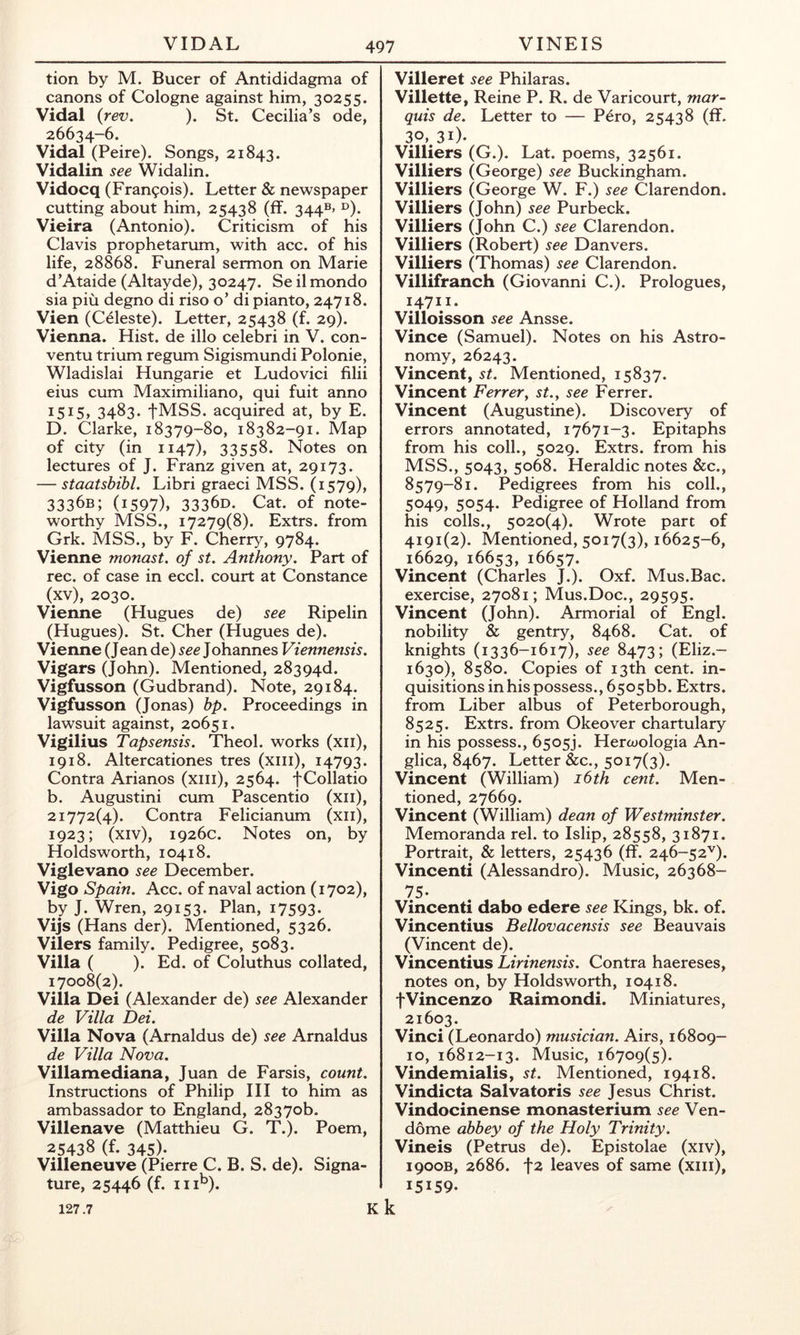 tion by M. Bucer of Antididagma of canons of Cologne against him, 30255. Vidal {rev. ). St. Cecilia’s ode, 26634-6. Vidal (Peire). Songs, 21843. Vidalin see Widalin. Vidocq (Francois). Letter & newspaper cutting about him, 25438 (ff. 344®* ®). Vieira (Antonio). Criticism of his Clavis prophetarum, with acc. of his life, 28868. Funeral sermon on Marie d’Ataide (Altayde), 30247. Se il mondo sia piu degno di riso o’ di pianto, 24718. Vien (Celeste). Letter, 25438 (f. 29). Vienna. Hist, de illo celebri in V. con- ventu trium regum Sigismundi Polonie, Wladislai Hungarie et Ludovici filii eius cum Maximiliano, qui fuit anno I5i5> 3483. tMSS. acquired at, by E. D. Clarke, 18379-80, 18382-91. Map of city (in 1147), 33558. Notes on lectures of J. Franz given at, 29173. — staatsbihl. Libri graeci MSS. (1579), 3336B; (1597), 3336D. Cat. of note- worthy MSS., 17279(8). Extrs. from Grk. MSS., by F. Cherry, 9784. Vienne monast. of st. Anthony. Part of rec. of case in eccl. court at Constance (xv), 2030. Vienne (Hugues de) see Ripelin (Hugues). St. Cher (Hugues de). Vienne (Jean de) see Johannes Viennensis. Vigars (John). Mentioned, 28394d. Vigfusson (Gudbrand). Note, 29184. Vigfusson (Jonas) hp. Proceedings in lawsuit against, 20651. Vigilius Tapsensis. Theol. works (xii), 1918, Altercationes tres (xiii), 14793. Contra Arianos (xiii), 2564. fCollatio b. Augustini cum Pascentio (xii), 21772(4). Contra Felicianum (xii), 1923; (xiv), 1926c. Notes on, by Holdsworth, 10418. Viglevano see December. Vigo Spain. Acc. of naval action (1702), by J. Wren, 29153. Plan, 17593. Vijs (Hans der). Mentioned, 5326. Vilers family. Pedigree, 5083. Villa ( ). Ed. of Coluthus collated, 17008(2). Villa Dei (Alexander de) see Alexander de Villa Dei. Villa Nova (Arnaldus de) see Arnaldus de Villa Nova. Villamediana, Juan de Farsis, count. Instructions of Philip III to him as ambassador to England, 28370b. Villenave (Matthieu G. T.). Poem, 25438 (f. 345)- Villeneuve (Pierre C. B. S. de). Signa- ture, 25446 (f. 111^). Villeret see Philaras. Villette, Reine P. R. de Varicourt, mar- quis de. Letter to — P^ro, 25438 (ff. 30, 31). Villiers (G.). Lat. poems, 32561. Villiers (George) see Buckingham. Villiers (George W. F.) see Clarendon. Villiers (John) see Purbeck. Villiers (John C.) see Clarendon. Villiers (Robert) see Danvers. Villiers (Thomas) see Clarendon. Villifranch (Giovanni C.). Prologues, 14711. Villoisson see Ansse. Vince (Samuel). Notes on his Astro- nomy, 26243. Vincent, st. Mentioned, 15837. Vincent Ferrer^ st., see Ferrer. Vincent (Augustine). Discovery of errors annotated, 17671-3. Epitaphs from his coll., 5029. Extrs. from his MSS., 5043, 5068. Heraldic notes &c., 8579-81. Pedigrees from his coll., 5049, 5054. Pedigree of Holland from his colls., 5020(4). Wrote part of 4191(2). Mentioned, 5017(3), 16625-6, 16629,16653, 16657. Vincent (Charles J.). Oxf. Mus.Bac. exercise, 27081; Mus.Doc., 29595. Vincent (John). Armorial of Engl, nobility & gentry, 8468. Cat. of knights (1336-1617), see 8473; (Eliz.- 1630), 8580. Copies of 13th cent, in- quisitions in his possess., 650566. Extrs. from Liber albus of Peterborough, 8525. Extrs. from Okeover chartulary in his possess., 6505). Hercoologia An- glica, 8467. Letter &c., 5017(3). Vincent (William) i6th cent. Men- tioned, 27669. Vincent (William) dean of Westminster. Memoranda rel. to Islip, 28558, 31871. Portrait, & letters, 25436 (ff. 246-52'^). Vincenti (Alessandro). Music, 26368- 75- Vincenti dabo edere see Kings, bk. of. Vincentius Bellovacensis see Beauvais (Vincent de). Vincentius Lirinensis. Contra haereses, notes on, by Holdsworth, 10418. fVincenzo Raimondi. Miniatures, 21603. Vinci (Leonardo) musician. Airs, 16809- 10, 16812-13. Music, 16709(5). Vindemialis, st. Mentioned, 19418. Vindicta Salvatoris see Jesus Christ. Vindocinense monasterium see Ven- dome abbey of the Holy Trinity. Vineis (Petrus de). Epistolae (xiv), 1900B, 2686. t2 leaves of same (xiii), 15159- k 127.7