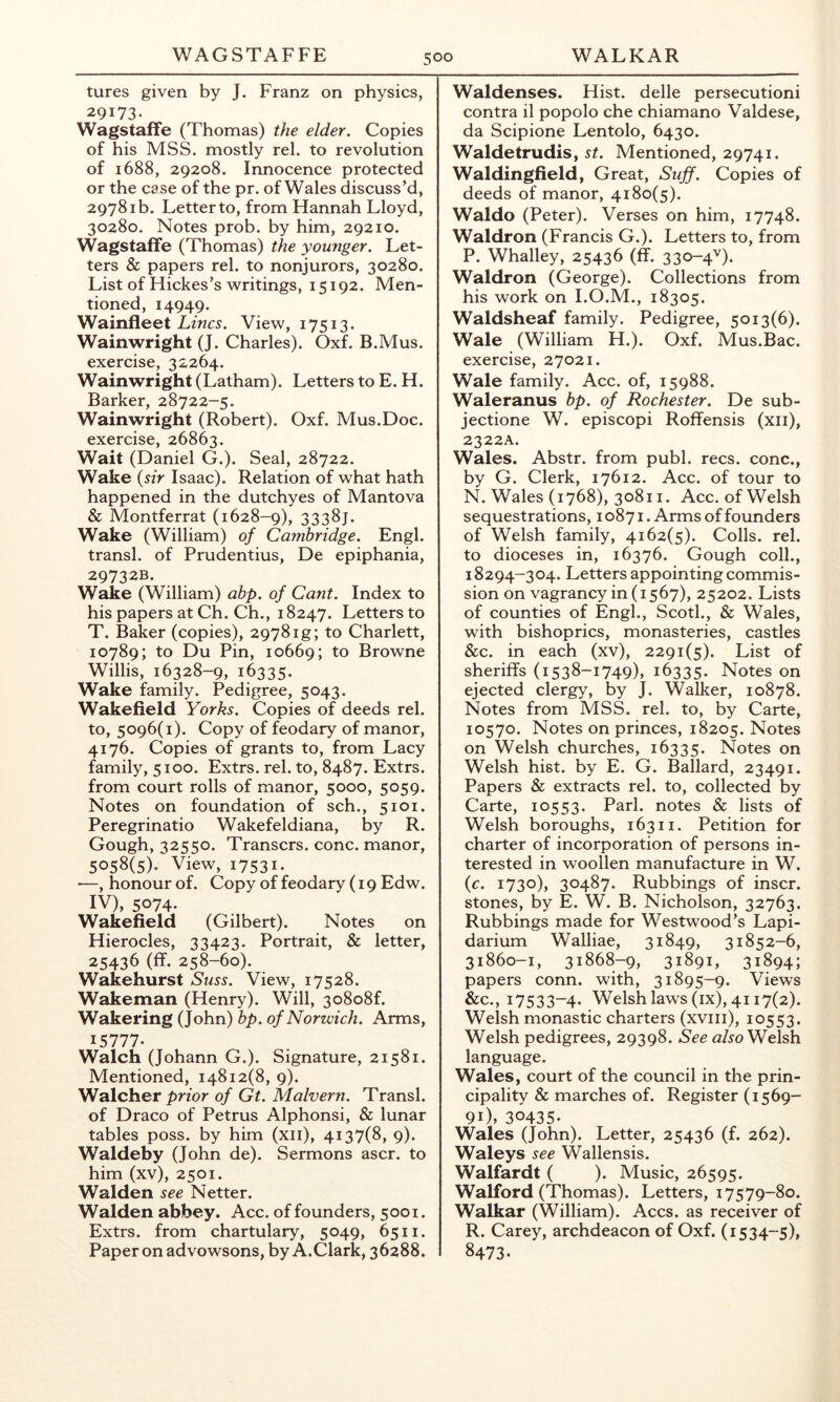 tures given by J. Franz on physics, 29173. Wagstaffe (Thomas) the elder. Copies of his MSS. mostly rel. to revolution of 1688, 29208. Innocence protected or the case of the pr. of Wales discuss’d, 29781b. Letter to, from Hannah Lloyd, 30280. Notes prob. by him, 29210. Wagstaffe (Thomas) the younger. Let- ters & papers rel. to nonjurors, 30280. List of Hickes’s writings, 15192. Men- tioned, 14949. Wainfleet Lwr5. View, 17513. Wainwright (J. Charles). Oxf. B.Mus. exercise, 32264. Wainwright (Latham). Letters to E. H. Barker, 28722-5. Wainwright (Robert). Oxf. Mus.Doc. exercise, 26863. Wait (Daniel G.). Seal, 28722. Wake {sir Isaac). Relation of what hath happened in the dutchyes of Mantova & Montferrat (1628-9), 3338J. Wake (William) of Cambridge. Engl, transl. of Prudentius, De epiphania, 29732B. Wake (William) abp. of Cant. Index to his papers at Ch. Ch., 18247. Letters to T. Baker (copies), 2978ig; to Charlett, 10789; to Du Pin, 10669; to Browne Willis, 16328-9, 16335. Wake family. Pedigree, 5043. Wakefield Yorks. Copies of deeds rel. to, 5096(1). Copy of feodary of manor, 4176. Copies of grants to, from Lacy family, 5100. Extrs. rel. to, 8487. Extrs. from court rolls of manor, 5000, 5059. Notes on foundation of sch., 5101. Peregrinatio Wakefeldiana, by R. Gough, 32550. Transcrs. cone, manor, 5058(5). View, 17531* —, honour of. Copy of feodary (19 Edw. IV), 5074. Wakefield (Gilbert). Notes on Hierocles, 33423. Portrait, & letter, 25436 (ff. 258-60). Wakehurst Suss. View, 17528. Wakeman (Henry). Will, 3o8o8f. Wakering (John) bp. of Norwich. Arms, 15777. Walch (Johann G.). Signature, 21581. Mentioned, 14812(8, 9). Walcher prior of Gt. Malvern. Transl. of Draco of Petrus Alphonsi, & lunar tables poss. by him (xii), 4137(8, 9). Waldeby (John de). Sermons ascr. to him (xv), 2501. Walden see Netter. Walden abbey. Acc. of founders, 5001. Extrs. from chartulary, 5049, 6511. Paper on advowsons, by A.Clark, 36288. Waldenses. Hist, delle persecutioni contra il popolo che chiamano Valdese, da Scipione Lentolo, 6430. Waldetrudis, st. Mentioned, 29741. Waldingfield, Great, Suff. Copies of deeds of manor, 4180(5). Waldo (Peter). Verses on him, 17748. Waldron (Francis G.). Letters to, from P. Whalley, 25436 (ff. 330-4^). Waldron (George). Collections from his work on I.O.M., 18305. Waldsheaf family. Pedigree, 5013(6). Wale (William H.). Oxf. Mus.Bac. exercise, 27021. Wale family. Acc. of, 15988. Waleranus bp. of Rochester. De sub- jectione W. episcopi Roffensis (xii), 2322A. Wales. Abstr. from publ. recs. cone., by G. Clerk, 17612. Acc. of tour to N. Wales (1768), 30811. Acc. of Welsh sequestrations, 10871. Arms of founders of Welsh family, 4162(5). Colls, rel. to dioceses in, 16376. Gough coll., 18294-304. Letters appointing commis- sion on vagrancy in (1567), 25202. Lists of counties of Engl., Scotl., & Wales, with bishoprics, monasteries, castles &c. in each (xv), 2291(5). List of sheriffs (1538-1749), 16335. Notes on ejected clergy, by J. Walker, 10878. Notes from MSS. rel. to, by Carte, 10570. Notes on princes, 18205. Notes on Welsh churches, 16335. Notes on Welsh hist, by E. G. Ballard, 23491. Papers & extracts rel. to, collected by Carte, 10553. Pari, notes & lists of Welsh boroughs, 16311. Petition for charter of incorporation of persons in- terested in woollen manufacture in W. {c. 1730), 30487. Rubbings of inscr. stones, by E. W. B. Nicholson, 32763. Rubbings made for Westwood’s Lapi- darium Walliae, 31849, 31852-6, 31860-1, 31868-9, 31891, 31894; papers conn, with, 31895-9. Views &c., 17533-4. Welsh laws (ix), 4117(2). Welsh monastic charters (xviii), 10553. Welsh pedigrees, 29398. See Welsh language. Wales, court of the council in the prin- cipality & marches of. Register (1569- 91), 30435* Wales (John). Letter, 25436 (f. 262). Waleys see Wallensis. Walfardt ( ). Music, 26595. Walford (Thomas). Letters, 17579-80. Walkar (William). Aces. as receiver of R. Carey, archdeacon of Oxf. (1534-5), 8473*