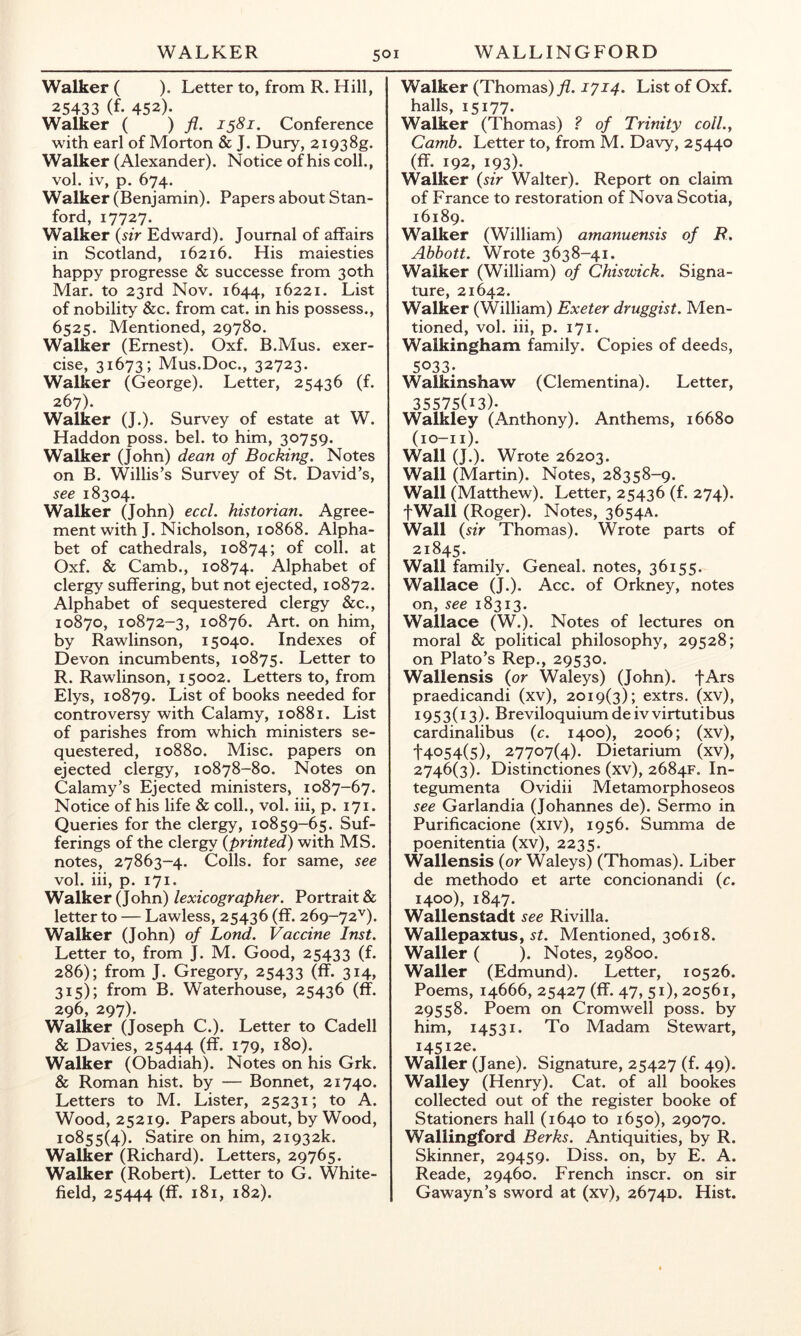 Walker ( ). Letter to, from R. Hill, 25433 (f. 452). Walker ( ) fl- 15S1. Conference with earl of Morton & J. Dury, 2i938g. Walker (Alexander). Notice of his coll., vol. iv, p. 674. Walker (Benjamin). Papers about Stan- ford, 17727. Walker {sir Edward). Journal of affairs in Scotland, 16216. His maiesties happy progresse & successe from 30th Mar. to 23rd Nov. 1644, 16221. List of nobility &c. from cat. in his possess., 6525. Mentioned, 29780. Walker (Ernest). Oxf. B.Mus. exer- cise, 31673; Mus.Doc., 32723. Walker (George). Letter, 25436 (f. 267). Walker (J.). Survey of estate at W. Haddon poss. bel. to him, 30759. Walker (John) dean of Booking. Notes on B. Willis’s Survey of St. David’s, see 18304. Walker (John) eccl. historian. Agree- ment with J. Nicholson, 10868. Alpha- bet of cathedrals, 10874; of coll, at Oxf. & Camb., 10874. Alphabet of clergy suffering, but not ejected, 10872. Alphabet of sequestered clergy &c., 10870, 10872-3, 10876. Art. on him, by Rawlinson, 15040. Indexes of Devon incumbents, 10875. Letter to R. Rawlinson, 15002. Letters to, from Elys, 10879. List of books needed for controversy with Calamy, 10881. List of parishes from which ministers se- questered, 10880. Misc. papers on ejected clergy, 10878-80. Notes on Calamy’s Ejected ministers, 1087-67. Notice of his life & coll., vol. iii, p. 171. Queries for the clergy, 10859-65. Suf- ferings of the clergy {printed) with MS. notes, 27863-4. Colls, for same, see vol. iii, p. 171. Walker (John) lexicographer. Portrait & letter to — Lawless, 25436 (ff. 269-72^). Walker (John) of Lond. Vaccine Inst. Letter to, from J. M. Good, 25433 (f- 286); from J. Gregory, 25433 (ff. 314, 315); from B. Waterhouse, 25436 (ff. 296, 297). Walker (Joseph C.). Letter to Cadell & Davies, 25444 (ff. 179, 180). Walker (Obadiah). Notes on his Grk. & Roman hist, by — Bonnet, 21740. Letters to M. Lister, 25231; to A. Wood, 25219. Papers about, by Wood, 10855(4). Satire on him, 21932k. Walker (Richard). Letters, 29765. Walker (Robert). Letter to G. White- field, 25444 (ff* 181, 182). Walker (Thomas)^. 1714. List of Oxf. halls, 15177. Walker (Thomas) ? of Trinity coll.y Camb. Letter to, from M. Davy, 25440 (ff. 192, 193)- Walker {sir Walter). Report on claim of France to restoration of Nova Scotia, 16189. Walker (William) amanuensis of B. Abbott. Wrote 3638-41. Walker (William) of Chiswick. Signa- ture, 21642. Walker (William) Exeter druggist. Men- tioned, vol. iii, p. 171. Walkingham family. Copies of deeds, 5033. Walkinshaw (Clementina). Letter, 35575(13)- Walkley (Anthony). Anthems, 16680 (lO-Il). Wall (J.). Wrote 26203. Wall (Martin). Notes, 28358-9. Wall (Matthew). Letter, 25436 (f. 274). fWall (Roger). Notes, 3654A. Wall {sir Thomas). Wrote parts of 21845. Wall family. Geneal. notes, 36155. Wallace (J.). Acc. of Orkney, notes on, see 18313. Wallace (W.). Notes of lectures on moral & political philosophy, 29528; on Plato’s Rep., 29530. Wallensis {or Waleys) (John). fArs praedicandi (xv), 2019(3); extrs. (xv), 1953(13). Breviloquiumdeivvirtutibus cardinalibus {c. 1400), 2006; (xv), 14054(5), 27707(4). Dietarium (xv), 2746(3). Distinctiones (xv), 2684F. In- tegumenta Ovidii Metamorphoseos see Garlandia (Johannes de). Sermo in Purificacione (xiv), 1956. Summa de poenitentia (xv), 2235. Wallensis {or Waleys) (Thomas). Liber de methodo et arte concionandi {c. 1400), 1847. Wallenstadt see Rivilla. Wallepaxtus, st. Mentioned, 30618. Waller ( ). Notes, 29800. Waller (Edmund). Letter, 10526. Poems, 14666, 25427 (ff. 47, 51), 20561, 29558. Poem on Cromwell poss. by him, 14531. To Madam Stewart, I45i2e. Waller (Jane). Signature, 25427 (f. 49). Walley (Henry). Cat. of all bookes collected out of the register booke of Stationers hall (1640 to 1650), 29070. Wallingford Berks. Antiquities, by R. Skinner, 29459. Diss. on, by E. A. Reade, 29460. French inscr. on sir Gawayn’s sword at (xv), 2674D. Hist.