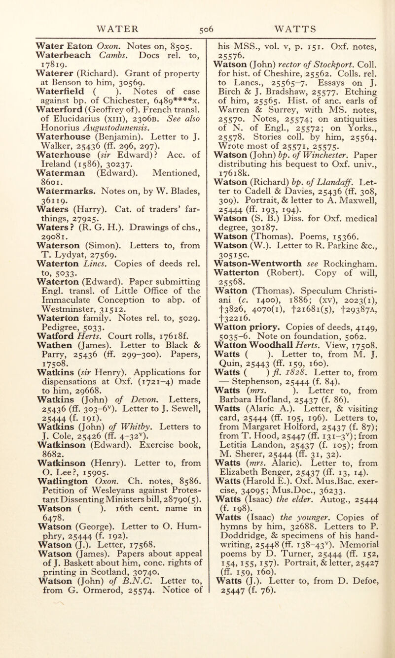 Water Eaton Oxon. Notes on, 8505. Waterbeach Cambs. Docs rel. to, 17819. Waterer (Richard). Grant of property at Benson to him, 30569. Wateriield ( ). Notes of case against bp. of Chichester, 6489***%. Waterford (Geoffrey of). French transl. of Elucidarius (xiii), 2306B. See also Honorius Augustodunensis, Waterhouse (Benjamin). Letter to J. Walker, 25436 (ff. 296, 297). Waterhouse {sir Edward) ? Acc. of Ireland (1586), 30237. Waterman (Edward). Mentioned, 8601. Watermarks. Notes on, by W. Blades, 36119. Waters (Harry). Cat. of traders’ far- things, 27925. Waters? (R. G. H.). Drawings of chs., 29081. Waterson (Simon). Letters to, from T. Lydyat, 27569. Waterton Lines. Copies of deeds rel. to, 5033. Waterton (Edward). Paper submitting Engl, transl. of Little Office of the Immaculate Conception to abp. of Westminster, 31512. Waterton family. Notes rel. to, 5029. Pedigree, 5033. Watford Herts. Court rolls, i76i8f. Wathen (James). Letter to Black & Parry, 25436 (ff. 299-300). Papers, 17508. Watkins {sir Henry). Applications for dispensations at Oxf. (1721—4) made to him, 29668. Watkins (John) of Devon. Letters, 25436 (ff. 303-6’^). Letter to J. Sewell, 25444 (f- 191)- Watkins (John) of Whitby. Letters to J. Cole, 25426 (ff. 4-32''). Watkinson (Edward). Exercise book, 8682. Watkinson (Henry). Letter to, from O. Lee.?, 15905. Watlington Oxon. Ch. notes, 8586. Petition of Wesleyans against Protes- tant Dissenting Ministers bill, 28790(5). Watson ( ). 16th cent, name in 6478. Watson (George). Letter to O. Hum- phry, 25444 (f* 192). Watson (J.). Letter, 17568. Watson (James). Papers about appeal of J. Baskett about him, cone, rights of printing in Scotland, 30740. Watson (John) of B.N.C. Letter to, from G. Ormerod, 25574. Notice of his MSS., vol. V, p. 151. Oxf. notes, 25576. Watson (John) rector of Stockport. Coll, for hist, of Cheshire, 25562. Colls, rel. to Lancs., 25565-7. Essays on J. Birch & J. Bradshaw, 25577. Etching of him, 25565. Hist, of anc. earls of Warren & Surrey, with MS. notes, 25570. Notes, 25574; on antiquities of N. of Engl., 25572; on Yorks., 25578. Stories coll, by him, 25564. Wrote most of 25571, 25575. Watson (John) bp. of Winchester. Paper distributing his bequest to Oxf. univ., 17618k. Watson (Richard) bp. of Llandaff. Let- ter to Cadell & Davies, 25436 (ff. 308, 309). Portrait, & letter to A. Maxwell, 25444 (ff- 193, 194). Watson (S. B.) Diss. for Oxf. medical degree, 30187. Watson (Thomas). Poems, 15366. Watson (W.). Letter to R. Parkine &c., 30515c. Watson-Wentworth see Rockingham. Watterton (Robert). Copy of will, 25568. Watton (Thomas). Speculum Christi- an! {c. 1400), 1886; (xv), 2023(1), t3826, 4070(1), t2i68i(5), t29387A, t322l6. Watton priory. Copies of deeds, 4149, 5035-6. Note on foundation, 5062. Watton Woodhall View, 17508. Watts ( ). Letter to, from M. J. Quin, 25443 (ff. 159, 160). Watts ( ) fl. 1828. Letter to, from — Stephenson, 25444 (f- 84). Watts {mrs. ). Letter to, from Barbara Hofland, 25437 (f. 86). Watts (Alaric A.). Letter, & visiting card, 25444 (ff- i95> 196). Letters to, from Margaret Holford, 25437 (f- 87); from T. Hood, 25447 (ff. 131-3'^); from Letitia Landon, 25437 (f- 105); from M. Sherer, 25444 (ff- 3i, 32). Watts {mrs. Alaric). Letter to, from Elizabeth Benger, (ff- i3, 14)- Watts (Harold E.). Oxf. Mus.Bac. exer- cise, 34095; Mus.Doc., 36233. Watts (Isaac) the elder. Autog., 25444 (f. 198). Watts (Isaac) the younger. Copies of hymns by him, 32688. Letters to P. Doddridge, & specimens of his hand- writing, 25448 (ff. 138-43''). Memorial poems by D. Turner, 25444 (ff- 152, 154. 155, 157)- Portrait, & letter, 25427 (ff. 159, 160). Watts (J.). Letter to, from D. Defoe, 25447 (f- 76).