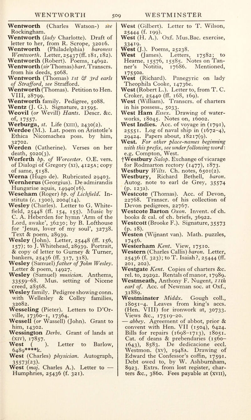 Wentworth (Charles Watson-) see Rockingham. Wentworth (lady Charlotte). Draft of letter to her, from R. Scrope, 32016. Wentworth (Philadelphia) baroness Wentworth. Letter, 25437(11.181,182). Wentworth (Robert). Poems, 14692. Wentworth (^zV Thomas) hart. Transcrs. from his deeds, 5068. Wentworth (Thomas) ist & 3rd earls of Strafford, see Strafford. Wentworth (Thomas). Petition to Hen. VHI, 28799. Wentworth family. Pedigree, 5088. Wentz (J. G.). Signature, 21595. Weovil (or Wevill) Hants. Descr. &c. of, 17557- Werburga, st. Life (xiii), 2430(2). Werdee (M.). Lat. poem on Aristotle’s Ethica Nicomachea poss. by him, 32702. Werden (Catherine). Verses on her death, 5020(3). Werferth bp. of Worcester. O.E. vers, of Dialogi of Gregory (xi), 4125A; copy of same, 5158. Werna (Hugo de). Rubricated 29403. Wernherus (Georgius). Deadmirandis Hungariae aquis, 14940(16). Weseham (Roger) bp. of Lichfieldl In- stituta (c. 1300), 2004(14). Wesley (Charles). Letter to G. White- field, 25448 (ff. 154, 155). Music by C. A. Heberden for hymn ‘Arm of the Lord, awake’, 36230; by B. Lofthouse for ‘Jesus, lover of my soul’, 32738. Text & poem, 28939. Wesley (John). Letter, 25448 (ff. 156, 157); to J. Whitehead, 28939. Portrait, & copy of letter to Gurney & Turner, bankers, 25436 (ff. 317, 318). Wesley (SdLxnueX) father of John Wesley. I^etter & poem, 14927. Wesley (Samuel) musician. Anthems, 33559-68. Mus. setting of Nicene creed, 28568. Wesley family. Pedigree showing conn, with Wellesley & Colley families, 32082. Wesseling (Pieter). Letters to D’Or- ville, 17360-1, 17364. Wessell (or Wassell) (John). Grant to him, 14302. Wessington Derbs. Grant of lands at (xiv), 17857- West ( ). Letter to Barlow, 6489=*^**%. West (Charles) physician. Autograph, 35573(23). West (maj. Charles A.). Letter to — Humphries, 25436 (f. 321). West (Gilbert). Letter to T. Wilson, 25444 (f- 199)- West (H. A.). Oxf. Mus.Bac. exercise, 33419. West (J.). Poems, 25238. West (James). Letters, 17582; to Hearne, 15576, 15585. Notes on Tan- ner’s Notitia, 17686. Mentioned, 17550a. West (Richard). Panegyric on lady Theophila Cooke, I4736e. West (Robert L.). Letter to, from T. C. Croker, 25440 (ff. 168, 169). West (William). Transcrs. of charters in his possess., 5033. West Ham Essex. Drawing of water- works, 18045. Notes on, 16002. West Indies. Acc. of voyage in (1791), 25551. Log of naval ship in (1672-4), 29424. Papers about, 18217(9). West. For other place-names beginning with this prefix, see under following word: e.g. Compton, West. fWestbury Salop. Exchange of vicarage for Rodmarton rectory (1477), 1873. Westbury Wilts. Ch. notes, 6501(2). Westbury, Richard Bethell, baron. Autog. note to earl de Grey, 35574 (p. 123a). Westcote (Thomas). Acc. of Devon, 22768. Transcr. of his collection of Devon pedigrees, 22767. Westcote Barton Oxon. Invent, of ch. books & cal. of ch. briefs, 36922. Westcott (Brooke F.). Signature, 35573 (P- 18). Westen (Wijnant van). Math, puzzles, 17456- Westerham Kent. View, 17510. Western (Charles Callis) baron. Letter, 25436 (f. 323); to T. Isaiah ?, 25444 (ff. 201, 202). Westgate Kent. Copies of charters &c. rel. to, 29292. Rentals of manor, 17989. Westmeath, Anthony F. Nugent, iith earl of. Acc. of Newman soc. at Oxf., 31889.^ Westminster Middx. Gough coll., 18051-4. Leaves from king’s accs. (Hen. VHI) for ironwork at, 30733. Views &c., 17519-20. — abbey. Agreement of abbot, prior & convent with Hen. VII (1504), 6424. Bills for repairs (1698-1713), 18051. Cat. of deans & prebendaries (1560- 1643), 8583. De dedicacione eccl. Westmon. (xv), 1948A. Drawing of Edward the Confessor’s coffin, 17591. Debt owed to, by W. Ashburnham, 8923. Extrs. from lost register, char- ters See., 3860. Fees payable at (xvii),