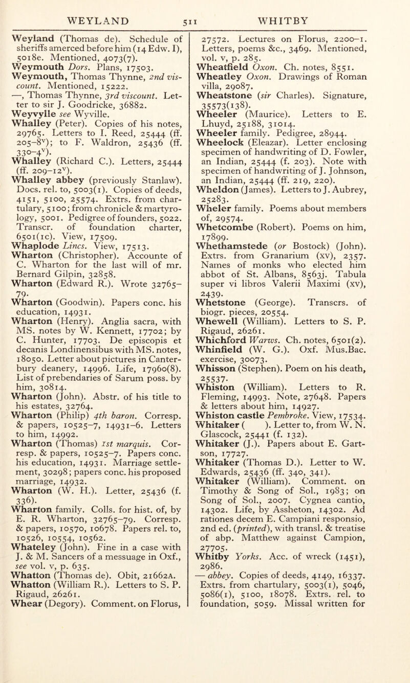 Weyland (Thomas de). Schedule of sheriffs amerced before him (14 Edw. I), 5018e. Mentioned, 4073(7). Weymouth Dors. Plans, 17503. Weymouth, Thomas Thynne, 2nd vis- count. Mentioned, 15222. —, Thomas Thynne, 3rd viscount. Let- ter to sir J. Goodricke, 36882. Weyvylle see Wyville. Whalley (Peter). Copies of his notes, 29765. Letters to I. Reed, 25444 (ff- 205-8''); to F. Waldron, 25436 (ff. 3 30-4'') • Whaliey (Richard C.). Letters, 25444 (ff. 209-12''). Whalley abbey (previously Stanlaw). Docs. rel. to, 5003(1). Copies of deeds, 4151, 5100, 25574. Extrs. from char- tulary, 5100; from chronicle & martyro- logY) 5001* Pedigree of founders, 5022. Transcr. of foundation charter, 650i(ic). View, 17509. Whaplode Lines. View, 17513. Wharton (Christopher). Accounte of C. Wharton for the last will of mr. Bernard Gilpin, 32858. Wharton (Edward R.). Wrote 32765- 79- Wharton (Goodwin). Papers cone, his education, 14931. Wharton (Henry). Anglia sacra, with MS. notes by W. Kennett, 17702; by C. Hunter, 17703. De episcopis et decanis Londinensibus with MS. notes, 18050. Letter about pictures in Canter- bury deanery, 14996. Life, 17960(8). List of prebendaries of Sarum poss. by him, 30814. Wharton (John). Abstr. of his title to his estates, 32764. Wharton (Philip) 4th baron. Corresp. & papers, 10525-7, 14931-6. Letters to him, 14992. Wharton (Thomas) ist marquis. Cor- resp. & papers, 10525-7. Papers cone, his education, 14931. Marriage settle- ment, 30298; papers cone, his proposed marriage, 14932. Wharton (W. H.). Letter, 25436 (f. 336). Wharton family. Colls, for hist, of, by E. R. Wharton, 32765-79. Corresp. & papers, 10570, 10678. Papers rel. to, 10526, 10554, 10562. Whateley (John). Fine in a case with J. & M. Sancers of a messuage in Oxf., see vol. V, p. 635. Whatton (Thomas de). Obit, 21662A. Whatton (William R.). Letters to S. P. Rigaud, 26261. Whear (Degory). Comment, on Florus, 27572. Lectures on Florus, 2200-1. Letters, poems &c., 3469. Mentioned, vol. V, p. 285. Wheatfield Oxon. Ch. notes, 8551. Wheatley Oxon. Drawings of Roman villa, 29087. Wheatstone {sir Charles). Signature, 35573(138). Wheeler (Maurice). Letters to E. Lhuyd, 25188, 31014. Wheeler family. Pedigree, 28944. Wheelock (Eleazar). Letter enclosing specimen of handwriting of D. Fowler, an Indian, 25444 (f* 203). Note with specimen of handwriting of J. Johnson, an Indian, 25444 (ff* 219, 220). Wheldon (James). Letters to J. Aubrey, 25283. Wheler family. Poems about members of, 29574. Whetcombe (Robert). Poems on him, 17899. Whethamstede {or Bostock) (John). Extrs. from Granarium (xv), 2357. Names of monks who elected him abbot of St. Albans, 8563). Tabula super vi libros Valerii Maximi (xv), 2439- Whetstone (George). Transers. of biogr. pieces, 20554. Whewell (William). Letters to S. P. Rigaud, 26261. Whichford Warws. Ch. notes, 6501(2). Whinfield (W. G.). Oxf. Mus.Bac. exercise, 30073. Whisson (Stephen). Poem on his death, 25537. Whiston (William). Letters to R. Fleming, 14993. Note, 27648. Papers & letters about him, 14927. Whiston castle Pembroke. View, 17534. Whitaker ( ). Letter to, from W. N. Glascock, 25441 (f. 132). Whitaker (J.). Papers about E. Gart- son, 17727. Whitaker (Thomas D.). Letter to W. Edwards, 25436 (ff. 340, 341). Whitaker (William). Comment, on Timothy & Song of Sol., 1983; on Song of Sol., 2007. Cygnea cantio, 14302. Life, by Assheton, 14302. Ad rationes decern E. Campiani responsio, 2nd ed. {printed), with transl. & treatise of abp. Matthew against Campion, 27705. Whitby Yorks. Acc. of wreck (1451), 2986. — abbey. Copies of deeds, 4149, 16337. Extrs. from chartulary, 5003(1), 5046, 5086(1), 5100, 18078. Extrs. rel. to foundation, 5059. Missal written for