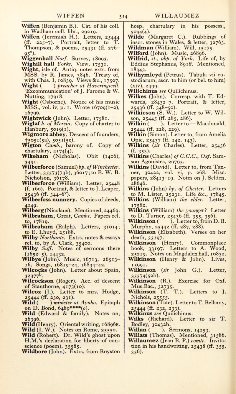 WIFFEN WILLAUMEZ Wiffen (Benjamin B.). Cat. of his coll, in Wadham coll, libr., 29219. Wiffen (Jeremiah H.). Letters, 25444 (ff. 225-7). Portrait, letter to T. Thompson, & poems, 25431 (ff. 276- 9f). Wiggenhall Norf. Survey, 18093. Wighill hall Yorks. View, 17531. Wight, isle of. Antiq. notes extr. from MSS. by R. James, 3846. Treaty of, with Chas. I, 10839. Views &c., 17507. Wight ( ) preacher at Haveringwell. ‘Excommunication’ of J. Farome & W. Nutting, 17918. Wight (Osborne). Notice of his music MSS., vol. iv, p. I. Wrote 16709(1-2), 16796. Wightwick (John). Letter, 17581. Wiglaf k. of Mercia. Copy of charter to Hanbury, 5019(1). Wigmore abbey. Descent of founders, 15051(53), 5051(50). Wigton Cumb.y barony of. Copy of chartulary, 4174(4). Wikeham (Nicholas). Obit (1406), 3491- Wilberforce (Samuel) hp. of Winchester. Letter, 35573(73b), 36017; to E. W. B. Nicholson, 36178. Wilberforce (William). Letter, 25448 (f. 160). Portrait, & letter to J. Leaper, 25436 (ff. 344-6'^). Wilberfoss nunnery. Copies of deeds, 4149. Wilberg (Nicolaus). Mentioned, 24469. Wilbraham, Great, Cambs. Papers rel. to, 17819. Wilbraham (Ralph). Letters, 31014; to E. Lhuyd, 25188. Wilby Northants. Extrs. notes & essays rel. to, by A. Clark, 35400. Wilby Suff. Notes of sermons there (1652-5), 14432. Wilbye (John). Music, 16713, 26513- 16. Songs, 16819-24, 16834-42. Wilcocks (John). Letter about Spain, 32377^- Wilcockson (Roger). Acc. of descent of Stanthorne, 4173(10). Wilcox (J.). Letter to mrs. Hodge, 25444 (ff- 230, 231). Wild ( ) minister at Aynho. Epitaph on D. Bond, 6489**'**(o). Wild (Edward & family). Notes on, 26396. Wild (Henry). Oriental writing, 16896E. Wild (J. W.). Notes on Rome, 25550. Wild (Robert). Dr. Wild’s ghost upon H.M.’s declaration for liberty of con- science (poem), 35585. Wildbore (John). Extrs. from Royston hosp. chartulary in his possess., 5094(4)- Wilde (Margaret C.). Rubbings of inscr. stones in Wales, & letter, 32763. Wildman (William). Will, 15175. Wilford (John). Music, 26896. Wilfrid, st.y abp. of York. Life of, by Eddius Stephanus, 8918. Mentioned, 18343- Wilhymleyd (Petrus). Tabula vii cu- stodiarum, ascr. to him (or bel. to him) (xiv), 2499. Wilichinus see Quilichinus. Wilkes (John). Corresp. with T. Ed- wards, 28432-7. Portrait, & letter, 25436 (ff. 348-50). Wilkieson (S. W.). Letter to W. Wil- son, 25445 (ff. 285, 286). Wilkin ( ). Letter to — Macdonald, 25444 (ff- 228, 229). Wilkin (Simon). Letter to, from Amelia Opie, 25437 (ff. 142, 143). Wilkins {sir Charles). Letter, 25436 (f. 353). Wilkins (Charles) of C.C.C., Oxf. Sam- son Agonistes, 29795. Wilkins (David). Letter to, from Tan- ner, 30422, vol. vi, p. 268. Misc. papers, 28413-19. Notes on J. Selden, 28646. Wilkins (John) bp. of Chester. Letters to M. Lister, 25231. Life &c., 17845. Wilkins (William) the elder. Letter, 17582. Wilkins (William) the younger} Letter to D. Turner, 25436 (ff. 355, 356). Wilkinson ( ). Letter to, from D. B. Murphy, 25442 (ff. 287, 288). Wilkinson (Elizabeth). Verses on her death, 33197- Wilkinson (Henry). Commonplace book, 33197. Letters to A. Wood, 25219. Notes on Magdalen hall, 10832. Wilkinson (Henry & John). Lives, 15991- Wilkinson {sir John G.). Letter, 35574(52b). Wilkinson (R.). Exercise for Oxf. Mus.Bac., 32735. Wilkinson (T. T.). Letters to J. Nichols, 25555. Wilkinson (Tate). Letter to T. Bellamy, 25444 (ff. 232, 233). Wilkinus see Quilichinus. Wilks (Richard). Letter to sir T. Bodley, 30432h. Willan ( ). Sermons, 14253. Willats (Thomas). Mentioned, 31586. Willaumez (Jean B. P.) comte. Invita- tion in his handwriting, 25438 (ff. 355, 356).