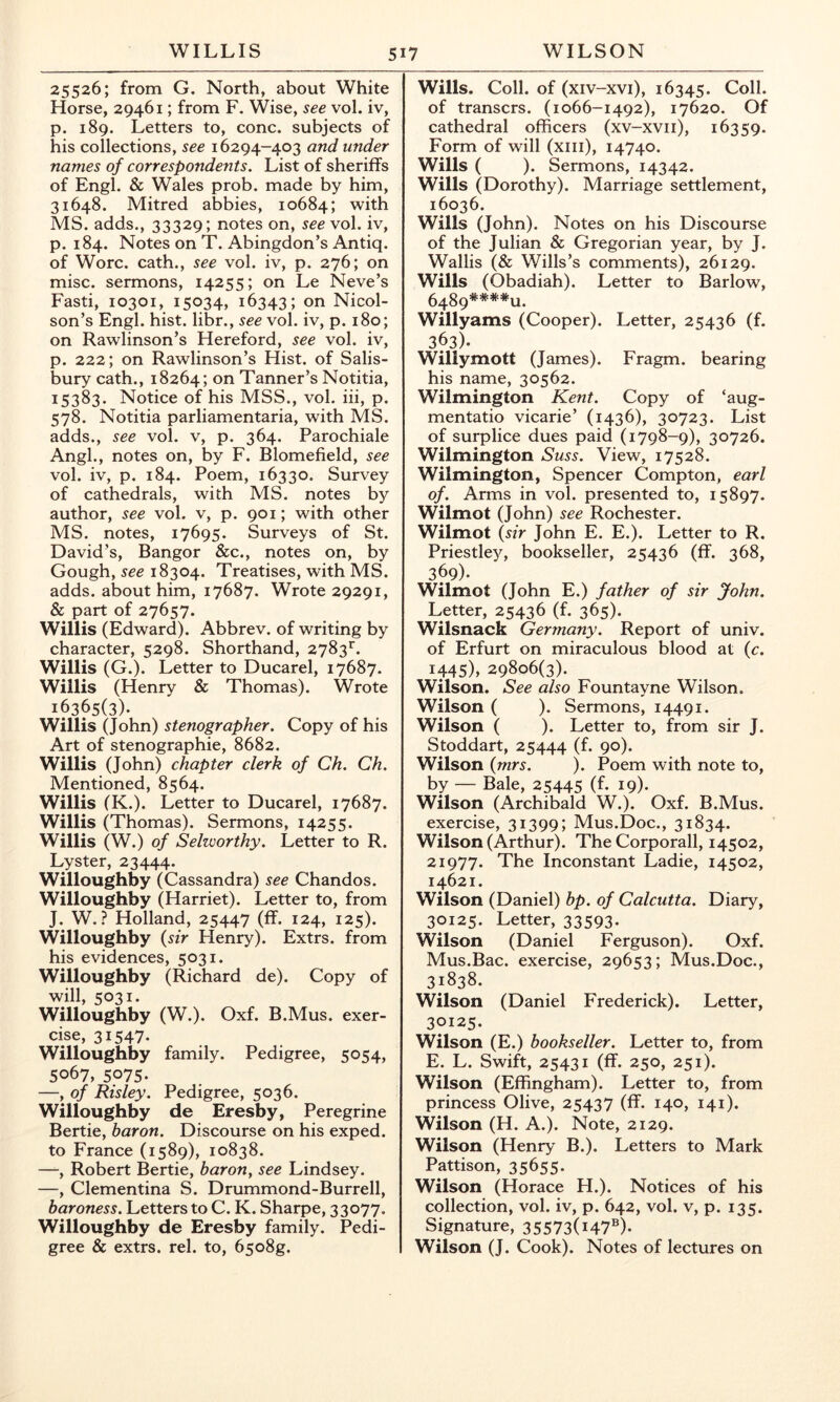 25526; from G. North, about White Horse, 29461; from F. Wise, see vol. iv, p. 189. Letters to, cone, subjects of his collections, see 16294-403 and under names of correspondents. List of sheriffs of Engl. & Wales prob. made by him, 31648. Mitred abbies, 10684; with MS. adds., 33329; notes on, see vol. iv, p. 184. Notes on T. Abingdon’s Antiq. of Wore, cath., see vol. iv, p. 276; on misc. sermons, 14255; on Le Neve’s Fasti, 10301, 15034, 16343; oil Nicol- son’s Engl. hist, libr., see vol. iv, p. 180; on Rawlinson’s Hereford, see vol. iv, p. 222; on Rawlinson’s Hist, of Salis- bury cath., 18264; on Tanner’s Notitia, 15383. Notice of his MSS., vol. hi, p. 578. Notitia parliamentaria, with MS. adds., see vol. v, p. 364. Parochiale Angl., notes on, by F. Blomefield, see vol. iv, p. 184. Poem, 16330. Survey of cathedrals, with MS. notes by author, see vol. v, p. 901; with other MS. notes, 17695. Surveys of St. David’s, Bangor &c., notes on, by Gough, see 18304. Treatises, with MS. adds, about him, 17687. Wrote 29291, & part of 27657. Willis (Edward). Abbrev. of writing by character, 5298. Shorthand, 2783”^. Willis (G.). Letter to Ducarel, 17687. Willis (Henry & Thomas). Wrote 16365(3). Willis (John) stenographer. Copy of his Art of stenographie, 8682. Willis (John) chapter clerk of Ch. Ch. Mentioned, 8564. Willis (K.). Letter to Ducarel, 17687. Willis (Thomas). Sermons, 14255. Willis (W.) of Selworthy. Letter to R. Lyster, 23444. Willoughby (Cassandra) see Chandos. Willoughby (Harriet). Letter to, from J. W. ? Holland, 25447 (ff. 124, 125). Willoughby {sir Henry). Extrs. from his evidences, 5031. Willoughby (Richard de). Copy of will, 5031. Willoughby (W.). Oxf. B.Mus. exer- cise, 31547. Willoughby family. Pedigree, 5054, 5067, 5075. —, of Risley. Pedigree, 5036. Willoughby de Eresby, Peregrine Bertie, baron. Discourse on his exped. to France (1589), 10838. —, Robert Bertie, baron^ see Lindsey. —, Clementina S. Drummond-Burrell, baroness. Letters to C. K. Sharpe, 33077. Willoughby de Eresby family. Pedi- gree & extrs. rel. to, 65o8g. Wills. Coll, of (xiv-xvi), 16345. Coll, of transers. (1066-1492), 17620. Of cathedral officers (xv-xvii), 16359. Form of will (xiii), 14740. Wills ( ). Sermons, 14342. Wills (Dorothy). Marriage settlement, 16036. Wills (John). Notes on his Discourse of the Julian & Gregorian year, by J. Wallis (& Wills’s comments), 26129. Wills (Obadiah). Letter to Barlow, 6489****u. Willyams (Cooper). Letter, 25436 (f. 363). Willymott (James). Fragm. bearing his name, 30562. Wilmington Kent. Copy of ‘aug- mentatio vicarie’ (1436), 30723. List of surplice dues paid (1798-9), 30726. Wilmington Suss. View, 17528. Wilmington, Spencer Compton, earl of. Arms in vol. presented to, 15897. Wilmot (John) see Rochester. Wilmot {sir John E. E.). Letter to R. Priestley, bookseller, 25436 (ff. 368, 369). Wilmot (John E.) father of sir John. Letter, 25436 (f. 365). Wilsnack Germany. Report of univ. of Erfurt on miraculous blood at {c. 1445), 29806(3). Wilson. See also Fountayne Wilson. Wilson ( ). Sermons, 14491. Wilson ( ). Letter to, from sir J. Stoddart, 25444 (f* 9o)* Wilson {mrs. ). Poem with note to, by — Bale, 25445 (E iq)- Wilson (Archibald W.). Oxf. B.Mus. exercise, 31399; Mus.Doc., 31834. Wilson (Arthur). The Corporall, 14502, 21977. The Inconstant Ladie, 14502, 14621. Wilson (Daniel) bp. of Calcutta. Diary, 30125. Letter, 33593. Wilson (Daniel Ferguson). Oxf. Mus.Bac. exercise, 29653; Mus.Doc., 31838. Wilson (Daniel Frederick). Letter, 3fi25. Wilson (E.) bookseller. Letter to, from E. L. Swift, 25431 (ff. 250, 251). Wilson (Effingham). Letter to, from princess Olive, 25437 (ff. 140, 141). Wilson (H. A.). Note, 2129. Wilson (Henry B.). Letters to Mark Pattison, 35655* Wilson (Horace H.). Notices of his collection, vol. iv, p. 642, vol. v, p. 135. Signature, 35573(i47®)* Wilson (J. Cook). Notes of lectures on