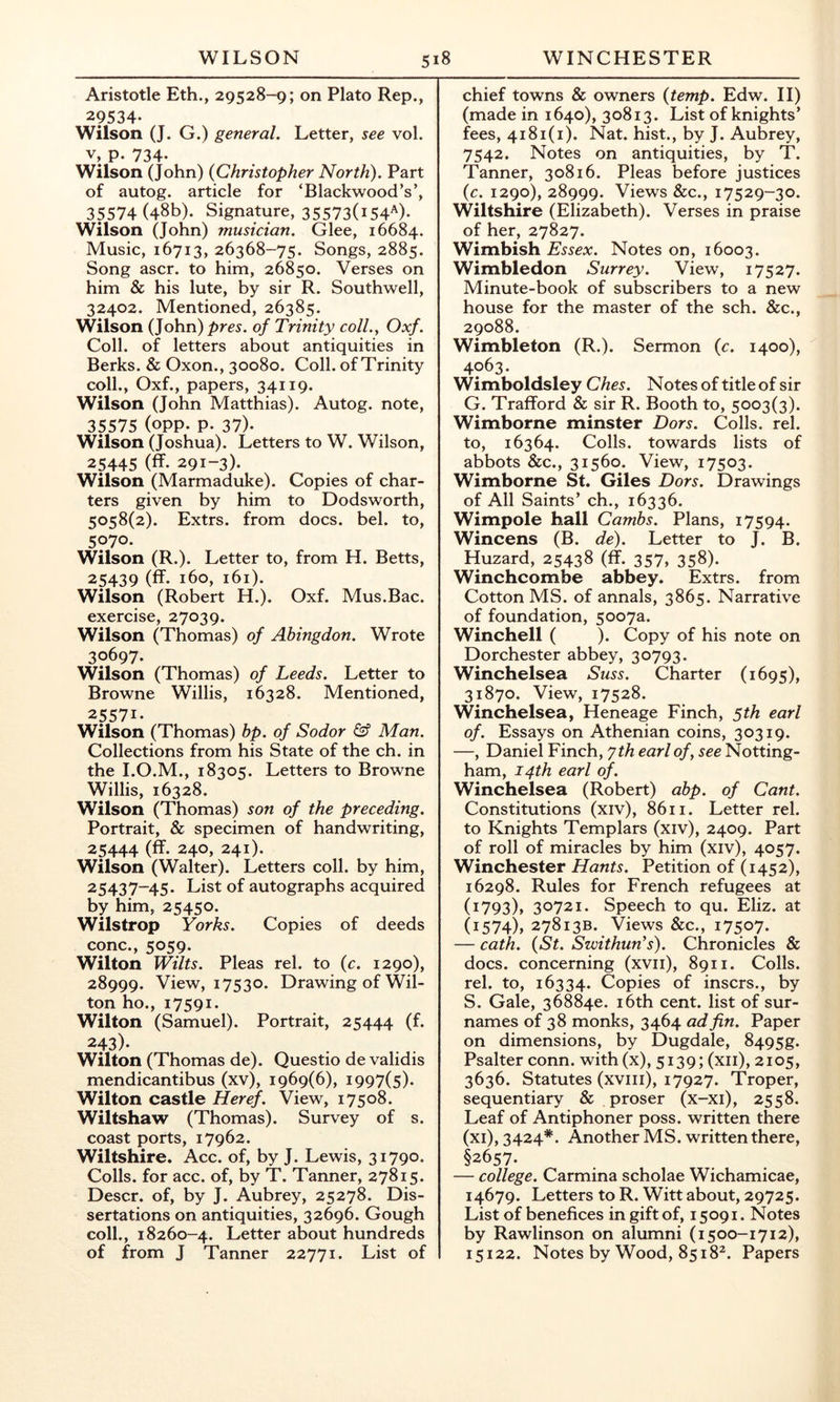 Aristotle Eth., 29528-9; on Plato Rep., 29534* Wilson (J. G.) general. Letter, see vol. V, p. 734. Wilson (John) {Christopher North). Part of autog. article for ‘Blackwood’s’, 35574 (48b). Signature, 35573(i54^)* Wilson (John) musician. Glee, 16684. Music, 16713, 26368-75. Songs, 2885. Song ascr. to him, 26850. Verses on him & his lute, by sir R. Southwell, 32402. Mentioned, 26385. Wilson (John) pres, of Trinity coll., Oxf. Coll, of letters about antiquities in Berks. & Oxon., 30080. Coll, of Trinity coll., Oxf., papers, 34119. Wilson (John Matthias). Autog. note, 35575 (opp. p. 37). Wilson (Joshua). Letters to W. Wilson, 25445 (ff. 291-3). Wilson (Marmaduke). Copies of char- ters given by him to Dodsworth, 5058(2). Extrs. from docs. bel. to, 5070. Wilson (R.). Letter to, from H. Betts, 25439 (ff- 160, 161). Wilson (Robert H.). Oxf. Mus.Bac. exercise, 27039. Wilson (Thomas) of Abingdon. Wrote 30697. Wilson (Thomas) of Leeds. Letter to Browne Willis, 16328. Mentioned, 25571. Wilson (Thomas) bp. of Sodor & Man. Collections from his State of the ch. in the I.O.M., 18305. Letters to Browne Willis, 16328. Wilson (Thomas) son of the preceding. Portrait, & specimen of handwriting, 25444 (ff. 240, 241). Wilson (Walter). Letters coll, by him, 25437-45. List of autographs acquired by him, 25450. Wilstrop Yorks. Copies of deeds cone., 5059. Wilton Wilts. Pleas rel. to {c. 1290), 28999. View, 17530. Drawing of Wil- ton ho., 17591. Wilton (Samuel). Portrait, 25444 (f* 243). Wilton (Thomas de). Questio de validis mendicantibus (xv), 1969(6), 1997(5). Wilton castle Heref. View, 17508. Wiltshaw (Thomas). Survey of s. coast ports, 17962. Wiltshire. Acc. of, by J. Lewis, 31790. Colls, for acc. of, by T. Tanner, 27815. Descr. of, by J. Aubrey, 25278. Dis- sertations on antiquities, 32696. Gough coll., 18260-4. Letter about hundreds of from J Tanner 22771. List of chief towns & owners {temp. Edw. II) (made in 1640), 30813. List of knights’ fees, 4181(1). Nat. hist., by J. Aubrey, 7542. Notes on antiquities, by T. Tanner, 30816. Pleas before justices {c. 1290), 28999. Views &c., 17529-30. Wiltshire (Elizabeth). Verses in praise of her, 27827. Wimbish Essex. Notes on, 16003. Wimbledon Surrey. View, 17527. Minute-book of subscribers to a new house for the master of the sch. &c., 29088. Wimbleton (R.). Sermon {c. 1400), 4063. Wimboldsley Ches. Notes of title of sir G. Trafford & sir R. Booth to, 5003(3). Wimborne minster Dors. Colls, rel. to, 16364. Colls, towards lists of abbots &c., 31560. View, 17503. Wimborne St. Giles Dors. Drawings of All Saints’ ch., 16336. Wimpole hall Cambs. Plans, 17594. Wincens (B. de). Letter to J. B. Huzard, 25438 (ff. 357, 358). Winchcombe abbey. Extrs. from Cotton MS. of annals, 3865. Narrative of foundation, 5007a. Winchell ( ). Copy of his note on Dorchester abbey, 30793. Winchelsea Suss. Charter (1695), 31870. View, 17528. Winchelsea, Heneage Finch, 5th earl of. Essays on Athenian coins, 30319. —, Daniel Finch, yth earl of, see Notting- ham, 14th earl of. Winchelsea (Robert) abp. of Cant. Constitutions (xiv), 8611. Letter rel. to Knights Templars (xiv), 2409. Part of roll of miracles by him (xiv), 4057. Winchester Hants. Petition of (1452), 16298. Rules for French refugees at (1793), 30721. Speech to qu. Eliz. at (1574), 27813B. Views &c., 17507. — cath. {St. Szvithun’s). Chronicles & docs, concerning (xvii), 8911. Colls, rel. to, 16334. Copies of insers., by S. Gale, 36884e. i6th cent, list of sur- names of 38 monks, 3464 ad fin. Paper on dimensions, by Dugdale, 8495g. Psalter conn, with (x), 5139; (xii), 2105, 3636. Statutes (xviii), 17927. Troper, sequentiary & proser (x-xi), 2558. Leaf of Antiphoner poss. written there (xi), 3424*. Another MS. written there, ^657. — college. Carmina scholae Wichamicae, 14679. Letters to R. Witt about, 29725. List of benefices in gift of, 15091. Notes by Rawlinson on alumni (1500-1712), 15122. Notes by Wood, 8518^. Papers