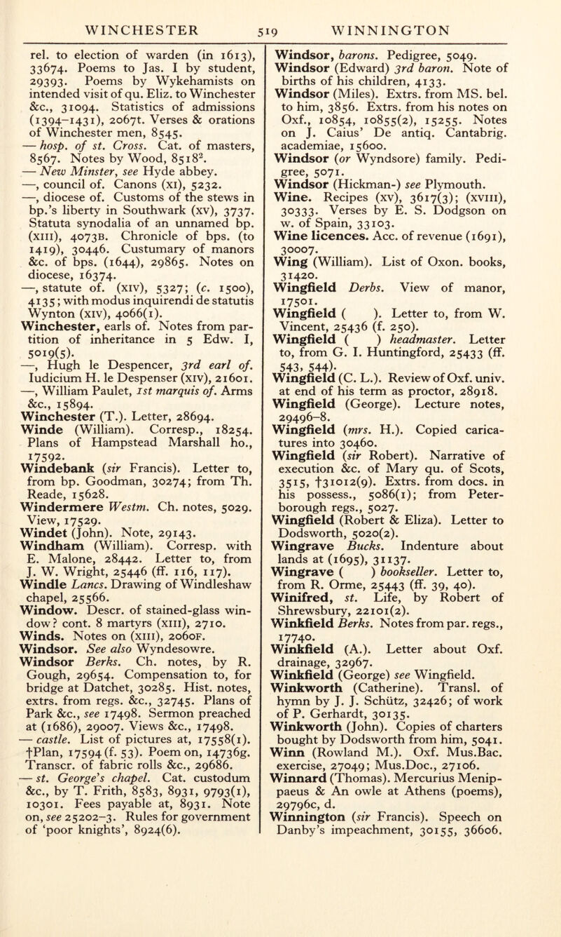 rel. to election of warden (in 1613), 33674. Poems to Jas. I by student, 29393. Poems by Wykehamists on intended visit of qu. Eliz. to Winchester &c., 31094. Statistics of admissions (1394-1431), zobyt. Verses & orations of Winchester men, 8545. — hasp, of St. Cross. Cat. of masters, 8567. Notes by Wood, 8518^. — New Minster, see Hyde abbey. —, council of. Canons (xi), 5232. —, diocese of. Customs of the stews in bp.’s liberty in Southwark (xv), 3737. Statuta synodalia of an unnamed bp. (xiii), 4073B. Chronicle of bps. (to I4i9)» 30446. Custumary of manors &c. of bps. (1644), 29865. Notes on diocese, 16374. —, statute of. (xiv), 5327; {c. 1500), 4135; with modus inquirendi de statutis Wynton (xiv), 4066(1). Winchester, earls of. Notes from par- tition of inheritance in 5 Edw. I, 5019(5)- —, Hugh le Despencer, 3rd earl of. Indicium H. le Despenser (xiv), 21601. —, William Paulet, ist marquis of. Arms &c., 15894. Winchester (T.). Letter, 28694. Winde (William). Corresp., 18254. Plans of Hampstead Marshall ho., 17592. Windebank {sir Francis). Letter to, from bp. Goodman, 30274; from Th. Reade, 15628. Windermere Westm. Ch. notes, 5029. View, 17529. Windet (John). Note, 29143. Windham (William). Corresp. with E, Malone, 28442. Letter to, from J. W. Wright, 25446 (ff. 116, 117). Windle Lancs. Drawing of Windleshaw chapel, 25566. Window. Descr. of stained-glass win- dow? cont. 8 martyrs (xiii), 2710. Winds. Notes on (xiii), 2060F. Windsor. See also Wyndesowre. Windsor Berks. Ch. notes, by R. Gough, 29654. Compensation to, for bridge at Datchet, 30285. Hist, notes, extrs. from regs. &c., 32745. Plans of Park &c., see 17498. Sermon preached at (1686), 29007. Views &c., 17498. — castle. List of pictures at, 17558(1). fPlan, 17594 (f- 53)- Poem on, i4736g. Transcr. of fabric rolls &c., 29686. — St. George's chapel. Cat. custodum &c., by T. Frith, 8583, 8931, 9793(i)» 10301. Fees payable at, 8931. Note on, see 25202-3. Rules for government of ‘poor knights’, 8924(6). Windsor, barons. Pedigree, 5049. Windsor (Edward) 3rd baron. Note of births of his children, 4133. Windsor (Miles). Extrs. from MS. bel. to him, 3856. Extrs. from his notes on Oxf., 10854, 10855(2), 15255. Notes on J. Caius’ De antiq. Cantabrig. academiae, 15600. Windsor (or Wyndsore) family. Pedi- gree, 5071. Windsor (Hickman-) see Plymouth. Wine. Recipes (xv), 3617(3); (xviii), 30333- Verses by E. S. Dodgson on w. of Spain, 33103. Wine licences. Acc. of revenue (1691), 30007. Wing (William). List of Oxon. books, 31420. Wingfield Derbs. View of manor, 17501. Wingfield ( ). Letter to, from W. Vincent, 25436 (f. 250). Wingfield ( ) headmaster. Letter to, from G. I. Huntingford, 25433 (ff- 543, 544)- Wingfield (C. L.). Review of Oxf. univ. at end of his term as proctor, 28918. Wingfield (George). Lecture notes, 29496-8. Wingfield {mrs. H.). Copied carica- tures into 30460. Wingfield {sir Robert). Narrative of execution &c. of Mary qu. of Scots, 3515, t31012(9). Extrs. from docs, in his possess., 5086(1); from Peter- borough regs., 5027. Wingfield (Robert & Eliza). Letter to Dodsworth, 5020(2). Wingrave Bucks. Indenture about lands at (1695), 31137- Wingrave ( ) bookseller. Letter to, from R. Orme, 25443 (ff. 39, 40). Winifred, St. Life, by Robert of Shrewsbury, 22101(2). Winkfield Berks. Notes from par. regs., 17740. Winkfield (A.). Letter about Oxf. drainage, 32967. Winkfield (George) see Wingfield. Winkworth (Catherine). Transl. of hymn by J. J. Schiitz, 32426; of work of P. Gerhardt, 30135. Winkworth (John). Copies of charters bought by Dodsworth from him, 5041. Winn (Rowland M.). Oxf. Mus.Bac. exercise, 27049; Mus.Doc., 27106. Winnard (Thomas). Mercurius Menip- paeus & An owle at Athens (poems), 29796c, d. Winnington {sir Francis). Speech on Danby’s impeachment, 30155, 36606,