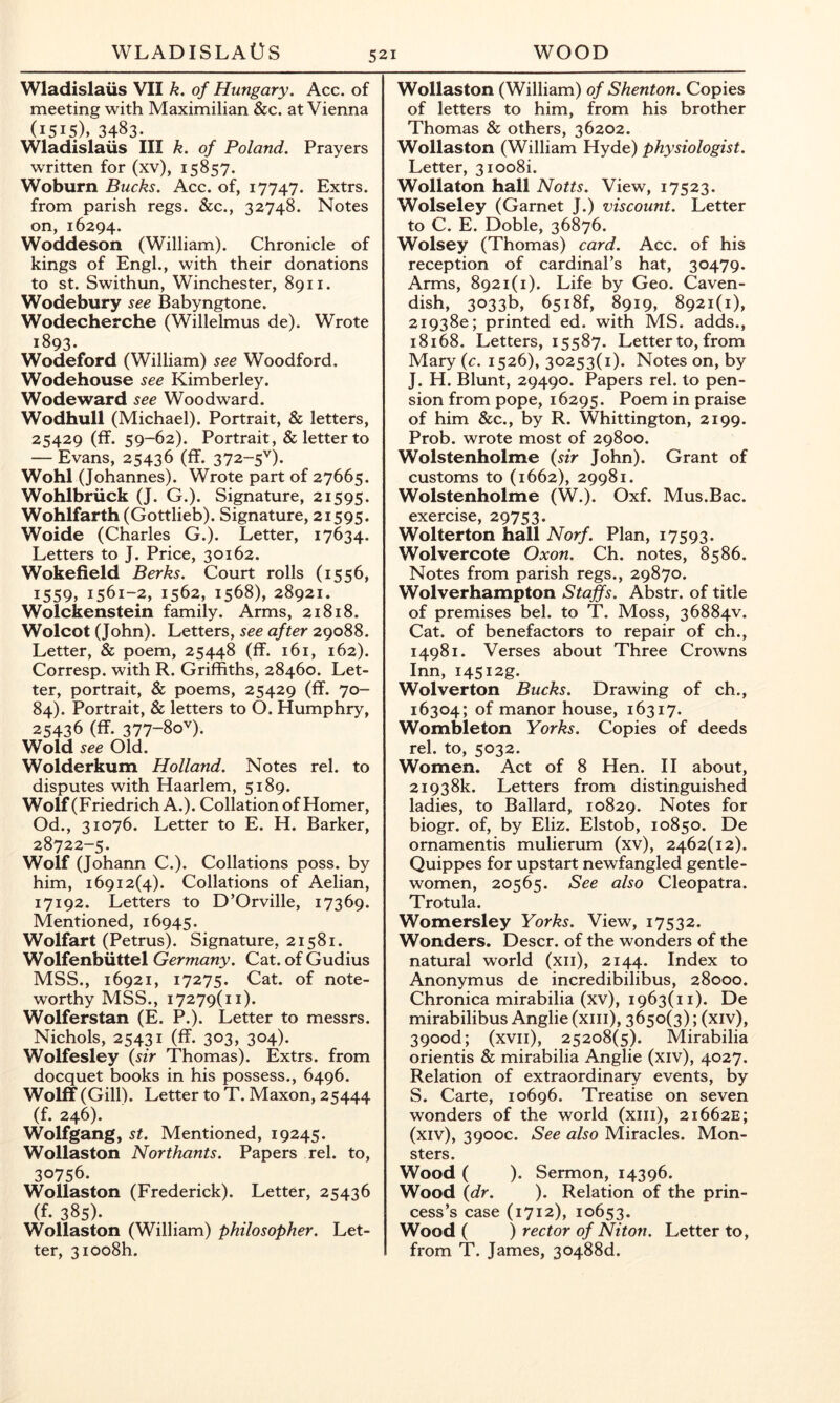 Wladislaiis VII k. of Hungary. Acc. of meeting with Maximilian &c. at Vienna (1515), 3483- Wladislaiis III k. of Poland. Prayers written for (xv), 15857. Woburn Bucks. Acc. of, 17747. Extrs. from parish regs. &c., 32748. Notes on, 16294. Woddeson (William). Chronicle of kings of Engl., with their donations to St. Swithun, Winchester, 8911. Wodebury see Babyngtone. Wodecherche (Willelmus de). Wrote 1893. Wodeford (William) see Woodford. Wodehouse see Kimberley. Wodeward see Woodward. Wodhull (Michael). Portrait, & letters, 25429 (ff. 59-62). Portrait ,& letter to — Evans, 25436 (ff. 372-5')- Wohl (Johannes). Wrote part of 27665. Wohlbriick (J. G.). Signature, 21595. Wohlfarth (Gottlieb). Signature, 21595. Woide (Charles G.). Letter, 17634. Letters to J. Price, 30162. Wokefield Berks. Court rolls (1556, 1559, 1561-2, 1562, 1568), 28921. Wolckenstein family. Arms, 21818. Wolcot (John). Letters, see after 29088. Letter, & poem, 25448 (ff. 161, 162). Corresp. with R. Griffiths, 28460. Let- ter, portrait, & poems, 25429 (ff. 70- 84). Portrait, & letters to O. Humphry, 25436 (ff. 377-80^). Wold see Old. Wolderkum Holland. Notes rel. to disputes with Haarlem, 5189. Wolf (Friedrich A.). Collation of Homer, Od., 31076. Letter to E. H. Barker, 28722-5. Wolf (Johann C.). Collations poss. by him, 16912(4). Collations of Aelian, 17192. Letters to D’Orville, 17369. Mentioned, 16945. Wolfart (Petrus). Signature, 21581. Wolfenbiittel Germany. Cat. of Gudius MSS., 16921, 17275. Cat. of note- worthy MSS., 17279(11). Wolferstan (E. P.). Letter to messrs. Nichols, 25431 (ff. 303, 304). Wolfesley {sir Thomas). Extrs. from docquet books in his possess., 6496. Wolff (Gill). Letter to T. Maxon, 25444 (f. 246). Wolfgang, St. Mentioned, 19245. Wollaston Northants. Papers rel. to, 30756. Wollaston (Frederick). Letter, 25436 (f. 385). Wollaston (William) philosopher. Let- ter, 3ioo8h. Wollaston (William) of Shenton. Copies of letters to him, from his brother Thomas & others, 36202. Wollaston (William Hyde) physiologist. Letter, 3ioo8i. Wollaton hall Notts. View, 17523. Wolseley (Garnet J.) viscount. Letter to C. E. Doble, 36876. Wolsey (Thomas) card. Acc. of his reception of cardinal’s hat, 30479. Arms, 8921(1). Life by Geo. Caven- dish, 3033 b, 65i8f, 8919, 8921(1), 219380; printed ed. with MS. adds., 18168. Letters, 15587. Letter to, from Mary {c. 1526), 30253(1). Notes on, by J. H. Blunt, 29490. Papers rel. to pen- sion from pope, 16295. Poem in praise of him &c., by R. Whittington, 2199. Prob. wrote most of 29800. Wolstenholme {sir John). Grant of customs to (1662), 29981. Wolstenholme (W.). Oxf. Mus.Bac. exercise, 29753. Wolterton hall Norf. Plan, 17593. Wolvercote Oxon. Ch. notes, 8586. Notes from parish regs., 29870. Wolverhampton Staffs. Abstr. of title of premises bel. to T. Moss, 36884V. Cat. of benefactors to repair of ch., 14981. Verses about Three Crowns Inn, i45i2g. Wolverton Bucks. Drawing of ch., 16304; of manor house, 16317. Wombleton Yorks. Copies of deeds rel. to, 5032. Women. Act of 8 Hen. 11 about, 21938k. Letters from distinguished ladies, to Ballard, 10829. Notes for biogr. of, by Eliz. Elstob, 10850. De ornamentis mulierum (xv), 2462(12). Quippes for upstart newfangled gentle- women, 20565. See also Cleopatra. Trotula. Womersley Yorks. View, 17532. Wonders. Descr. of the wonders of the natural world (xii), 2144. Index to Anonymus de incredibilibus, 28000. Chronica mirabilia (xv), 1963(11). De mirabilibus Anglie (xiii), 3650(3); (xiv), 390od; (xvii), 25208(5). Mirabilia orientis & mirabilia Anglie (xiv), 4027. Relation of extraordinary events, by S. Carte, 10696. Treatise on seven wonders of the world (xiii), 21662E; (xiv), 3900c. See also Miracles. Mon- sters. Wood ( ). Sermon, 14396. Wood {dr. ). Relation of the prin- cess’s case (1712), 10653. Wood ( ) rector of Niton. Letter to, from T. James, 30488d.