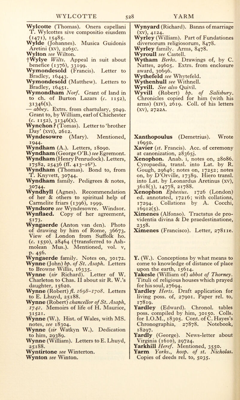 Wylcotte (Thomas). Onera capellani T. Wylcottes sive compositio eiusdem (1471), 15485- Wylde (Johannes). Musica Guidonis Aretini (xv), 2265c. Wylton see Wilton. fWylye Wilts. Appeal in suit about benefice (1376), 33199- Wymondesold (Francis). Letter to Bradley, 16443. Wymondesold (Matthew). Letters to Bradley, 16451. Wymondham Norf. Grant of land in to ch. of Burton Lazars (c. 1152), 3I346(x). — abbey. Extrs. from chartulary, 5049. Grant to, by William, earl of Chichester (c. 1152), 3I346(x). Wynchon ? (Tomas). Letter to ‘brother Day’ (xvi), 2612. Wyndesowre (Mary). Mentioned, 1944. Wyndham (A.). Letters, 18090. Wyndham (George O’B.) see Egremont. Wyndham (Henry Penrudock). Letters, 17582, 25436 (flF. 413-16V). Wyndham (Thomas). Bond to, from T. Knyvett, 30744. Wyndham family. Pedigrees & notes, 30744- Wyndhyll (Agnes). Recommendation of her & others to spiritual help of Carmelite friars (1396), 1999. Wyndsore see Wyndesowre. Windsor. Wynflaed. Copy of her agreement, 5173. Wyngaerde (Anton van den). Photo of drawing by him of Rome, 36673, View of London from Suffolk ho. {c. 1550), 28464 (ftransferred to Ash- molean Mus.). Mentioned, vol. v, P- 456- Wyngaerde family. Notes on, 30172. Wynne (John) bp. of St. Asaph. Letters to Browne Willis, 16335. Wynne {sir Richard). Letter of W. Charleton to Chas. II about sir R. W.’s daughter, 15620. Wynne (Robert) y?. i6g8-iyo8. Letters to E. Lhuyd, 25188. Wynne (Robert) chancellor of St. Asaph, 1742. Memoirs of life of H. Maurice, 31521. Wynne (W.). Hist, of Wales, with MS. notes, see 18304. Wynne {sir Watkyn W.). Dedication to him, 29389. Wynne (William). Letters to E. Lhuyd, 25188. Wyntirtone see Winterton. Wynton see Winton. Wynyard (Richard). Banns of marriage (xv), 4124. Wyrley (William). Part of Fundationes diversorum religiosorum, 8478. Wyrley family. Arms, 8478. Wyroull see Castell. Wytham Berks. Drawings of, by C. Nattes, 29605. Extrs. from enclosure award, 30696. Wythefeld see Whytefeld. Wythenhull see Withnell. Wyvill. See also Quivil. Wyvill (Robert) bp. of Salisbury. Chronicles copied for him (with his arms) (xiv), 2619. Coll, of his letters (xv), 2722A. Xanthopoulus (Demetrius). Wrote 16950. Xavier {st. Francis). Acc. of ceremony at canonization, 28365). Xenophon. Anab. i, notes on, 28086. Cyropaedia, transl. into Lat. by R. Gough, 29646; notes on, 17252; notes on, by D’Orville, 17389. Hiero transl. into Lat. by Leonardos Aretinus (xv), 3618(3), 14778, 21788. Xenophon Ephesius. 1726 (London) ed. annotated, 17216; with collations, 17294. Collations by A. Cocchi, 16912(5). Ximenes (Alfonso). Tractatus de pro- videntia divina & De praedestinatione, 2358. Ximenes (Francisco). Letter, 278116. Y. (W.). Conceptions by what means to come to knowledge of distance of place upon the earth, 15614. Yakesle (William of) abbot of Thorney. Tituli of religious houses which prayed for his soul, 27694. Yardley Herts. Draft application for living poss. of, 27901. Paper rel. to, 17819. Yardley (Edward). Chronol. tables poss. compiled by him, 30150. Colls, for I.O.M., 18305. Cont. of C. Hayes’s Chronographia, 27878. Notebook, 18297. Yardly (George). News-letter about Virginia (1610), 29724. Yarkhill Heref. Mentioned, 3550. Yarm Yorks., hosp. of st. Nicholas. Copies of deeds rel. to, 5035.