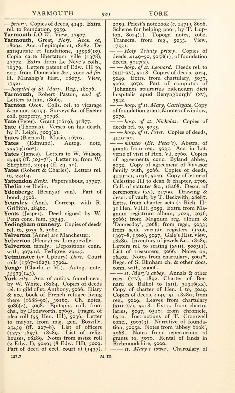 — priory. Copies of deeds, 4149. Extrs. rel. to foundation, 5059. Yarmouth I.O.W. View, 17507. Yarmouth, Great, Norf. Accs. of, 18094. Acc. of epitaphs at, 18082. De antiquitate et fundatione, 15998(10). Copia carte libertatum ville (1378), 17772. Extrs. from Le Neve’s colls., 16379. Letters patent of Edw. Ill to, extr. from Domesday &c., 3900 ad fin. H. Manship’s Hist., 18075. View, 17521. — hospital of St. Mary. Reg., 18076. Yarmouth, Robert Paston, earl of. Letters to him, 18069. Yarnton Oxon. Colls, rel. to vicarage & manor, 29193. Surveys &c. of Exeter coll, property, 30798. Yate (Peter). Grant (1619), 31877. Yate (Thomas). Verses on his death, by P. Leigh, 5003(2). Yates (Barnard). Music, 16703. Yates (Edmund). Autog. note, 35573(100®)- Yates (James). Letters to W. Wilson, 25445 (ff. 303-7^). Letter to, from W. Shepherd, 25444 (ff- 29, 30). Yates (Robert & Charles). Letters rel. to, 23464. Yattendon Berks. Papers about, 17727. Ybelin see Ibelin. Ydenberge (Beanys ? van). Part of bond, 3506. Yearsley (Ann). Corresp. with R. Griffiths, 28460. Yeats (Jasper). Deed signed by W. Penn cone, him, 32543. Yedingham nunnery. Copies of deeds rel. to, 5035-6, 5062. Yelverton (Anne) see Manchester. Yelverton (Henry) see Longueville. Yelverton family. Depositions conn. with, 3074id. Pedigree, 29443. Yetminster {or Upbury) Dors. Court rolls (1567-1627), 17904. Yonge (Charlotte M.). Autog. note, 35573(143)- York city. Acc. of antiqs. found near, by W. White, 18284. Copies of deeds rel. to gild of st. Anthony, 5066. Diary & acc. book of French refugee living there (1688-90), 30160. Ch. notes, 5086(2), 5098. Epitaphs coll, from chs., by Dodsworth, 27693. Fragm. of plea roll (55 Hen. HI), 5036. Letter to mayor, from maj. gen. Bosville, 25439 (ff- 227-8). List of officers (1273-1657), 18289. List of relig. houses, 18289. Notes from assize roll (2 Edw. I), 5049; (8 Edw. Ill), 5009. Part of deed of eccl. court at (1437), 2059. Priest’s notebook (c. 1471), 8608. Scheme for helping poor, by T. Lup- ton, 8924(1). Topogr. notes, 5062. Transers. from reg., 5033. View, 17531- Holy Trinity priory. Copies of deeds, 4149-50, 5058(1); of foundation deeds, 5017(2). hosp. of St. Leonard. Deeds rel. to (xiii-xv), 5018. Copies of deeds, 5024, 5049. Extrs. from chartulary, 5057, 5062, 5070. Part of computus of ‘Johannes staurarius bidencium dicti hospitalis apud Benyngburgh’ (xv), 3542- hosp. of St. Mary, Castlegate. Copy of foundation grant, & notes of window, 5070. hosp. of st. Nicholas. Copies of deeds rel. to, 5035. hosp. of st. Peter. Copies of deeds, 4149-50. minster {St. PetePs). Abstrs. of grants from reg., 5035. Acc. in Lat. verse of visit of Hen. VI, 2760. Copies of agreements cone. Byland abbey, 5032. Copy of agreement of Vavasor family with, 5066. Copies of deeds, 4149-51, 5036, 5049. Copy of letter of Celestine III to dean & chapter, 2706. Coll, of statutes &c., 18268. Descr. of ceremonies (xv), 21799. Drawing & descr. of vault, by T. Beckwith, 28087. Extrs. from chapter acts (4 Rich. H- 31 Hen. VHI), 5059. Extrs. from Ma- gnum registrum album, 5029, 5036, 5066; from Magnum reg. album & ‘Domesday’, 5068; from regs., 5033; from sede vacante registers (1396, 1397-8, 1500), 5097. Gale’s Hist, view, 18289. Inventory of jewels &c., 18289. Letters rel. to seating (xvii), 5003(1). List of treasurers, 5066. Notes on, 16402. Notes from chartulary, 5061*. Regs, of S. Elmham ch. & other docs, conn, with, 29006. st. Mary's abbey. Annals & other recs. (xiv), 1892. Charter of Ber- nard de Balliol to (xii), 3i346(xx). Copy of charter of Hen. I to, 5029. Copies of deeds, 4149-51, 18280; from reg., 5029. Leaves from chartulary (xiii-xv), 5018. Extrs. from chartu- laries, 5097, 6510; from chronicle, 6510. Instructions of T. Cromwell cone., 5003(3). Narrative of founda- tion, 5005a. Notes from ‘abbey book’, 5068. Notes from repertorium of grants to, 5070. Rental of lands in Richmondshire, 5000. st. Mary's tower. Chartulary of M m 127.7