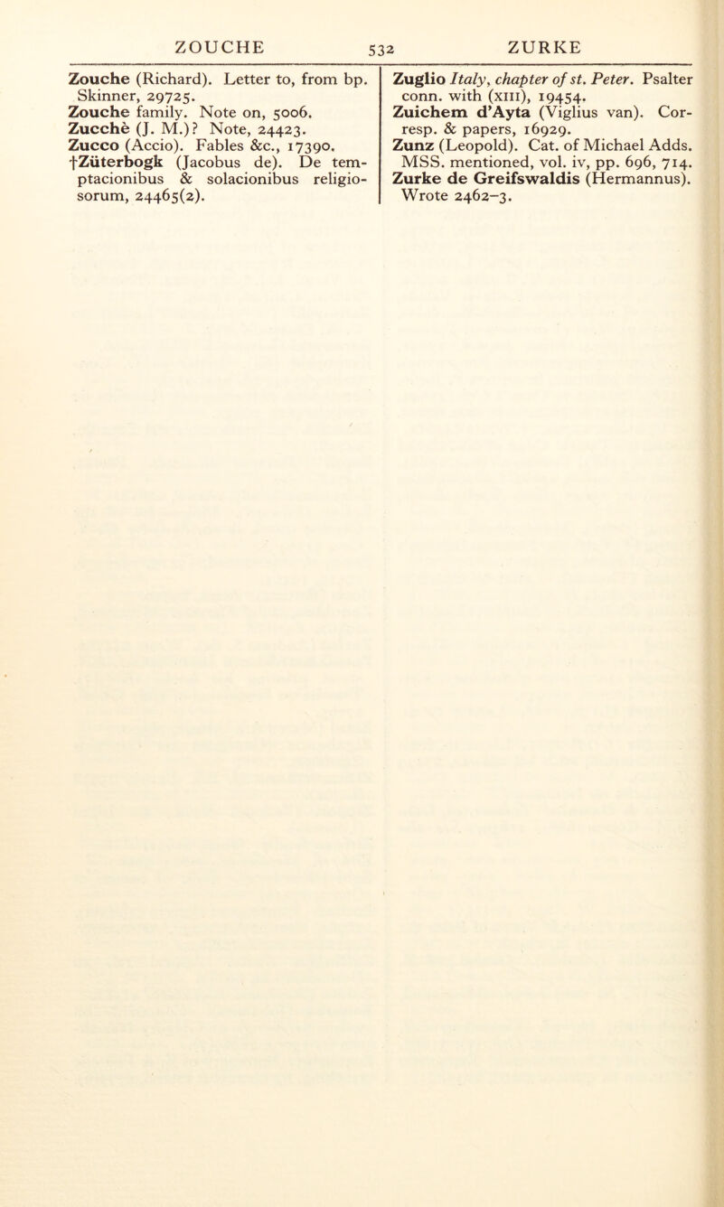 ZOUCHE ZURKE Zouche (Richard). Letter to, from bp. Skinner, 29725. Zouche family. Note on, 5006. Zucche (J. M.)? Note, 24423. Zucco (Accio). Fables &c., 17390, fZuterbogk (Jacobus de). De tem- ptacionibus & solacionibus religio- sorum, 24465(2). Zuglio Italy, chapter of st. Peter. Psalter conn, with (xiii), 19454. Zuichem d’Ayta (Viglius van). Cor- resp. & papers, 16929. Zunz (Leopold). Cat. of Michael Adds. MSS. mentioned, vol. iv, pp. 696, 714. Zurke de Greifswaldis (Hermannus). Wrote 2462-3.