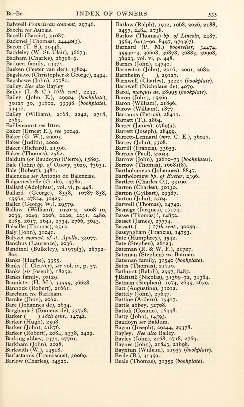 Babwell Franciscan convent^ 29746. Bacchi see Aubais. Bacelli (Baccio), 31087. Backmel (Thomas), 24440(3). Bacon (T. S.), 29448. Baddeley (W. St. Clair), 36673. Badham (Charles), 26398-9. Badueri family, 19374. Baeken (Peeter van der), 15804. Bagshawe (Christopher & George), 2494. Bagshawe (John), 27780. Bailey. See also Bayley Bailey (J. & C.) i6th cent.y 2242. Bailey (John E.), 29904 {bookplate)^ 30127-30, 31802, 33398 (bookplate), 33412. Bailey (William), 2168, 2242, 2718, 2769. Baillencourt see Ittre. Baker (Ernest E.), see 30049. Baker (G. W.), 29605. Baker (Judith), 2000. Baker (Richard), 21596. Baker (Thomas), 2562. Balduin (or Baudoyn) (Pierre), 15803. Bale (John) bp. of Ossory, 3629, t363i. Bale (Robert), 3481. Balencias see Antonio de Balencias. Balgameshelle (G. de), 14780. Ballard (Adolphus), vol. vi, p. 448. Ballard (George), 8558, 10787-858, 15564, 27824, 30425- Bailer (George W.), 29579. Ballow (William), 1930-2, 2008-10, 2039, 2049, 2206, 2220, 2231, 2480, 2485, 2617, 2641, 2734, 2766, 3643. Balsalle (Thomas), 2512. Baly (John), 31041. Balyzet monast. of st. Apollo, 34077. Banchus (Laurence), 2036. Bandinel (Bulkeley), 21979(3), 28792- 804. Banks (Hughe), 3355. Banks (J. Cleaver), see vol. iv, p. 37. Banks (sir Joseph), 18252. Banks family, 30129. Bannister (H. M.), 33555, 36628. Bannock (Robert), 21661. Barcham see Barkham. Barcke (Jhon), 2062. Bare (Johannes de), 2634. Barghania? (Romeus de), 33758. Barker ( ) i8ih cent,, 14742. Barker (Hugh), 2598. Barker (John), 21876. Barker (Robert), 2084, 2338, 2429. Barking abbey, 1974, 27701. Barkham (John), 2028. Barkwith (W.), 14518. Barlastanus (Franciscus), 30069. Barlow (Charles), 14520. Barlow (Ralph), 1912, 1968, 2026, 2188, 2457, 2484, 2738. Barlow (Thomas) bp. of Lincoln, 2487, 3564, 6413-90, 8497, 9793(7)- Barnard (P. M.) bookseller, 34474, 35590-3, 36608, 36878, 36883, 36908, 36923, vol. vi, p. 448. Barnes (John), 14740. Barneston (John), 2016, 2091, 2682. Barnheim ( ), 29127. Barnwell (Charles), 32220 (bookplate). Barnwell (Nicholaus de), 4079. Barol, marquis de, 28995 (bookplate). Baron (John), 15469. Baron (William), 21896. Barow (William), 1877. Barranus (Petrus), 28411. Barratt (T.), 2864. Barret (James), 9769(3). Barrett (Joseph), 28499. Barrett-Lennard (mrs. C. E.), 36017. Barrey (John), 5308. Barrill (Francis), 33653. Barrois (Paul), 32944. Barrow (John), 32610-73 (bookplates). Barrow (Thomas), 16681(8). Bartholomeus (Johannes), 8847. Bartholomew bp. of Exeter, 2396. Bartlett (Charles O.), 33190. Barton (Charles), 30130. Barton (Gylbart), 29387. Barton (John), 2504. Barwell (Thomas), 14749. Basnage (Jacques), 17174. Basse (Thomas)?, 14852. Basset (James), 27774. Bassett ( ) lyth cent,, 30049. Bassyngham (Francis), 14753. Bate (Humphrey), 3542. Bate (Stephen), 26123. Bateman (R. & W. F.), 21727. Bateman (Stephen) see Batman. Bateman family, 31540 (bookplate). Bates (Thomas), 21710. Bathurst (Ralph), 2597, 8485. fBatisti^ (Nicolas), 31369-72, 31384. Batman (Stephen), 1974, 2635, 2659. Batt (Augustine), 31012. Battely (John), 27647. Battine (Ardern), 15417. Battle abbey, 32708. Battoli (Cosimo), 16948. Batty (John), 14593- Baudoyn see Balduin. Bayan (Joseph), 29244, 29378. Bayley. See also Bailey. Bayley (John), 2168, 2718, 2769. Baynes (John), 21843, 21898. Bayntun (William), 21937 (bookplate). Beale (B.), 31359. Beale (Thomas), 31359 (bookplate).