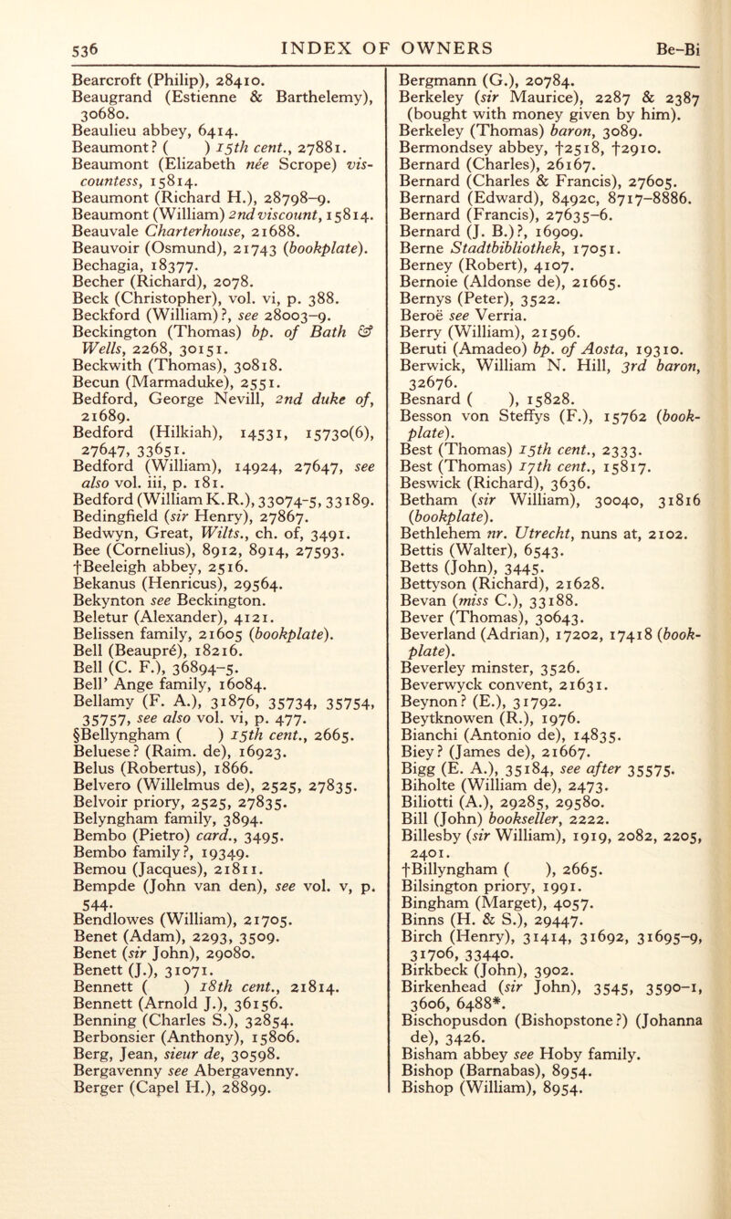 Bearcroft (Philip), 28410. Beaugrand (Estienne & Barthelemy), 30680. Beaulieu abbey, 6414. Beaumont? ( ) 15th cent.y 27881. Beaumont (Elizabeth nee Scrope) vis- countess, 15814. Beaumont (Richard H.), 28798-9. Beaumont (William) 2nd viscount, 15814. Beauvale Charterhouse, 21688. Beauvoir (Osmund), 21743 {bookplate). Bechagia, 18377. Becher (Richard), 2078. Beck (Christopher), vol. vi, p. 388. Beckford (William) ?, see 28003-9. Beckington (Thomas) bp. of Bath Wells, 2268, 30151. Beckwith (Thomas), 30818. Becun (Marmaduke), 2551. Bedford, George Nevill, 2nd duke of, 21689. Bedford (Hilkiah), 14531, 15730(6), 27647, 33651.. Bedford (William), 14924, 27647, see also vol. iii, p. 181. Bedford (William K.R.), 33074-5, 33189. Bedingfield {sir Henry), 27867. Bedwyn, Great, Wilts., ch. of, 3491. Bee (Cornelius), 8912, 8914, 27593. fBeeleigh abbey, 2516. Bekanus (Henricus), 29564. Bekynton see Beckington. Beletur (Alexander), 4121. Belissen family, 21605 {bookplate). Bell (Beaupr^), 18216. Bell (C. F.), 36894-5. Beir Ange family, 16084. Bellamy (F. A.), 31876, 35734, 35754, 35757, see also vol. vi, p. 477. §Bellyngham ( ) 15th cent., 2665. Beluese? (Raim. de), 16923. Belus (Robertus), 1866. Belvero (Willelmus de), 2525, 27835. Belvoir priory, 2525, 27835. Belyngham family, 3894. Bembo (Pietro) card., 3495. Bembo family?, 19349. Bemou (Jacques), 21811. Bempde (John van den), see vol. v, p. 544. Bendlowes (William), 21705. Benet (Adam), 2293, 3509. Benet {sir John), 29080. Benett (J.), 31071. Bennett ( ) i8th cent., 21814. Bennett (Arnold J.), 36156. Benning (Charles S.), 32854. Berbonsier (Anthony), 15806. Berg, Jean, sieur de, 30598. Bergavenny see Abergavenny. Berger (Capel H.), 28899. Bergmann (G.), 20784. Berkeley {sir Maurice), 2287 & 2387 (bought with money given by him). Berkeley (Thomas) baron, 3089. Bermondsey abbey, i'2518, '|'29io. Bernard (Charles), 26167. Bernard (Charles & Francis), 27605. Bernard (Edward), 8492c, 8717-8886. Bernard (Francis), 27635-6. Bernard (J. B.)?, 16909. Berne Stadtbibliothek, 17051. Berney (Robert), 4107. Bernoie (Aldonse de), 21665. Bernys (Peter), 3522. Beroe see Verria. Berry (William), 21596. Beruti (Amadeo) bp. of Aosta, 19310. Berwick, William N. Hill, 3rd baron, 32676. Besnard ( ), 15828. Besson von Steffys (F.), 15762 {book- plate). Best (Thomas) 15th cent., 2333. Best (Thomas) lyth cent., 15817. Beswick (Richard), 3636. Betham {sir William), 30040, 31816 {bookplate). Bethlehem nr. Utrecht, nuns at, 2102. Bettis (Walter), 6543. Betts (John), 3445- Bettyson (Richard), 21628. Bevan {miss C.), 33188. Bever (Thomas), 30643. Beverland (Adrian), 17202, 17418 {book- plate). Beverley minster, 3526. Beverwyck convent, 21631. Beynon? (E.), 31792. Beytknowen (R.), 1976. Bianchi (Antonio de), 14835. Biey? (James de), 21667. Bigg (E. A.), 35184, see after 35575- Biholte (William de), 2473. Biliotti (A.), 29285, 29580. Bill (John) bookseller, 2222. Billesby {sir William), 1919, 2082, 2205, 2401. fBillyngham ( ), 2665. Bilsington priory, 1991. Bingham (Marget), 4057. Binns (H. & S.), 29447. Birch (Henry), 3i4i4» 31692, 31695-9, 31706, 33440. Birkbeck (John), 3902. Birkenhead {sir John), 3545> 3590-i, 3606, 6488*. Bischopusdon (Bishopstone ?) (Johanna de), 3426. Bisham abbey see Hoby family. Bishop (Barnabas), 8954. Bishop (William), 8954.