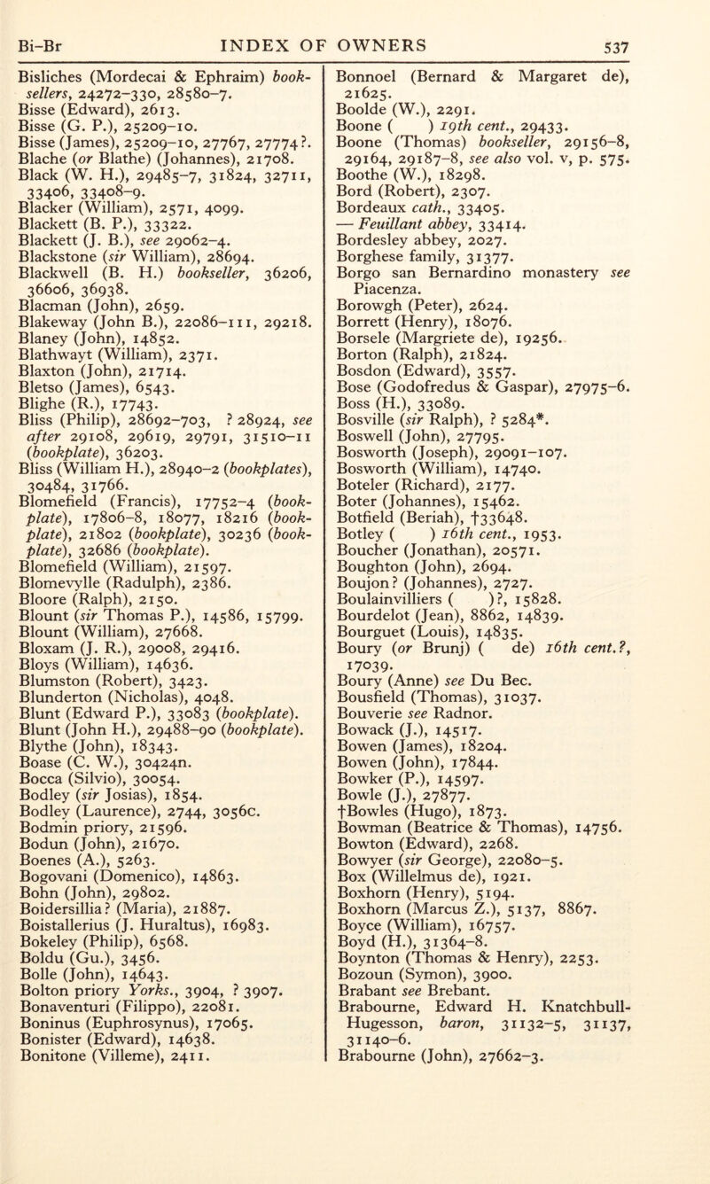 Bisliches (Mordecai & Ephraim) book- sellersy 24272-330, 28580-7. Bisse (Edward), 2613. Bisse (G. P.), 25209-10. Bisse (James), 25209-10, 27767, 27774?. Blache {or Blathe) (Johannes), 21708. Black (W. H.), 29485-7, 31824, 32711, 33406, 33408-9. Blacker (William), 2571, 4099. Blackett (B. P.), 33322. Blackett (J. B.), see 29062-4. Blackstone {sir William), 28694. Blackwell (B. H.) bookseller, 36206, 36606, 36938. Blacman (John), 2659. Blakeway (John B.), 22086-111, 29218. Blaney (John), 14852. Blathwayt (William), 2371. Blaxton (John), 21714. Bletso (James), 6543. Blighe (R.), 17743 Bliss (Philip), 28692-703, ? 28924, see after 29108, 29619, 29791, 31510-11 (bookplate), 36203. Bliss (William H.), 28940-2 {bookplates), 30484, 31766. Blomefield (Francis), 17752-4 (book- plate), 17806-8, 18077, 18216 (book- plate), 21802 (bookplate), 30236 (book- plate), 32686 (bookplate). Blomefield (William), 21597. Blomevylle (Radulph), 2386. Bloore (Ralph), 2150. Blount {sir Thomas P.), 14586, 15799. Blount (William), 27668. Bloxam (J. R.), 29008, 29416. Bloys (William), 14636. Blumston (Robert), 3423. Blunderton (Nicholas), 4048. Blunt (Edward P.), 33083 (bookplate). Blunt (John H.), 29488-90 (bookplate). Blythe (John), 18343. Boase (C. W.), 30424n. Bocca (Silvio), 30054. Bodley {sir Josias), 1854. Bodley (Laurence), 2744, 3056c. Bodmin priory, 21596. Bodun (John), 21670. Boenes (A.), 5263. Bogovani (Domenico), 14863. Bohn (John), 29802. Boidersillia ? (Maria), 21887. Boistallerius (J. Huraltus), 16983. Bokeley (Philip), 6568. Boldu (Gu.), 3456. Bolle (John), 14643. Bolton priory Yorks., 3904, ? 3907. Bonaventuri (Filippo), 22081. Boninus (Euphrosynus), 17065. Bonister (Edward), 14638. Bonitone (Villeme), 2411. Bonnoel (Bernard & Margaret de), 21625. Boolde (W.), 2291. Boone ( ) igth cent., 29433. Boone (Thomas) bookseller, 29156-8, 29164, 29187-8, see also vol. v, p. 575. Boothe (W.), 18298. Bord (Robert), 2307. Bordeaux cath., 33405. — Feuillant abbey, 33414. Bordesley abbey, 2027. Borghese family, 31377. Borgo san Bernardino monastery see Piacenza. Borowgh (Peter), 2624. Borrett (Henry), 18076. Borsele (Margriete de), 19256. Borton (Ralph), 21824. Bosdon (Edward), 3557. Bose (Godofredus & Gaspar), 27975-6. Boss (H.), 33089. Bosville {sir Ralph), ? 5284*. Boswell (John), 27795. Bosworth (Joseph), 29091-107. Bosworth (William), 14740. Boteler (Richard), 2177. Boter (Johannes), 15462. Botfield (Beriah), f 33648. Botley ( ) i6th cent., 1953. Boucher (Jonathan), 20571. Boughton (John), 2694. Boujon? (Johannes), 2727. Boulainvilliers ( )?, 15828. Bourdelot (Jean), 8862, 14839. Bourguet (Louis), 14835. Boury (or Brunj) ( de) i6th cent.?, 17039. Boury (Anne) see Du Bee. Bousfield (Thomas), 31037. Bouverie see Radnor. Bowack (J.), 14517. Bowen (James), 18204. Bowen (John), 17844. Bowker (P.), 14597. Bowie (J.), 27877. f Bowles (Hugo), 1873. Bowman (Beatrice & Thomas), 14756. Bowton (Edward), 2268. Bowyer {sir George), 22080-5. Box (Willelmus de), 1921. Boxhorn (Henry), 5194. Boxhorn (Marcus Z.), 5137, 8867. Boyce (William), 16757. Boyd (H.), 31364-8. Boynton (Thomas & Henry), 2253. Bozoun (Symon), 3900. Brabant see Brebant. Brabourne, Edward H. Knatchbull- Hugesson, baron, 31132-5, 3ii37, 31140-6. Brabourne (John), 27662-3.