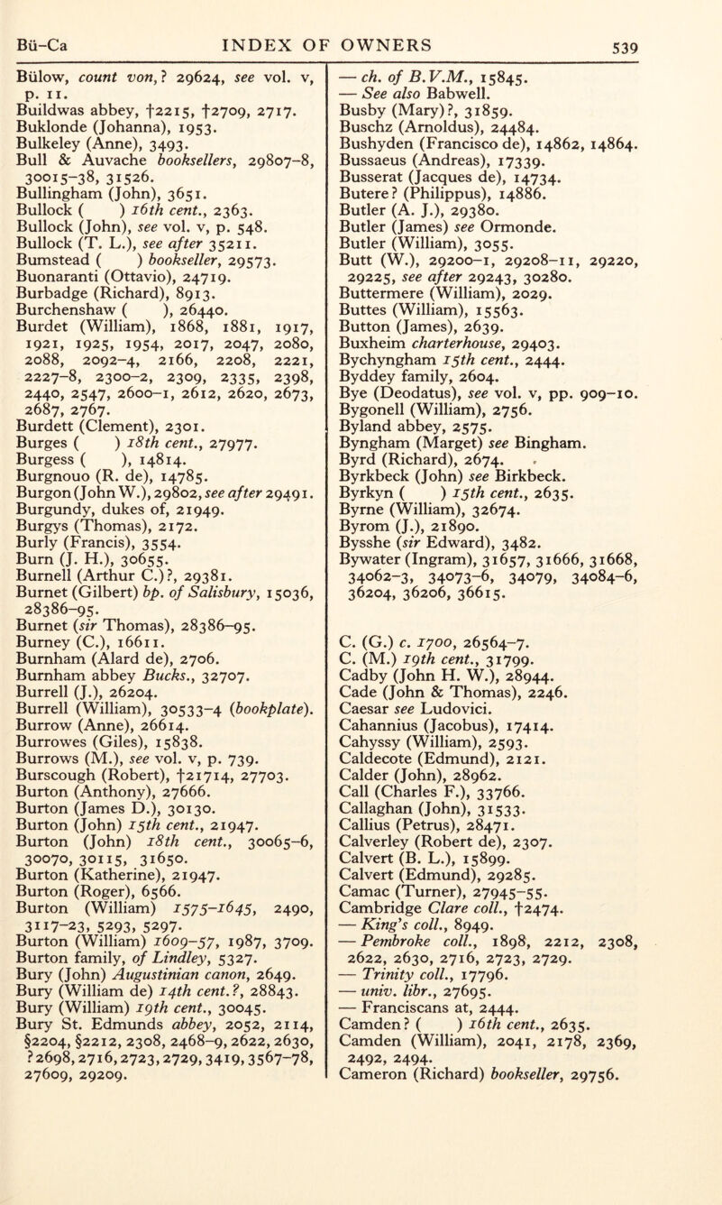 Billow, count von, ? 29624, see vol. v, p. II. Buildwas abbey, t22i5, fzyoQ, 2717. Buklonde (Johanna), 1953. Bulkeley (Anne), 3493. Bull & Auvache booksellers, 29807-8, 30015-38, 31526. Bullingham (John), 3651. Bullock ( ) i6th cent., 2363. Bullock (John), see vol. v, p. 548. Bullock (T. L.), see after 35211. Bumstead ( ) bookseller, 29573. Buonaranti (Ottavio), 24719. Burbadge (Richard), 8913. Burchenshaw ( ), 26440. Burdet (William), 1868, 1881, 1917, 1921, 1925, 1954, 2017, 2047, 2080, 2088, 2092-4, 2166, 2208, 2221, 2227-8, 2300-2, 2309, 2335, 2398, 2440, 2547, 2600-1, 2612, 2620, 2673, 2687, 2767. Burdett (Clement), 2301. Burges ( ) i8th cent., 27977. Burgess ( ), 14814. Burgnouo (R. de), 14785. Burgon (John W.), 29802, see after 29491. Burgundy, dukes of, 21949. Burgys (Thomas), 2172. Burly (Francis), 3554. Burn (J. H.), 30655. Burnell (Arthur C.)?, 29381. Burnet (Gilbert) bp. of Salisbury, 15036, 28386-95. Burnet {sir Thomas), 28386-95. Burney (C.), 16611. Burnham (Alard de), 2706. Burnham abbey Bucks., 32707. Burrell (J.), 26204. Burrell (William), 30533-4 {bookplate). Burrow (Anne), 26614. Burrowes (Giles), 15838. Burrows (M.), see vol. v, p. 739. Burscough (Robert), f 21714, 27703. Burton (Anthony), 27666. Burton (James D.), 30130. Burton (John) 15th cent., 21947. Burton (John) i8th cent., 30065-6, 30070, 30115, 31650. Burton (Katherine), 21947. Burton (Roger), 6566. Burton (William) lyy 5-164$, 2490, 3117-23, 5293, 5297. Burton (William) ibog-^y, 1987, 3709. Burton family, of Bindley, 5327. Bury (John) Augustinian canon, 2649. Bury (William de) 14th cent.?, 28843. Bury (William) igth cent., 30045. Bury St. Edmunds abbey, 2052, 2114, §2204, §2212, 2308, 2468-9,2622,2630, ? 2698,2716,2723,2729,3419,3567-78, 27609, 29209. — ch. of B. V.M., 15845. — See also Babwell. Busby (Mary).?, 31859. Buschz (Arnoldus), 24484. Bushyden (Francisco de), 14862, 14864. Bussaeus (Andreas), 17339. Busserat (Jacques de), 14734. Butere? (Philippus), 14886. Butler (A. J.), 29380. Butler (James) see Ormonde. Butler (William), 3055. Butt (W.), 29200-1, 29208-11, 29220, 29225, see after 29243, 30280. Buttermere (William), 2029. Buttes (William), 15563. Button (James), 2639. Buxheim charterhouse, 29403. Bychyngham 15th cent., 2444. Byddey family, 2604. Bye (Deodatus), see vol. v, pp. 909-10. Bygonell (William), 2756. Byland abbey, 2575. Byngham (Marget) see Bingham. Byrd (Richard), 2674. Byrkbeck (John) see Birkbeck. Byrkyn ( ) 15th cent., 2635. Byrne (William), 32674. Byrom (J.), 21890. Bysshe {sir Edward), 3482. Bywater (Ingram), 31657, 31666, 31668, 34062-3, 34073-6, 34079, 34084-6, 36204, 36206, 36615. C. (G.) c. 1700, 26564-7. C. (M.) igth cent., 31799. Cadby (John H. W.), 28944. Cade (John & Thomas), 2246. Caesar see Ludovici. Cahannius (Jacobus), 17414. Cahyssy (William), 2593. Caldecote (Edmund), 2121. Calder (John), 28962. Call (Charles F.), 33766. Callaghan (John), 31533- Callius (Petrus), 28471. Calverley (Robert de), 2307. Calvert (B. L.), 15899. Calvert (Edmund), 29285. Camac (Turner), 27945-55. Cambridge Clare coll., f 2474. — King^s coll., 8949. — Pembroke coll., 1898, 2212, 2308, 2622, 2630, 2716, 2723, 2729. — Trinity coll., 17796. — univ. libr., 27695. — Franciscans at, 2444. Camden? ( ) 16th cent., 2635. Camden (William), 2041, 2178, 2369, 2492, 2494. Cameron (Richard) bookseller, 29756.