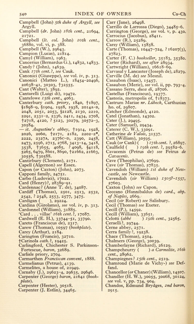 Campbell (John) 5th duke of Argyll, see Argyll. Campbell (dr. John) i8th cent., 21694, 21721. Campbell (It. col. John) 20th cent., 36880, vol. vi, p. 388. Campbell (W.), 29643. Campion (Lucas), 21814. Camyl (William), 1963. Cancerius (Bernardus G.), 14832, 14833. Candy? (John), 14639. Cank lyth cent. ?, see Cauk. Canonici (Giuseppe), see vol. iv, p. 313. Canonici (Matteo L.), 18454-20496, 20638-41, 30303, 132555- Cant (Walter), 3892. Cantarelli (Luigi di), 19472. Cantelowe 15th cent., 4063. Canterbury cath. priory, 1840, ti897, §1898-9, §1904, 1928, 1938, 2014A-B, 2048, 2051, 2053, §2128, 2130, 2210, 2291, 2331-2, 2336, 2411, 2434, 2708, 12718, 4120, ? 5123, 30279, 30572-3, 30584. — St. Augustine’s abbey, ti9i4, 1928, 2026, 2060, t2i7i, 2182, 2202-2*, 2222, 2327A, 2376C-D, 2390, 2458, 2473, 2596, 2715, 2768, 3413-14, 3418, 3538, 13655, 4085, ?4098, §4118, 5265, 6479, 8601, 8690,121662, 21663, 30556, 1-30588. Cantirbury (Clemens), 2171. Capell (Algernon) see Essex. Capon (or Caxton) (John), 2073. Capponi family, 24751. Carbo (Ludovici), 17022. Card (Henry)?, 28389-91. Cardennac? (Anne T. de), 34087. Cardiff (Thomas), 2501, 2513, 2532, 2542, ? 2548, 2553, 2577, 3475. Cardigan ( ), 29224. Cardina (Girolamo), see vol. iv, p. 313. Cardonnel (William), 31885. ‘Card . . . villae’ i6th cent.1, 17087. Cardwell (E. H.), 33744-51, 33790. Careto (Franciscus de), 2317. Carew (Thomas), 10597 (bookplate). Carey (Arthur), 2184. Carington (Francis), 32710. fCarinola cath.?, 19425. Carlingford, Chichester S. Parkinson- Fortescue, baron, 32689. Carlisle priory, 2704. Carmarthen Franciscan convent, 1888. Carmelianus (Petrus), 4139. Carmelites, a house of, 21949. Carnaby (J.), 29623-4, 29635, 29646. Carpenter (George) baron, 21641 (book- plate). Carpenter (Hester), 30518. Carpenter (J. Estlin), 34465. Carr (Jane), 26498. Carrillo de Larrossa (Diego), 34485-6. Carrington (George), see vol. v, p. 430. Carrocius (Jacobus), 28411. Carrow (R.), 25289. Carsy (William), 15858. Carte (Thomas), 10447-724, ? 16207(3), 27823. Carter (F. C.) bookseller, 35183, 35380. Carter (Richard), see after 28934. Cartwright (William), 16618-69. Carvasal y Lancaster (Joseph de), 28279. Carville (M. de) see Mesnil. Casaubon (Isaac), 15457. Casaubon (Meric), see vol. ii, pp. 793-4. Cassano Serra, duca di, 28706. Castellus (Franciscus), 19377. Castoria, metropolis of, f 18373. Castrum Mariae nr. Liibeck, Carthusian ho. of, 29807. Catcher (Edmonde), 4120. Catel (Jonathan), 14302. Cater (J.), 29495. Cater (Samuel), 29434. Caterer (C. W.), 33091. Catherine de Valois, 31537. Catt (William), 30595. Cauk (or Cank) ( )iyth cent. ?, 26897. Caulfield ( ) igth cent. ?, 29582-6. Cavacenis (Petrus de) see Petrus de Cavacenis. Cave (Theophilus), 27699. Cave (sir Thomas), 27835. Cavendish (William) ist duke of New- castle, see Newcastle. Cavendish (sir William) I505?-I55y, 27603. Caxton (John) see Capon. Ceccano (Hannibaldus de) card., abp. of Naples, 2669. Cecil (sir Robert) see Salisbury. Cecil (Thomas) see Exeter. Cecill (P.), 14592. Cecill (William), 33651. Celotti (abbe ) igth cent., 32565. Ceraelli?, 29744. Cerne abbey, 2571. Cerra family?, 19238. Chace (Thomas), 2504. Chalmers (George), 30039. Chamberlayne (Richard), 26129. Champcheurry ( ) a Carmelite, i6th cent., 28962. Champiegnes? 15th cent., 2519. Chamrond (Marie de Vichy-) see Def- fand. Chancellor (or Chaner) (William), 14507. Chandler (H. W.), 30055, 30068, 30124, see vol. V, pp. 734, 904. Chandos, Edmund Brydges, 2nd baron, 2915.