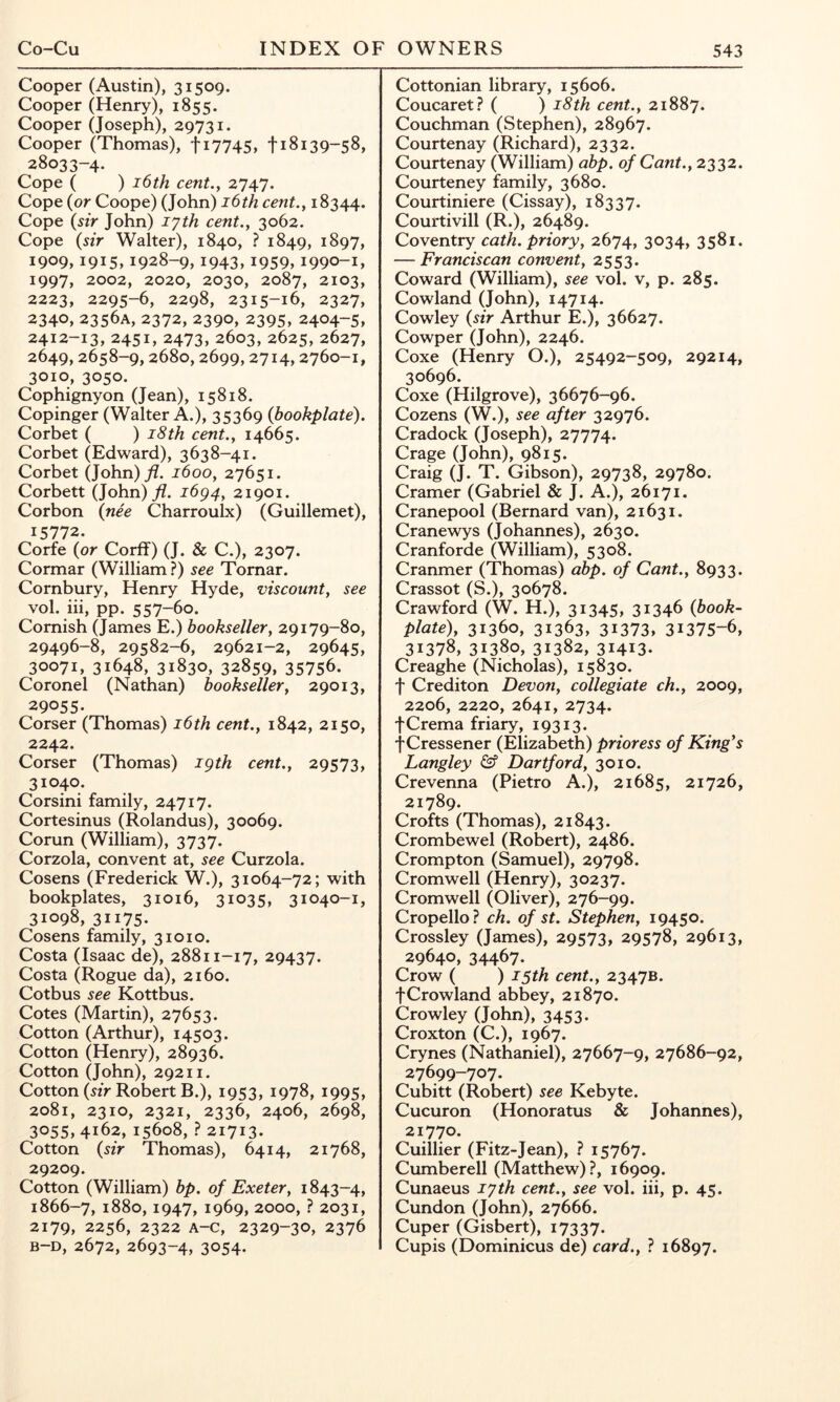 Cooper (Austin), 31509. Cooper (Henry), 1855. Cooper (Joseph), 29731. Cooper (Thomas), ti7745, 118139-58, 28033-4. Cope ( ) i6th cent., 2747. Cope {or Coope) (John) i6th cent., 18344. Cope {sir John) lyth cent., 3062. Cope {sir Walter), 1840, ? 1849, 1897, 1909,1915,1928-9,1943,1959,1990-1, 1997, 2002, 2020, 2030, 2087, 2103, 2223, 2295-6, 2298, 2315-16, 2327, 2340, 2356A, 2372, 2390, 2395, 2404-5, 2412-13, 2451, 2473, 2603, 2625, 2627, 2649,2658-9,2680,2699,2714,2760-1, 3010, 3050. Cophignyon (Jean), 15818. Copinger (Walter A.), 35369 {bookplate). Corbet ( ) 18th cent., 14665. Corbet (Edward), 3638-41. Corbet (John)yZ. 1600, 27651. Corbett (John)^?. i6g4, 21901. Corbon {nee Charroulx) (Guillemet), 15772. Corfe (or Corff) (J. & C.), 2307. Cormar (William?) see Tornar. Cornbury, Henry Hyde, viscount, see vol. hi, pp. 557-60. Cornish (James E.) bookseller, 29179-80, 29496-8, 29582-6, 29621-2, 29645, 30071, 31648, 31830, 32859, 35756. Coronel (Nathan) bookseller, 29013, 29055- Corser (Thomas) i6th cent., 1842, 2150, 2242. Corser (Thomas) igth cent., 29573, 31040. Corsini family, 24717. Cortesinus (Rolandus), 30069. Corun (William), 3737. Corzola, convent at, see Curzola. Cosens (Frederick W.), 31064-72; with bookplates, 31016, 31035, 31040-1, 31098, 31175- Cosens family, 31010. Costa (Isaac de), 28811-17, 29437. Costa (Rogue da), 2160. Cotbus see Kottbus. Cotes (Martin), 27653. Cotton (Arthur), 14503. Cotton (Henry), 28936. Cotton (John), 29211. Cotton («V Robert B.), 1953, 1978, 1995, 2081, 2310, 2321, 2336, 2406, 2698, 3055, 4162, 15608, ? 21713. Cotton {sir Thomas), 6414, 21768, 29209. Cotton (William) bp. of Exeter, 1843-4, 1866-7, 1880,1947, 1969, 2000, ? 2031, 2179, 2256, 2322 A-c, 2329-30, 2376 B-D, 2672, 2693-4, 3054. Cottonian library, 15606. Coucaret? ( ) i8th cent., 21887. Couchman (Stephen), 28967. Courtenay (Richard), 2332. Courtenay (William) abp. of Cant., 2332. Courteney family, 3680. Courtiniere (Cissay), 18337. Courtivill (R.), 26489. Coventry cath. priory, 2674, 3034, 3581. — Franciscan convent, 2553. Coward (William), see vol. v, p. 285. Cowland (John), 14714. Cowley {sir Arthur E.), 36627. Cowper (John), 2246. Coxe (Henry O.), 25492-509, 29214, 30696. Coxe (Hilgrove), 36676-96. Cozens (W.), see after 32976. Cradock (Joseph), 27774. Crage (John), 9815. Craig (J. T. Gibson), 29738, 29780. Cramer (Gabriel & J. A.), 26171, Cranepool (Bernard van), 21631. Cranewys (Johannes), 2630. Cranforde (William), 5308. Cranmer (Thomas) abp. of Cant., 8933. Crassot (S.), 30678. Crawford (W. H.), 31345, 31346 {book- plate), 31360, 31363, 31373, 31375-6, 31378, 31380, 31382, 31413- Creaghe (Nicholas), 15830. f Crediton Devon, collegiate ch., 2009, 2206, 2220, 2641, 2734. fCrema friary, 19313. f Cressener (Elizabeth) prioress of King's Langley Dartford, 3010. Crevenna (Pietro A.), 21685, 21726, 21789. Crofts (Thomas), 21843. Crombewel (Robert), 2486. Crompton (Samuel), 29798. Cromwell (Henry), 30237. Cromwell (Oliver), 276-99. Cropello? ch. of st. Stephen, 19450. Crossley (James), 29573, 29578, 29613, 29640, 34467- Crow ( ) 15th cent., 2347B. fCrowland abbey, 21870. Crowley (John), 3453. Croxton (C.), 1967. Crynes (Nathaniel), 27667-9, 27686-92, 27699-707. Cubitt (Robert) see Kebyte. Cucuron (Honoratus & Johannes), 21770. Cuillier (Fitz-Jean), ? 15767. Cumberell (Matthew)?, 16909. Cunaeus lyth cent., see vol. hi, p. 45. Cundon (John), 27666. Cuper (Gisbert), 17337. Cupis (Dominicus de) card., ? 16897.