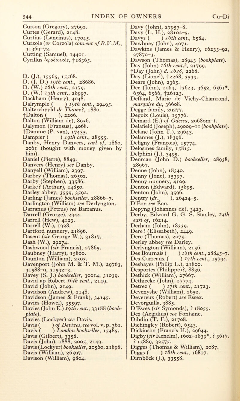 Curson (Gregory), 27692. Curtes (Gerard), 2148. Curtius (Lancinus), 17045. Curzola {or Corzola) convent of B.V.M.y 31369-72. Cutting (Samuel), 14401. Cyrillus UpoSlolkos, f 18365. D. (J.), 15565, 15568. D. (J. D.) igth cent.y 28686. D. (W.) i6th cent.y 2179. D. (W.) igth cent., 28997. Dackham (Henry), 4048. Dalrymple ( ) igth cent., 29495. Dalterchyyld de Thame!, 1880. fDalton ( ), 2206. Dalton (William de), 8956. Dalymon (Fransus), 4068. tDamme (P. van), 17435. Dampier ( ) igth cent., 28555. Danby, Henry Danvers, earl of, i860, 2061 (bought with money given by him). Daniel (Pierre), 8849. Danvers (Henry) see Danby. Danyell (William), 2397. Darbey (Thomas), 26502. Darby (Stephen), 33586. Darke.? (Arthur), 14850. Darley abbey, 3559, 3592. Darling (James) bookseller, 28866-7. Darlington (William) see Derlyngton. Darranus (Petrus) see Barranus. Darrell (George), 2944. Darrell (Hew), 4123. Darrell (W.), 1928. Dartford nunnery, 21896. Dasent {sir George W,), 31817. Dash (W.), 29274. Dashwood {sir Francis), 27865. Daubney (Harry), 15800. Daunton (William), 2593. Davenport (John M. & T. M.), 29763, 31588-9, 31592-3* Davey (S. J.) bookseller, 30014, 31039. David ap Robert i6th cent., 2149. David (John), 2149. Davidson (Andrew), 2148. Davidson (James & Frank), 34145. Davies (Howel), 35597. Davies (John E.) igth cent., 33188 {book- plate). Davies (Lockyer) see Davis. Davis ( ) 0/ Devizes, see vol. v, p. 361. Davis ( ) London bookseller, 15485. Davis (Gilbert), 3358. Davis (John), 1888, 2005, 2149. Davis (Lockyer) bookseller, 20560,21898. Davis (William), 26597. Davison (William), 9804. Davy (John), 27957-8. Davy (L. H.), 28102-5. Davys ( ) i6th cent., 6584. Dawbney (John), 4071. Dawkins (James & Henry), 16233-92, 27870-3. Dawson (Thomas), 28943 {bookplate). Day (John) i6th cent.?, 21799. fDay (John) d. 1628, 2268. Day (Lionel), t2268, 3539. Deare (John), 2365. Dee (John), 2064, t3623, 3652, 6561“*, 6564, 6566, 126123. Deffand, Marie de Vichy-Chamrond, marquise du, 36608. Degge family, 29277. Degoix (Louis), 15776. Deinard (E.) of Odessa, 2968om-t. Delafield (Joseph), 29009-11 {bookplate). Delane (John T.), 29643. Delannes (J.), 18396. Deligny (Francois), 15774. Delosmes family, 15815. Delphini (J.), 3495. Denman (John D.) bookseller, 28938, 28967. Denne (John), 18340. Denny (Jone), 15397. Denny nunnery, 4109. Denton (Edward), 15895. Denton (John), 3596. Dentry {dr. ), 26424-5. D’Eon see Eon. Depyng (Johannes de), 3423. Derby, Edward G. G. S. Stanley, 14th earl of, 16214. Derham (John), 18339. Dere? (Elissabeth), 2449. Dere (Thomas), 2075. Derley abbey see Darley. Derlyngton (William), 2156. Des Bournais ( ) i8th cent., 28845-7. Des Carreaux ( ) lyth cent., 15794. Deshayes (Philip L.), 21800. Desportes (Philippe)?, 8836. Dethick (William), 27667. Dethiecke (John), 27774. Detrez ( ) lyth cent., 21723. Devenyshe (William), 2652. Devereux (Robert) see Essex. Devorguilla, 3885. D’Ewes {sir Symonds), ? 18055. Dez (Aegidius) see Fontaine. Dibdin (T. F.), 21708. Dichingley (Robert), 6543. Dickinson (Francis H.), 29644. Digby (si> Kenelm), 1602-1839*, ? 3617, ? 15889, 32575* Digges (Thomas & William), 2087. Diggs ( ) i8th cent., 16817. Dirnbock (J.), 33558.