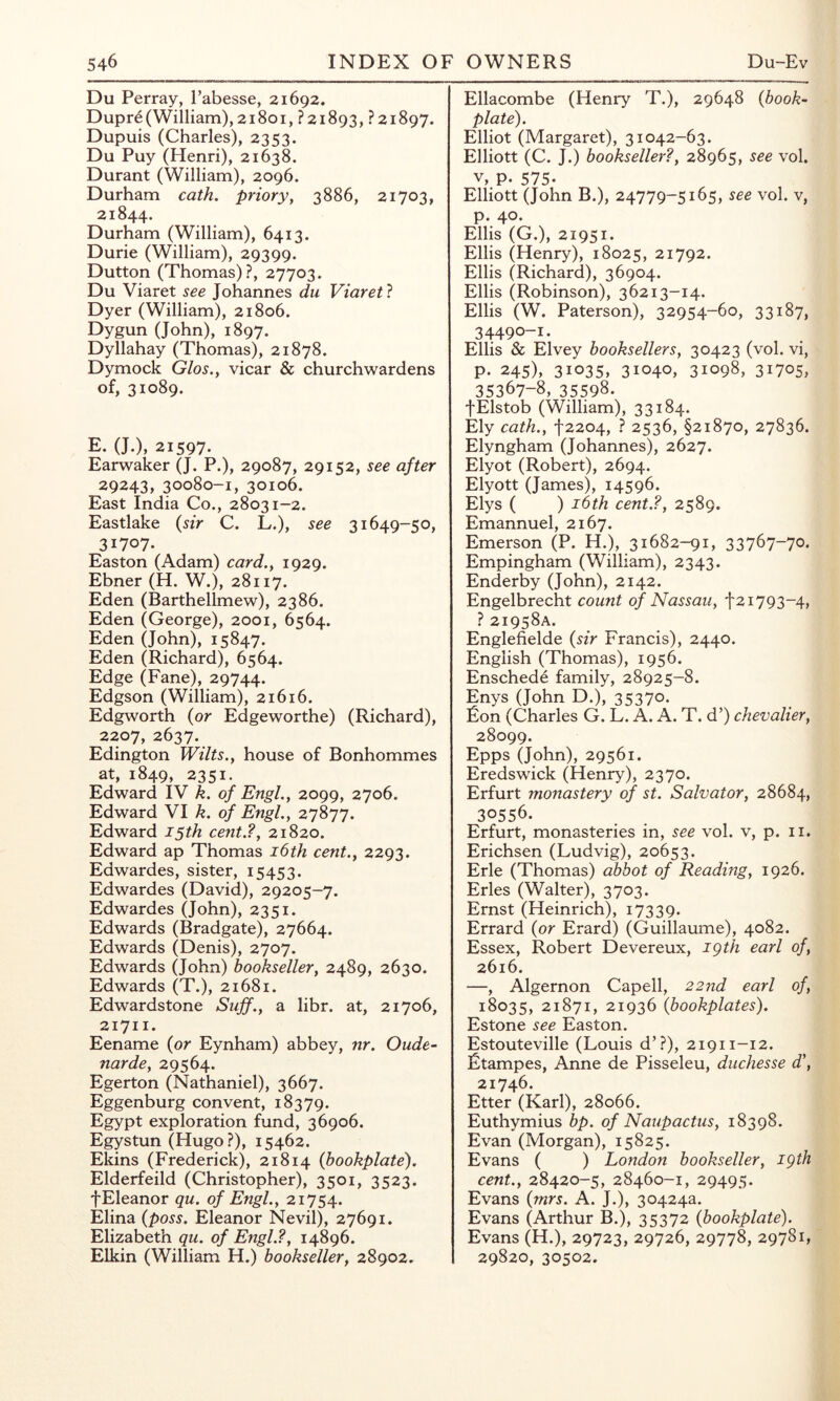 Du Perray, I’abesse, 21692. Dupr6(William), 21801, ?2i893, ?2i897. Dupuis (Charles), 2353. Du Puy (Henri), 21638. Durant (William), 2096. Durham cath. priory, 3886, 21703, 21844. Durham (William), 6413. Durie (William), 29399. Dutton (Thomas)?, 27703. Du Viaret see Johannes du Viaretl Dyer (William), 21806. Dygun (John), 1897. Dyllahay (Thomas), 21878. Dymock Glos., vicar & churchwardens of, 31089. E. (J.), 21597. Earwaker (J. P.), 29087, 29152, see after 29243, 30080-1, 30106. East India Co., 28031-2. Eastlake {sir C. L.), see 31649-50, 31707. Easton (Adam) card., 1929. Ebner (H. W.), 28117. Eden (Barthellmew), 2386. Eden (George), 2001, 6564. Eden (John), 15847. Eden (Richard), 6564. Edge (Fane), 29744. Edgson (William), 21616. Edgworth {or Edgeworthe) (Richard), 2207, 2637. Edington Wilts., house of Bonhommes at, 1849, 2351. Edward IV k. of Engl., 2099, 2706. Edward VI k. of Engl., 27877. Edward 15th cent.?, 21820. Edward ap Thomas i6th cent., 2293. Edwardes, sister, 15453. Edwardes (David), 29205-7. Edwardes (John), 2351. Edwards (Bradgate), 27664. Edwards (Denis), 2707. Edwards (John) bookseller, 2489, 2630. Edwards (T.), 21681. Edwardstone Sujf., a libr. at, 21706, 21711. Eename {or Eynham) abbey, nr. Oude- narde, 29564. Egerton (Nathaniel), 3667. Eggenburg convent, 18379. Egypt exploration fund, 36906. Egystun (Hugo?), 15462. Ekins (Frederick), 21814 {bookplate). Elderfeild (Christopher), 3501, 3523. fEleanor qu. of Engl., 21754. Elina {poss. Eleanor Nevil), 27691. Elizabeth qu. of Engl.?, 14896. Elkin (William H.) bookseller, 28902. Ellacombe (Henry T.), 29648 {book- plate). Elliot (Margaret), 31042-63. Elliott (C. J.) bookseller?, 28965, see vol. V, p. 575- Elliott (John B.), 24779-5165, see vol. v, p. 40. Ellis (G.), 21951. Ellis (Henry), 18025, 21792. Ellis (Richard), 36904. Ellis (Robinson), 36213-14. Ellis (W. Paterson), 32954-60, 33187, 34490-1. Ellis & Elvey booksellers, 30423 (vol. vi, p. 245), 31035, 31040, 31098, 31705, 35367-8, 35598. fElstob (William), 33184. Ely cath., 12204, ? 2536, §21870, 27836. Elyngham (Johannes), 2627. Elyot (Robert), 2694. Elyott (James), 14596. Elys ( ) i6th cent.?, 2589. Emannuel, 2167. Emerson (P. H.), 31682-91, 33767-70. Empingham (William), 2343. Enderby (John), 2142. Engelbrecht count of Nassau, 1793-4, ? 21958A. Englefielde {sir Francis), 2440. English (Thomas), 1956. Enschede family, 28925-8. Enys (John D.), 35370. Eon (Charles G. L. A. A. T. d’) chevalier, 28099. Epps (John), 29561. Eredswick (Henry), 2370. Erfurt monastery of st. Salvator, 28684, 30556. Erfurt, monasteries in, see vol. v, p. ii. Erichsen (Ludvig), 20653. Erie (Thomas) abbot of Reading, 1926. Erles (Walter), 3703. Ernst (Heinrich), 17339. Errard {or Erard) (Guillaume), 4082. Essex, Robert Devereux, igth earl of, 2616. —, Algernon Capell, 22nd earl of, 18035, 21871, 21936 {bookplates). Estone see Easton. Estouteville (Louis d’?), 21911-12. Etampes, Anne de Pisseleu, duchesse d\ 21746. Etter (Karl), 28066. Euthymius bp. of Naupactus, 18398. Evan (Morgan), 15825. Evans ( ) London bookseller, igth cent., 28420-5, 28460-1, 29495. Evans {mrs. A. J.), 30424a. Evans (Arthur B.), 35372 {bookplate). Evans (H.), 29723, 29726, 29778, 29781, 29820, 30502.