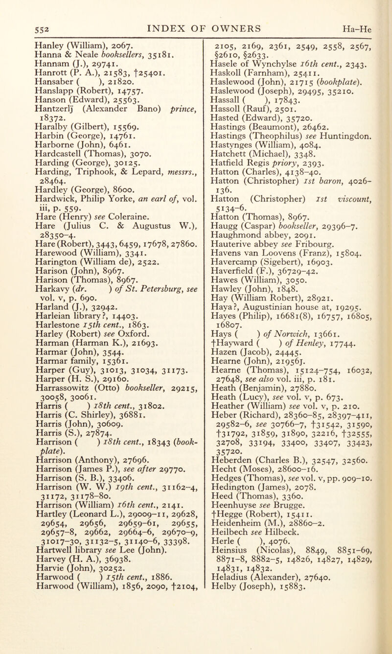 Hanley (William), 2067. Hanna & Neale booksellersy 35181. Hannam (J.), 29741. Hanrott (P. A.), 21583, f25401. Hansaber ( ), 21820. Hanslapp (Robert), 14757. Hanson (Edward), 25563. Hantzerlj (Alexander Bano) princey 18372. Haralby (Gilbert), 15569. Harbin (George), 14761. Harborne (John), 6461. Hardcastell (Thomas), 3070. Harding (George), 30125. Harding, Triphook, & Lepard, messrs.y 28464. Hardley (George), 8600. Hardwick, Philip Yorke, an earl o/, vol. hi, p. 559. Hare (Henry) see Coleraine. Hare (Julius C. & Augustus W.), 28350-4. Hare (Robert), 3443,6459,17678, 27860. Harewood (William), 3341. Harington (William de), 2522. Harison (John), 8967. Harison (Thomas), 8967. Harkavy {dr. ) of St. Petershurgy see vol. V, p. 690. Harland (J.), 32942. Harleian library?, 14403. Harlestone 15th cent., 1863. Harley (Robert) see Oxford. Harman (Harman K.), 21693. Harmar (John), 3544. Harmar family, 15361. Harper (Guy), 31013, 31034, 31173. Harper (H. S.), 29160. Harrassowitz (Otto) booksellery 29215, 30058, 30061. Harris ( ) i8th cent., 31802. Harris (C. Shirley), 36881. Harris (John), 30609. Harris (S.), Harrison ( ) i8th cent., 18343 {book- plate). Harrison (Anthony), 27696. Harrison (James P.), see after 29770. Harrison (S. B.), 33406. Harrison (W. W.) igth cent., 31162-4, 31172, 31178-80. Harrison (William) i6th cent., 2141. Hartley (Leonard L.), 29009-11, 29628, 29654, 29656, 29659-61, 29655, 29657-8, 29662, 29664-6, 29670-9, 31017-30, 31132-5, 31140-6, 33398. Hartwell library see Lee (John). Harvey (H. A.), 36938. Harvie (John), 30252. Harwood ( ) 15th cent., 1886. Harwood (William), 1856, 2090, f2i04. 2105, 2169, 2361, 2549, 2558, 2567, §2610,§2633. Hasele of Wynchylse i6th cent., 2343. Haskoll (Farnham), 25411. Haslewood (John), 21715 {bookplate). Haslewood (Joseph), 29495, 35210. Hassall ( ), 17843. Hassoll (Rauf), 2501. Hasted (Edward), 35720. Hastings (Beaumont), 26462. Hastings (Theophilus) see Huntingdon. Hastynges (William), 4084. Hatchett (Michael), 3348. Hatfield Pegis priory, 2393. Hatton (Charles), 4138-40. Hatton (Christopher) 1st baron, 4026- 136. Hatton (Christopher) 1st viscount, 5134-6. Hatton (Thomas), 8967. Haugg (Caspar) bookseller, 29396-7. Haughmond abbey, 2091. Hauterive abbey see Fribourg. Havens van Loovens (Franz), 15804. Havercamp (Sigebert), 16903. Haverfield (F.), 36729-42. Hawes (William), 3050. Hawley (John), 1848. Hay (William Robert), 28921. HayaP, Augustinian house at, 19295. Hayes (Philip), 16681(8), 16757, 16805, 16807. Hays ( ) of Norwich, 13661. f Hayward ( ) of Henley, 17744. Hazen (Jacob), 24445. Hearne (John), 219567. Hearne (Thomas), 15124-754, 16032, 27648, see also vol. hi, p. 181. Heath (Benjamin), 27880. Heath (Lucy), see vol. v, p. 673. Heather (William) see vol. v, p. 210. Heber (Richard), 28360-85, 28397-411, 29582-6, see 30766-7, 131542, 31590, t3i792, 31859, 31890, 32216, t32555, 32708, 33194, 33400, 33407, 33423, 35720. Heberden (Charles B.), 32547, 32560. Hecht (Moses), 28600-16. Hedges (Thomas), see vol. v, pp. 909-10. Hedington (James), 2078. Heed (Thomas), 3360. Heenhuyse see Brugge. fHegge (Robert), 15411. Heidenheim (M.), 28860-2. Heilbech see Hilbeck. Herle ( ), 4076. Heinsius (Nicolas), 8849, 8851-69, 8871-8, 8882-5, 14826, 14827, 14829, 14831, 14832. Heladius (Alexander), 27640. Helby (Joseph), 15883.