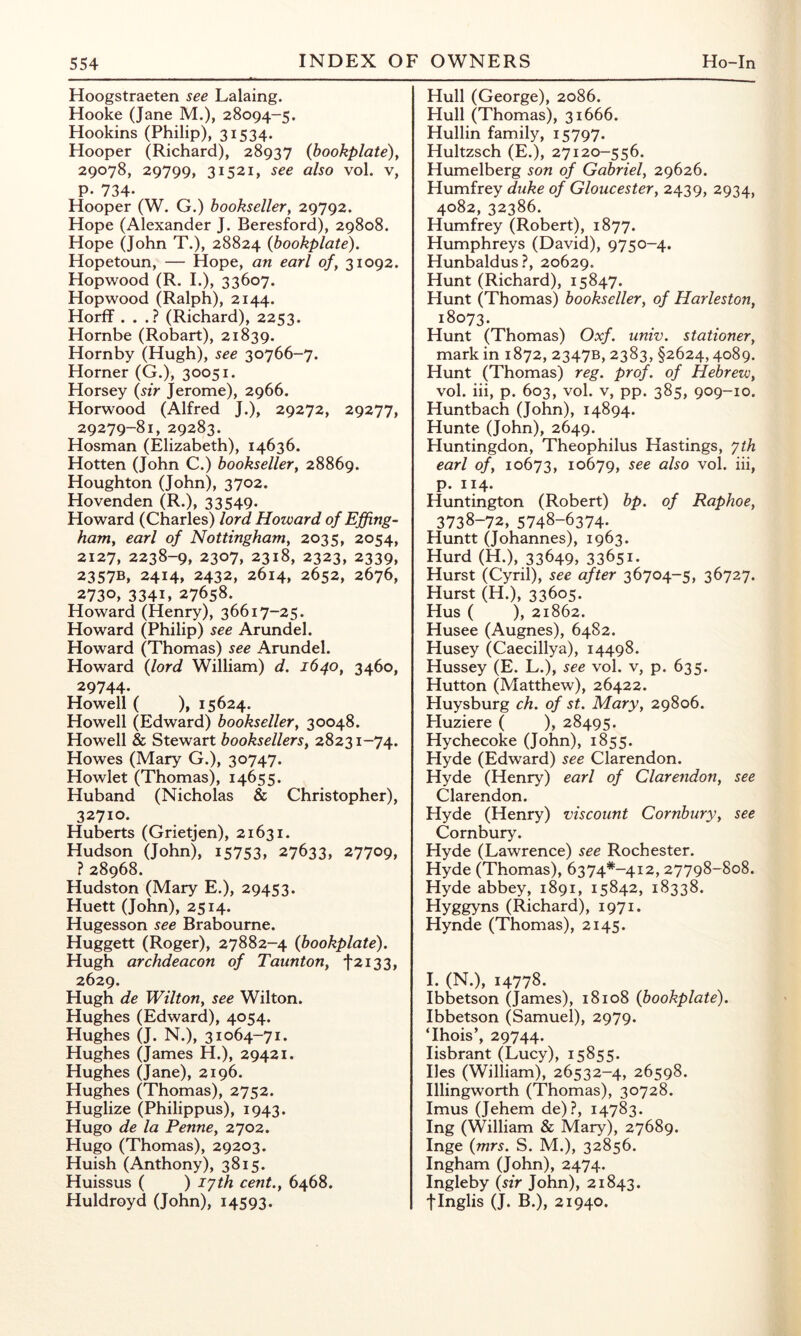 Hoogstraeten see Lalaing. Hooke (Jane M.), 28094-5. Hookins (Philip), 31534. Hooper (Richard), 28937 (bookplate)y 29078, 29799, 31521, see also vol. v, P- 734- Hooper (W. G.) bookseller, 29792. Hope (Alexander J. Beresford), 29808. Hope (John T.), 28824 {bookplate). Hopetoun, — Hope, an earl of, 31092. Hopwood (R. I.), 33607. Hopwood (Ralph), 2144. Horff . . .? (Richard), 2253. Hornbe (Robart), 21839. Hornby (Hugh), see 30766-7. Horner (G.), 30051. Horsey {sir Jerome), 2966. Horwood (Alfred J.), 29272, 29277, 29279-81, 29283. Hosman (Elizabeth), 14636. Hotten (John C.) bookseller, 28869. Houghton (John), 3702. Hovenden (R.), 33549. Howard (Charles) lord Howard of Effing- ham, earl of Nottingham, 2035, 2054, 2127, 2238-9, 2307, 2318, 2323, 2339, 2357B, 2414, 2432, 2614, 2652, 2676, 2730» 3341, 27658. Howard (Henry), 36617-25. Howard (Philip) see Arundel. Howard (Thomas) see Arundel. Howard {lord William) d. 1640, 3460, 29744. Howell ( ), 15624. Howell (Edward) bookseller, 30048. Howell & Stewart booksellers, 28231-74. Howes (Mary G.), 30747. Howlet (Thomas), 14655. Huband (Nicholas & Christopher), 32710. Huberts (Grietjen), 21631. Hudson (John), 15753, 27633, 27709, ? 28968. Hudston (Mary E.), 29453. Huett (John), 2514. Hugesson see Brabourne. Huggett (Roger), 27882-4 {bookplate). Hugh archdeacon of Taunton, t2i33, 2629. Hugh de Wilton, see Wilton. Hughes (Edward), 4054. Hughes (J. N.), 31064-71. Hughes (James H.), 29421. Hughes (Jane), 2196. Hughes (Thomas), 2752. Huglize (Philippus), 1943. Hugo de la Penne, 2702. Hugo (Thomas), 29203. Huish (Anthony), 3815. Huissus ( ) lyth cent., 6468. Huldroyd (John), 14593- Hull (George), 2086. Hull (Thomas), 31666. Hullin family, 15797. Hultzsch (E.), 27120-556. Humelberg son of Gabriel, 29626. Humfrey duke of Gloucester, 2439, 2934, 4082, 32386. Humfrey (Robert), 1877. Humphreys (David), 9750-4. Hunbaldus?, 20629. Hunt (Richard), 15847. Hunt (Thomas) bookseller, of Harleston, 18073. Hunt (Thomas) Oxf. univ. stationer, mark in 1872, 2347B, 2383, §2624,4089. Hunt (Thomas) reg. prof, of Hebrew, vol. hi, p. 603, vol. V, pp. 385, 909-10. Huntbach (John), 14894. Hunte (John), 2649. Huntingdon, Theophilus Hastings, yth earl of, 10673, 10679, see also vol. hi, p. 114. Huntington (Robert) bp. of Raphoe, 3738-72, 5748-6374. Huntt (Johannes), 1963. Hurd (H.), 33649, 33651. Hurst (Cyril), see after 36704-5, 36727. Hurst (H.), 33605. Hus ( ), 21862. Husee (Augnes), 6482. Husey (Caecillya), 14498. Hussey (E. L.), see vol. v, p. 635. Hutton (Matthew), 26422. Huysburg ch. of st. Mary, 29806. Huziere ( ), 28495. Hychecoke (John), 1855. Hyde (Edward) see Clarendon. Hyde (Henry) earl of Clarendon, see Clarendon. Hyde (Henry) viscount Cornbury, see Cornbury. Hyde (Lawrence) see Rochester. Hyde (Thomas), 6374*-4i2, 27798-808. Hyde abbey, 1891, 15842, 18338. Hyggyns (Richard), 1971. Hynde (Thomas), 2145. I. (N.), 14778. Ibbetson (James), 18108 {bookplate). Ibbetson (Samuel), 2979. Thois’, 29744. lisbrant (Lucy), 15855. lies (William), 26532-4, 26598. Illingworth (Thomas), 30728. Imus (Jehem de)?, 14783. Ing (William & Mary), 27689. Inge {mrs. S. M.), 32856. Ingham (John), 2474. Ingleby {sir John), 21843. flnglis (J. B.), 21940.
