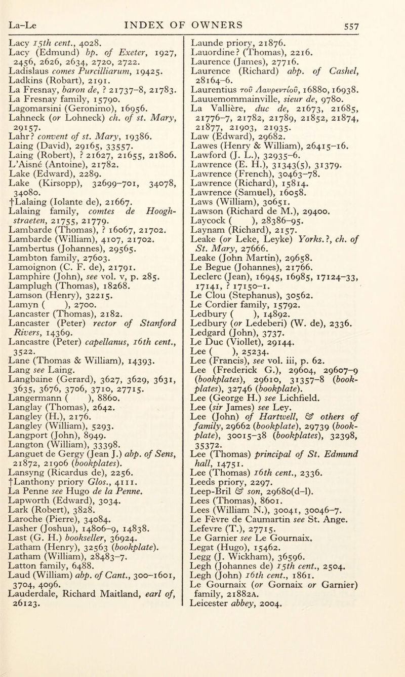 Lacy 15th cent., 4028. Lacy (Edmund) bp. of Exeter, 1927, 2456, 2626, 2634, 2720, 2722. Ladislaus comes Pureilliariim, 19425. Ladkins (Robart), 2191. La Fresnay, baron de, ? 21737-8, 21783. La Fresnay family, 15790. Lagomarsini (Geronimo), 16956. Lahneck {or Lohneck) ch. of st. Mary, 29157. Lahr? convent of st. Mary, 19386. Laing (David), 29165, 33557. Laing (Robert), ? 21627, 21655, 21806. L’Aisne (Antoine), 21782. Lake (Edward), 2289. Lake (Kirsopp), 32699-701, 34078, 34080. fLalaing (lolante de), 21667. Lalaing family, comtes de Hoogh- straeten, 21755, 21779. Lambarde (Thomas), ? 16067, 21702. Lambarde (William), 4107, 21702. Lambertus (Johannes), 29565. Lambton family, 27603. Lamoignon (C. F. de), 21791. Lamphire (John), see vol. v, p. 285. Lamplugh (Thomas), 18268. Lamson (Henry), 32215. Lamyn ( ), 2700. Lancaster (Thomas), 2182. Lancaster (Peter) rector of Stanford Rivers, 14369. Lancastre (Peter) capellanus, i6th cent., 3522. Lane (Thomas & William), 14393. Lang see Laing. Langbaine (Gerard), 3627, 3629, 3631, 3635, 3676, 3706, 3710, 27715. Langermann ( ), 8860. Langlay (Thomas), 2642. Langley (H.), 2176. Langley (William), 5293. Langport (John), 8949. Langton (William), 33398. Languet de Gergy (jean J.) abp. of Sens, 21872, 21906 {bookplates). Lansyng (Ricardus de), 2256. JLanthony priory Glos., 41 ii. La Penne see Hugo de la Penne. Lapworth (Edward), 3034. Lark (Robert), 3828. Laroche (Pierre), 34084. Lasher (Joshua), 14806-9, 14838. Last (G. H.) bookseller, 36924. Latham (Henry), 32563 {bookplate). Latham (William), 28483-7. Latton family, 6488. Laud (William) abp. of Cant., 300-1601, 3704, 4096. Lauderdale, Richard Maitland, earl of, 26123. Launde priory, 21876. Lauordine? (Thomas), 2216. Laurence (James), 27716. Laurence (Richard) abp. of Cashel, 28164-6. Laurentius rod Aavpevrlov, 16880,16938. Lauuemommainville, sieiir de, 9780. La Valliere, due de, 21673, 21685, 21776-7, 21782, 21789, 21852, 21874, 21877, 21903, 21935. Law (Edward), 29682. Lawes (Henry & William), 26415-16. Lawford (J. L.), 32935-6. Lawrence (E. H.), 31343(5), 31379. Lawrence (French), 30463-78. Lawrence (Richard), 15814. Lawrence (Samuel), 16058. Laws (William), 30651. Lawson (Richard de M.), 29400. Laycock ( ), 28386-95. Laynam (Richard), 2157. Leake {or Leke, Leyke) Yorks. ?, ch. of St. Mary, 27666. Leake (John Martin), 29658. Le Begue (Johannes), 21766. Leclerc (Jean), 16945, 16985, 17124-33, 17141, ? 17150-1. Le Clou (Stephanus), 30562. Le Cordier family, 15792. Ledbury ( ), 14892. Ledbury {or Ledeberi) (W. de), 2336. Ledgard (John), 3737. Le Due (Viollet), 29144. Lee ( ), 25234. Lee (Francis), see vol. hi, p. 62. Lee (Frederick G.), 29604, 29607-9 {bookplates), 29610, 31357-8 {book- plates), 32746 {bookplate). Lee (George H.) see Lichfield. Lee {sir James) see Ley. Lee (John) of Hartwell, & others of family, 29662 {bookplate), 29739 {book- plate), 30015-38 {bookplates), 32398, 35372. Lee (Thomas) principal of St. Edmund hall, 14751. Lee (Thomas) i6th cent., 2336. Leeds priory, 2297. Leep-Bril & son, 2968o(d-l). Lees (Thomas), 8601. Lees (William N.), 30041, 30046-7. Le Fevre de Caumartin see St. Ange. Lefevre (T.), 27715. Le Gamier see Le Gournaix. Legat (Hugo), 15462. Legg (J. Wickham), 36596. Legh (Johannes de) 15th cent., 2504. Legh (John) i6th cent., 1861. Le Gournaix (or Gornaix or Gamier) family, 21882A. Leicester abbey, 2004.