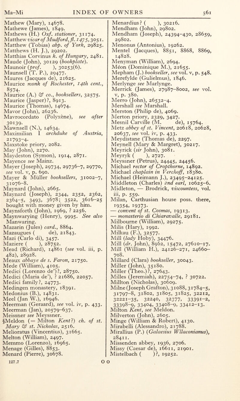 Mathew (Mary), 14678. Mathewe (James), 1849. Mathews (H.) Oxf. stationer^ 3ii74- Matthew vicar of Miidford, fl. 1475,3051* Matthew (Tobias) abp. of York, 29825. Matthews (H. J.), 29202. Matthias Corvinus k. of Hungary, 2481. Maude (John), 30129 {bookplate). Maunoir {prc)f. ), 30253(6). Maunsell (T. P.), 29477. Maures (Jacques de), 21625. Maurice monk of Rochester, 14th cent., 8574- Maurice (A.) & co., booksellers, 32575. Maurice (Jasper)?, 8913. Maurice (Thomas), 14674. Mavor (John), 26236. Mavrocordato (Polyxene), see after 30139. Mawnsell (N.), 14634. Maximilian I archduke of Austria, 21793-4. Maxstoke priory, 2082. May (John), 2270. Maydeston (Symon), 1914, 2871. Mayence see Mainz. Mayer (Joseph), 29734, 29736-7, 29770, see vol. V, p. 690. Mayer & Muller booksellers, 31002-7, 31076-8. Maynard (John), 2665. Maynard (Joseph), 2344, 2352, 2362, 2364-5, 3493, 3678; 3522, 3616-25 bought with money given by him. Maynsforth (John), 1969, ? 2256. Maynwarying (Henry), 9995. See also Man waring. Mazarin (Jules) card., 8864. Mazaugues ( de), 21843. Mazi (Carlo di), 3457. Maziere ( ), 28752. Mead (Richard), 14861 {see vol. hi, p. 482), 28928. Meaux abbaye de s. Faron, 21750. Mede (William), 4105. Medici (Lorenzo de’) ?, 28750. Medici (Maria de’), ? 21686, 22057. Medici family?, 24773. Medingen monastery, 18391. Medonius (B.), 14831. Meel (Jan W.), 16946. Meerman (Geraard), see vol. iv, p. 433. Meerman (Jan), 20579-637. Meissner see Meyssner. §Meldon (= Milton Kent}) ch. of st. Mary <£? st. Nicholas, 2516. Melioratus (Vincentius), 31665. Melton (William), 2497. Memmo (Lorenzo), 16965. Menage (Gilles), 8853. Menard (Pierre), 30678. O O Menardius? ( ), 30216. Mendham (John), 29802. Mendham (Joseph), 24394-430, 28659, 29802. Menonus (Antonius), 19262. Mentel (Jacques), 8851, 8868, 8869, 14828. Menyman (William), 2694. Meon (Dominique M.), 21655. Mepham (J.) bookseller, see vol. v, p. 548. Merefylde (Gulielmus), 1846. Merlynge see Marlynge. Merrick (James), 27987-8002, see voi, V, p. 380. Merro (John), 26532-4. Mershail see Marshall. Merston (Philip de), 4069. Merton priory, 2329, 3427. Mesnil Carville (M. de), 15764. Metz abbey of st. Vincent, 20618, 20628, 20637, see vol. iv, p. 433. Meydistane (Thomas de), 2297. Meynell (Mary & Margret), 30217. Meyrick {sir John), 3081. Meyryk ( ), 2727. Meyssner (Petrus), 24445, 24456. Michael rector of Cropthorne, 14892. Michael chaplain in Verchoff, 18380. Michael (Heimann J.), 23495-24125. Middleton (Charles) 2nd earl, 10625-6. Midleton, — Brodrick, viscountess, vol. hi, p. 559. Milan, Carthusian house poss. there, 19354, 19373. — convent of st. Cosmas, 19313. — monasterio di Chiaravalle, 29181. Milbourne (William), 29275. Milis (Hary), 1992. Milkau (F.), 32577. Mill {lady Hoby), 34476. Mill {dr. John), 8962, 15472, 27610-17. Mill (William H.), 24126-271, 24660- 708. Millard (Clara) bookseller, 30043. Miller (John), 35180. Miller (Theo.)?, 27643. Milles (jeremiah), 22754-74, ? 30722. Millton (Nicholas), 30609. Milne (Joseph Grafton), 31088, 31784-5, 31797-8, 31802, 31805, 31825, 32212, 32221-35, 32240, 32377, 33391-2, 33398-9, 33404, 33408-9, 33412-13. Milton Kent, see Meldon. Milverton (John), 2605. Minge (William & Robert), 4130. Mirabelli (Alessandro), 21788. Mirallius (P.) {Galaesius Wllaconianus), 28411. Missenden abbey, 1936, 2706. Missy (Caesar de), 16611, 21901. Mistelbach ( )?, 19252. 127.7