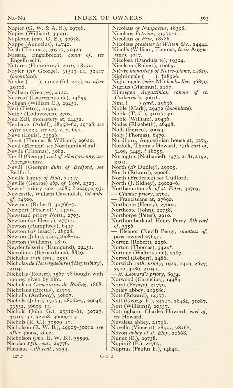 Napier (G. W. & A. S.), 29798. Napier (William), 33091. Napleton {mrs. G. S.), 30638. Nappe (Auncelus), 14740. Nash (Thomas), 30317, 30429. Nassau, Engelbrecht, count of, see Engelbrecht. Natures (Humphrey), 2016, 18330. Nayler {sir George), 31513-14, 32447 {bookplate). Naylor ( ), 15002 (fol. 245), see after 29108. Nedham (George), 4120. Nedros? (Laurencius de), 14855. Neligan (William C.), 29451. Neri (Pietro), 21594. Neth? (Lodowycus), 2703. Neu Zell, monastery at, 24432. Neubauer (Adolf), 28958-60, 29198, see after 29223, see vol. v, p. 690. Neve (Louis), 35596. Nevet (Thomas & William), 29620. Nevil (Eleanor) see Northumberland. Nevile (Thomas), 3082. Nevill (George) earl of Abergavenny, see Abergavenny. Nevill (George) duke of Bedford, see Bedford. Neville family of Holt, 31347. Neville (George) abp. of York, 2523. Newark priory, 2021,2085, ? 2229, 2393. Newcastle, William Cavendish, 1st duke of, 14509- Newman (Robert), 30766-7. Newport (Peter of)?, 14793. Newstead priory Notts., 2703. Newton {sir Henry), 27711. Newton (Humphrey), 6437. Newton {sir Isaac) ?, 28928. Newton (John), 3542, 3608-14. Newton (William), 1849. Neydenfelserin (Kunigund), 29451. Niccolinus (Bernardinus), 8839. Nicholas i6th cent., 2551. Nicholas de Hectergdebure {^Heytesbury), 2104. Nicholas (Robert), 3567-78 bought with money given by him. Nicholaus Camerarius de Rading, 1868. Nicholaus (Bectus), 24709. Nicholls (Anthony), 30807. Nichols (John), 17573, 28062-5, 29646, 33552, 36609-13. Nichols (John G.), 25510-61, 30727, 31017-30, 32208, 36609-13. Nichols (R. C.), 30509-10. Nicholson (E. W. B.), 29905-30012, see after 36905, 36921. Nicholson {mrs. E. W. B.), 35599. Nicolao 15th cent., 24776. Nicolaus 13th cent., 2254. O Nicolaus of Naupactus, 18398. Nicolaus Petreius, 31370-1. Nicolaus of Pisa, 18386. NicoXoMS presbiter in Wilten &c., 24444. Nicolls (William, Thomas, & sir Augus- tine), 4047. Nicolosa (Dandula te), 19304. Nicolson (Robert), 16065. Nievre monastery of Notre-Dame, 14829. Nightingale ( ), •|'28526. Nightingale {miss M.) bookseller, 36879. Nigrius (Marinus), 2187. Nijmegen Augustinian canons of st. Catherine's, 30616. Nina ( ) card., 29636. Noble (Mark), 29472 {bookplate). Noble (T. C.), 31017-30. Noble (William), 26436. Nodes (Elizabeth), 26498. Nolli (Enrico), 30054. Noly (Thomas), 6470. Nordhorn, Augustinian house at, 5275. Norfolk, Thomas Howard, lyth earl of, 3409, 3445, ? 18055. Norington (Nathaniel), 1973,2181,2192, 2391- North {sir Dudley), 29005. North (Edward), 29006. North (Frederick) see Guilford. North (J. Sidney), 29002-6. Northampton ch. of st. Peter, 32703. — Cluniac priory, 2761. — Franciscans at, 27690. Northcote (Henry), 27602. Northcote (John), 22758. Northorpe (Peter), 2910. Northumberland, Henry Percy, 8th earl of, 3356. — Eleanor (Nevil) Percy, countess of, poss. owned 27691. Norton (Robert), 2256. Norton (Thomas), 3424*^. Nortone (Walterus de), 2387. Norwel (Robert), 2486. Norwich cath. priory, 1929, 2409, 2627, 3900, 4086, 21941. — st. Leonard's priory, 8954. Norwood (Cornelius), 14483. Noryt (Peysyr), 21770. Notley abbey, 21958c. Nott (Edward), 14377. Nott (George F.), 24710, 28482, 31087. Nott (William)?, 20557. Nottingham, Charles Howard, earl of, see Howard. Novalesa abbey, 21796. Novello (Vincent), 28555, 28568. Noyon abbey of st. Eloy, 21668. Nunez (E.), 29738. Nupini? (E.), 24767. Nuptius (Paulus F.), 14841. 2 127.7